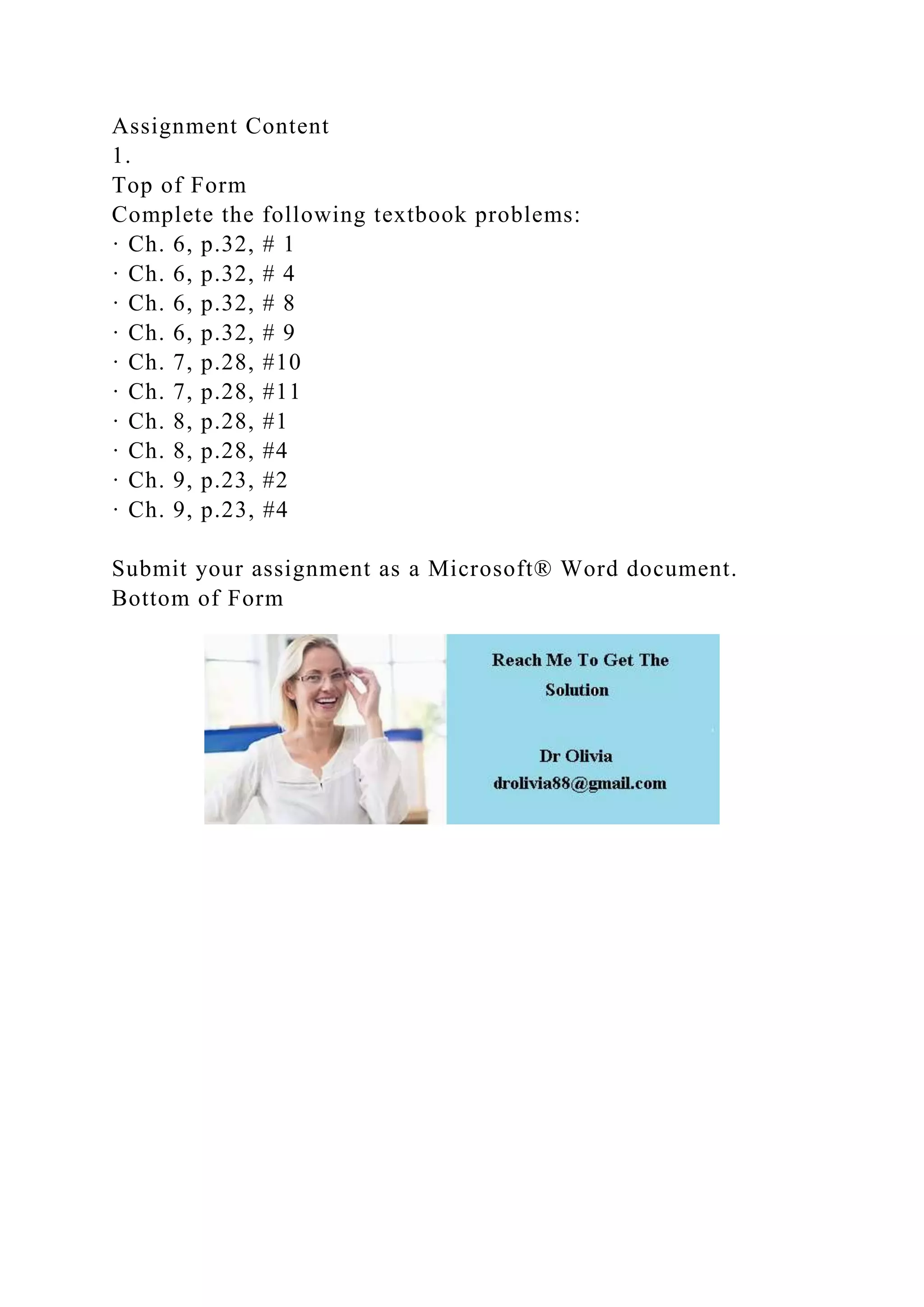 Assignment Content
1.
Top of Form
Complete the following textbook problems:
· Ch. 6, p.32, # 1
· Ch. 6, p.32, # 4
· Ch. 6, p.32, # 8
· Ch. 6, p.32, # 9
· Ch. 7, p.28, #10
· Ch. 7, p.28, #11
· Ch. 8, p.28, #1
· Ch. 8, p.28, #4
· Ch. 9, p.23, #2
· Ch. 9, p.23, #4
Submit your assignment as a Microsoft® Word document.
Bottom of Form
 