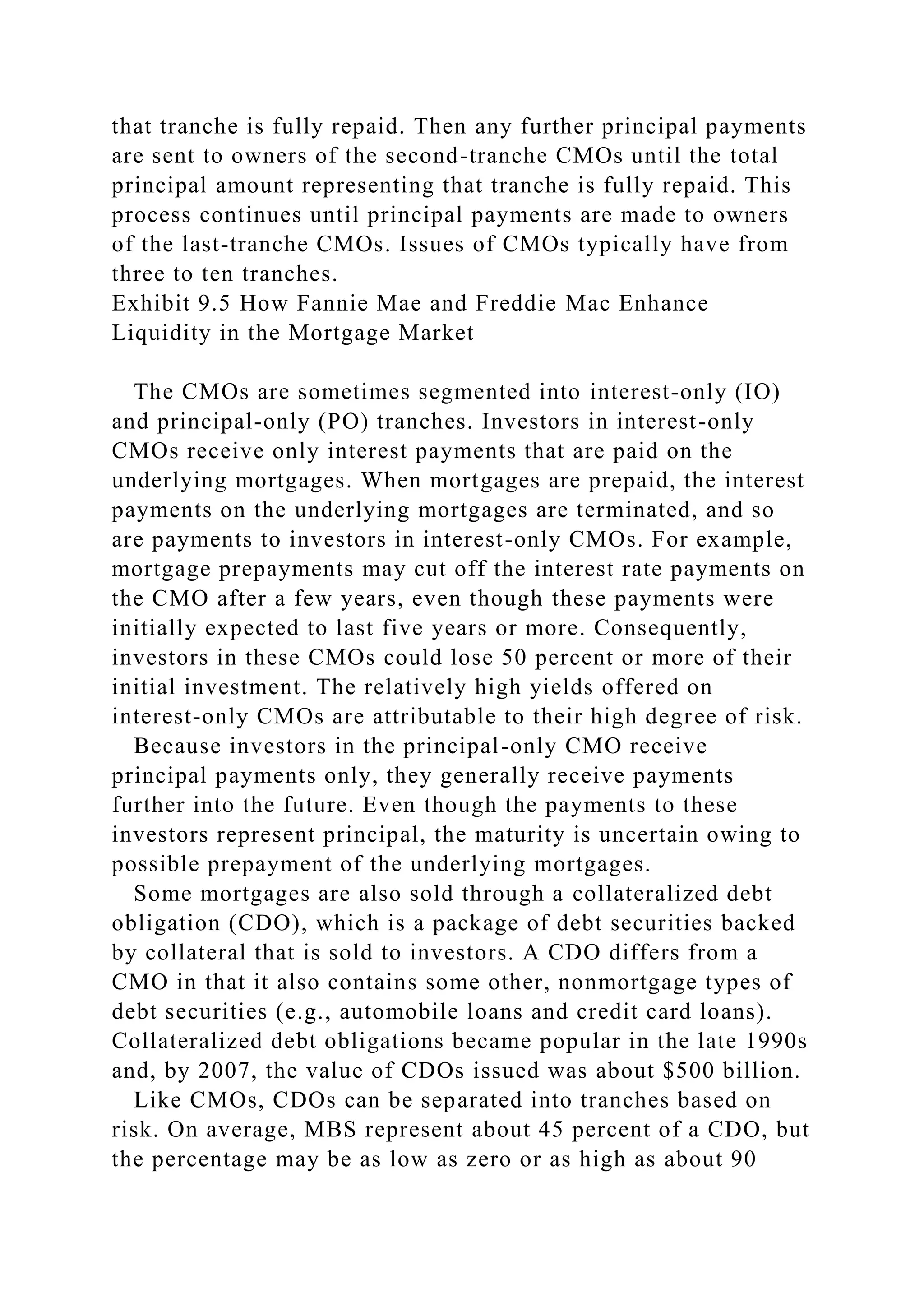 that tranche is fully repaid. Then any further principal payments
are sent to owners of the second-tranche CMOs until the total
principal amount representing that tranche is fully repaid. This
process continues until principal payments are made to owners
of the last-tranche CMOs. Issues of CMOs typically have from
three to ten tranches.
Exhibit 9.5 How Fannie Mae and Freddie Mac Enhance
Liquidity in the Mortgage Market
The CMOs are sometimes segmented into interest-only (IO)
and principal-only (PO) tranches. Investors in interest-only
CMOs receive only interest payments that are paid on the
underlying mortgages. When mortgages are prepaid, the interest
payments on the underlying mortgages are terminated, and so
are payments to investors in interest-only CMOs. For example,
mortgage prepayments may cut off the interest rate payments on
the CMO after a few years, even though these payments were
initially expected to last five years or more. Consequently,
investors in these CMOs could lose 50 percent or more of their
initial investment. The relatively high yields offered on
interest-only CMOs are attributable to their high degree of risk.
Because investors in the principal-only CMO receive
principal payments only, they generally receive payments
further into the future. Even though the payments to these
investors represent principal, the maturity is uncertain owing to
possible prepayment of the underlying mortgages.
Some mortgages are also sold through a collateralized debt
obligation (CDO), which is a package of debt securities backed
by collateral that is sold to investors. A CDO differs from a
CMO in that it also contains some other, nonmortgage types of
debt securities (e.g., automobile loans and credit card loans).
Collateralized debt obligations became popular in the late 1990s
and, by 2007, the value of CDOs issued was about $500 billion.
Like CMOs, CDOs can be separated into tranches based on
risk. On average, MBS represent about 45 percent of a CDO, but
the percentage may be as low as zero or as high as about 90
 