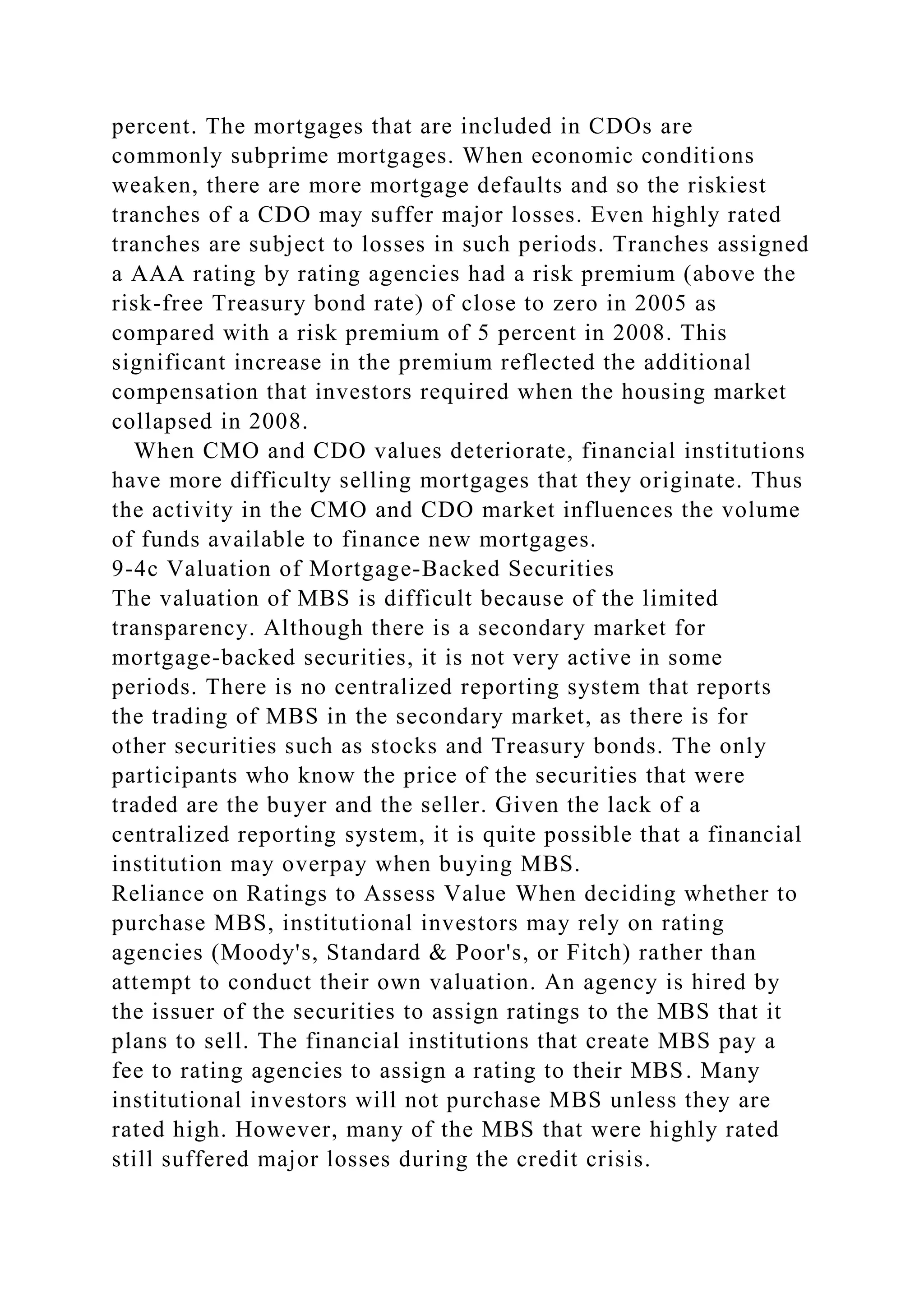 percent. The mortgages that are included in CDOs are
commonly subprime mortgages. When economic conditions
weaken, there are more mortgage defaults and so the riskiest
tranches of a CDO may suffer major losses. Even highly rated
tranches are subject to losses in such periods. Tranches assigned
a AAA rating by rating agencies had a risk premium (above the
risk-free Treasury bond rate) of close to zero in 2005 as
compared with a risk premium of 5 percent in 2008. This
significant increase in the premium reflected the additional
compensation that investors required when the housing market
collapsed in 2008.
When CMO and CDO values deteriorate, financial institutions
have more difficulty selling mortgages that they originate. Thus
the activity in the CMO and CDO market influences the volume
of funds available to finance new mortgages.
9-4c Valuation of Mortgage-Backed Securities
The valuation of MBS is difficult because of the limited
transparency. Although there is a secondary market for
mortgage-backed securities, it is not very active in some
periods. There is no centralized reporting system that reports
the trading of MBS in the secondary market, as there is for
other securities such as stocks and Treasury bonds. The only
participants who know the price of the securities that were
traded are the buyer and the seller. Given the lack of a
centralized reporting system, it is quite possible that a financial
institution may overpay when buying MBS.
Reliance on Ratings to Assess Value When deciding whether to
purchase MBS, institutional investors may rely on rating
agencies (Moody's, Standard & Poor's, or Fitch) rather than
attempt to conduct their own valuation. An agency is hired by
the issuer of the securities to assign ratings to the MBS that it
plans to sell. The financial institutions that create MBS pay a
fee to rating agencies to assign a rating to their MBS. Many
institutional investors will not purchase MBS unless they are
rated high. However, many of the MBS that were highly rated
still suffered major losses during the credit crisis.
 