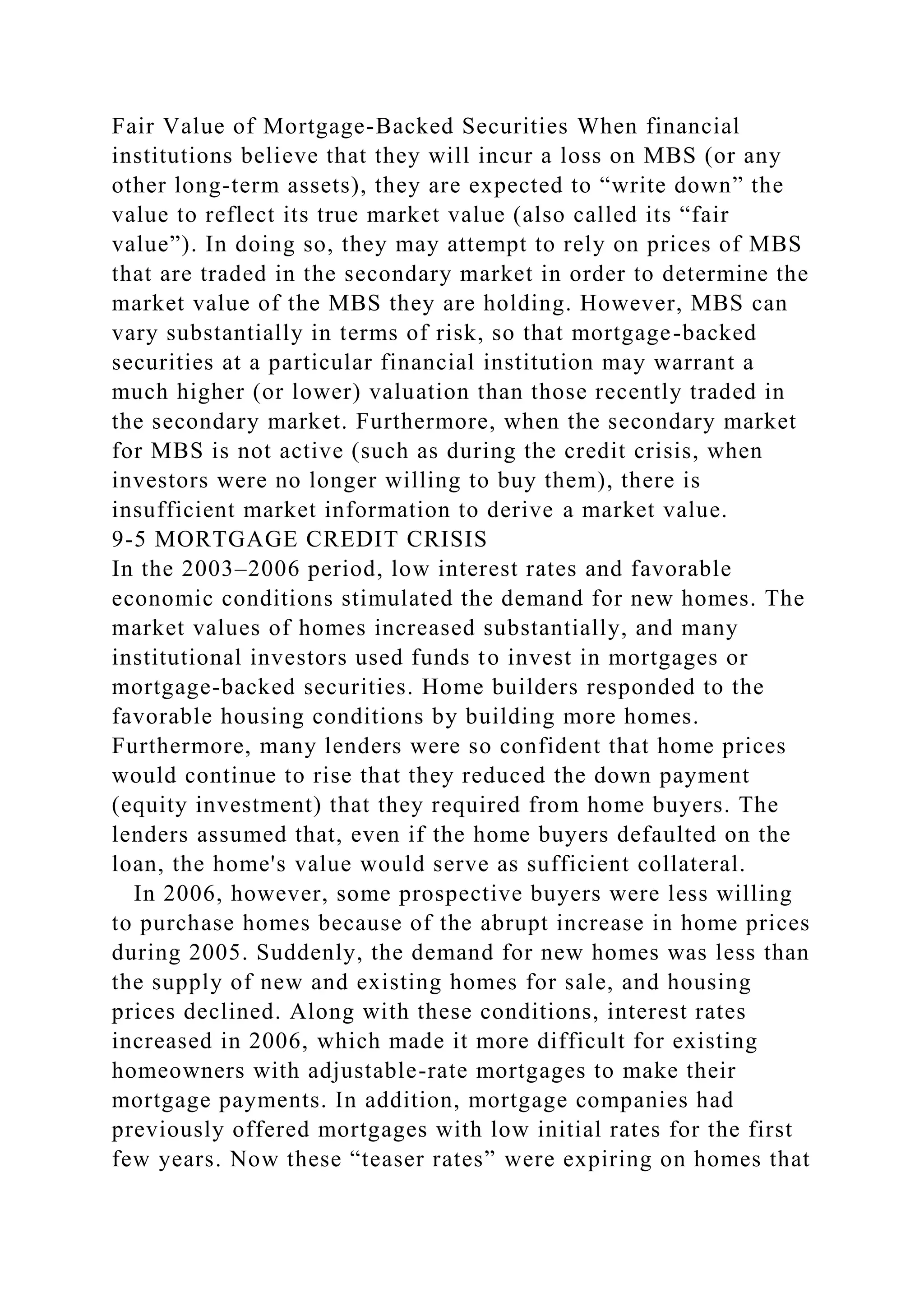 Fair Value of Mortgage-Backed Securities When financial
institutions believe that they will incur a loss on MBS (or any
other long-term assets), they are expected to “write down” the
value to reflect its true market value (also called its “fair
value”). In doing so, they may attempt to rely on prices of MBS
that are traded in the secondary market in order to determine the
market value of the MBS they are holding. However, MBS can
vary substantially in terms of risk, so that mortgage-backed
securities at a particular financial institution may warrant a
much higher (or lower) valuation than those recently traded in
the secondary market. Furthermore, when the secondary market
for MBS is not active (such as during the credit crisis, when
investors were no longer willing to buy them), there is
insufficient market information to derive a market value.
9-5 MORTGAGE CREDIT CRISIS
In the 2003–2006 period, low interest rates and favorable
economic conditions stimulated the demand for new homes. The
market values of homes increased substantially, and many
institutional investors used funds to invest in mortgages or
mortgage-backed securities. Home builders responded to the
favorable housing conditions by building more homes.
Furthermore, many lenders were so confident that home prices
would continue to rise that they reduced the down payment
(equity investment) that they required from home buyers. The
lenders assumed that, even if the home buyers defaulted on the
loan, the home's value would serve as sufficient collateral.
In 2006, however, some prospective buyers were less willing
to purchase homes because of the abrupt increase in home prices
during 2005. Suddenly, the demand for new homes was less than
the supply of new and existing homes for sale, and housing
prices declined. Along with these conditions, interest rates
increased in 2006, which made it more difficult for existing
homeowners with adjustable-rate mortgages to make their
mortgage payments. In addition, mortgage companies had
previously offered mortgages with low initial rates for the first
few years. Now these “teaser rates” were expiring on homes that
 