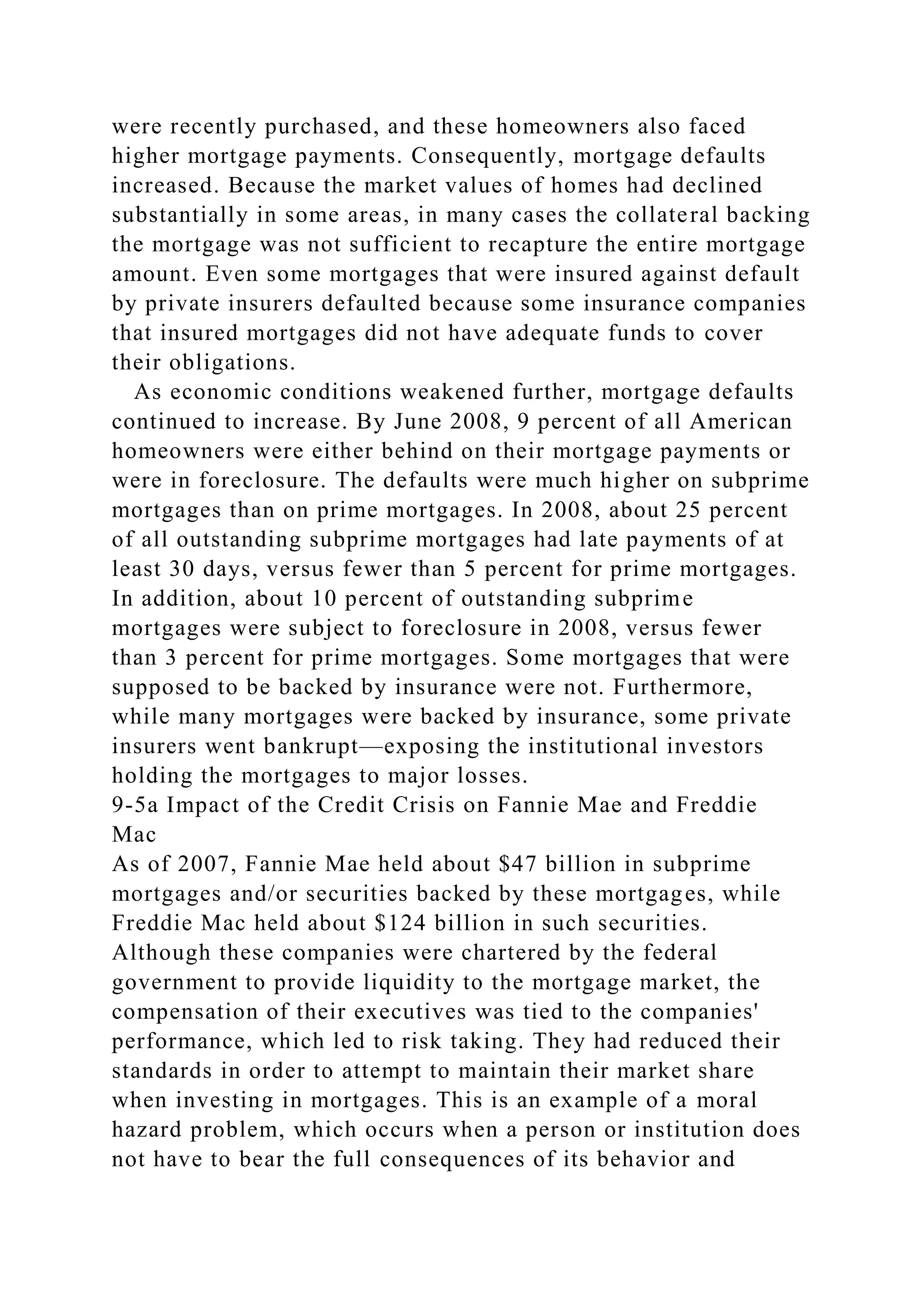 were recently purchased, and these homeowners also faced
higher mortgage payments. Consequently, mortgage defaults
increased. Because the market values of homes had declined
substantially in some areas, in many cases the collateral backing
the mortgage was not sufficient to recapture the entire mortgage
amount. Even some mortgages that were insured against default
by private insurers defaulted because some insurance companies
that insured mortgages did not have adequate funds to cover
their obligations.
As economic conditions weakened further, mortgage defaults
continued to increase. By June 2008, 9 percent of all American
homeowners were either behind on their mortgage payments or
were in foreclosure. The defaults were much higher on subprime
mortgages than on prime mortgages. In 2008, about 25 percent
of all outstanding subprime mortgages had late payments of at
least 30 days, versus fewer than 5 percent for prime mortgages.
In addition, about 10 percent of outstanding subprime
mortgages were subject to foreclosure in 2008, versus fewer
than 3 percent for prime mortgages. Some mortgages that were
supposed to be backed by insurance were not. Furthermore,
while many mortgages were backed by insurance, some private
insurers went bankrupt—exposing the institutional investors
holding the mortgages to major losses.
9-5a Impact of the Credit Crisis on Fannie Mae and Freddie
Mac
As of 2007, Fannie Mae held about $47 billion in subprime
mortgages and/or securities backed by these mortgages, while
Freddie Mac held about $124 billion in such securities.
Although these companies were chartered by the federal
government to provide liquidity to the mortgage market, the
compensation of their executives was tied to the companies'
performance, which led to risk taking. They had reduced their
standards in order to attempt to maintain their market share
when investing in mortgages. This is an example of a moral
hazard problem, which occurs when a person or institution does
not have to bear the full consequences of its behavior and
 