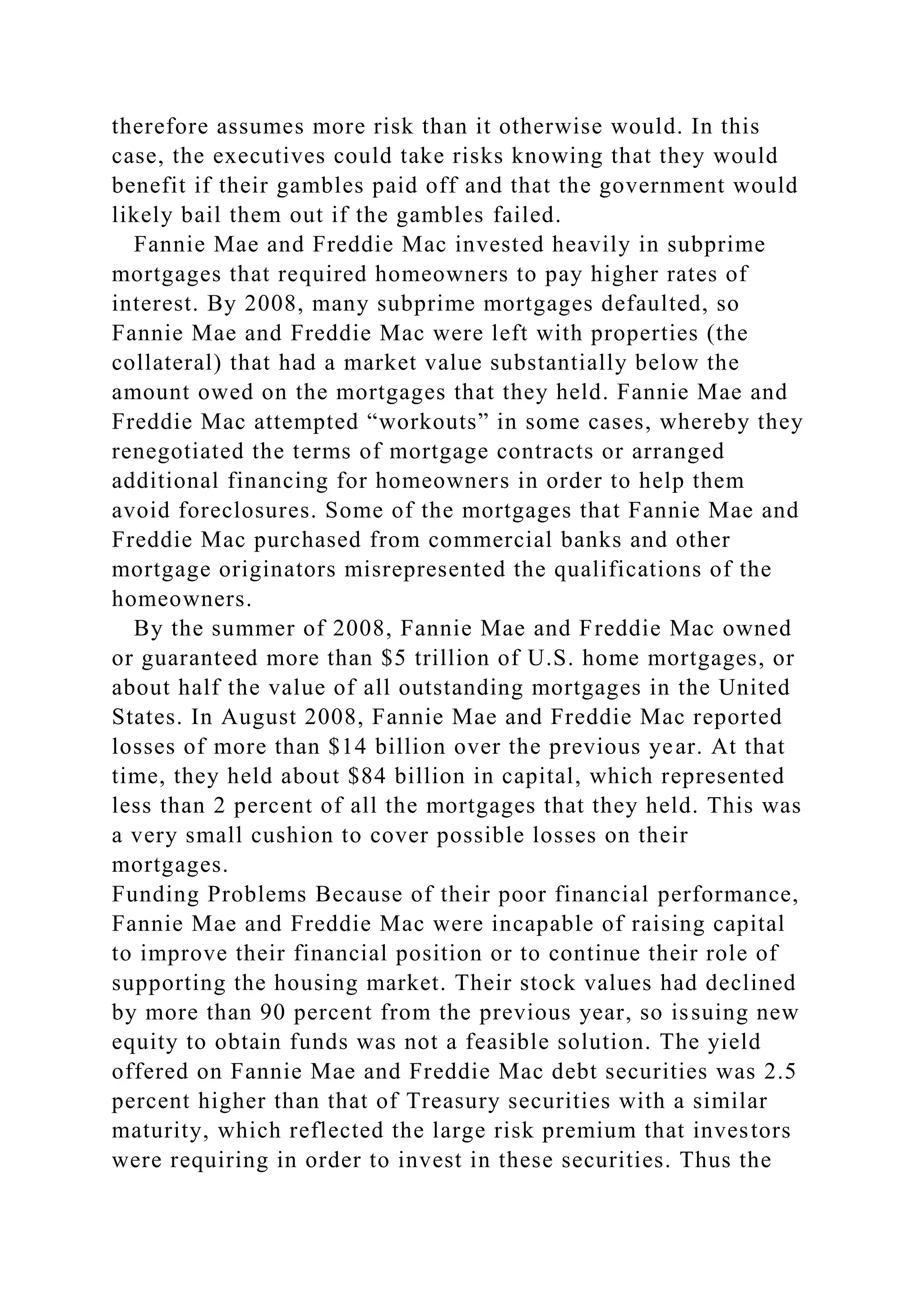 therefore assumes more risk than it otherwise would. In this
case, the executives could take risks knowing that they would
benefit if their gambles paid off and that the government would
likely bail them out if the gambles failed.
Fannie Mae and Freddie Mac invested heavily in subprime
mortgages that required homeowners to pay higher rates of
interest. By 2008, many subprime mortgages defaulted, so
Fannie Mae and Freddie Mac were left with properties (the
collateral) that had a market value substantially below the
amount owed on the mortgages that they held. Fannie Mae and
Freddie Mac attempted “workouts” in some cases, whereby they
renegotiated the terms of mortgage contracts or arranged
additional financing for homeowners in order to help them
avoid foreclosures. Some of the mortgages that Fannie Mae and
Freddie Mac purchased from commercial banks and other
mortgage originators misrepresented the qualifications of the
homeowners.
By the summer of 2008, Fannie Mae and Freddie Mac owned
or guaranteed more than $5 trillion of U.S. home mortgages, or
about half the value of all outstanding mortgages in the United
States. In August 2008, Fannie Mae and Freddie Mac reported
losses of more than $14 billion over the previous year. At that
time, they held about $84 billion in capital, which represented
less than 2 percent of all the mortgages that they held. This was
a very small cushion to cover possible losses on their
mortgages.
Funding Problems Because of their poor financial performance,
Fannie Mae and Freddie Mac were incapable of raising capital
to improve their financial position or to continue their role of
supporting the housing market. Their stock values had declined
by more than 90 percent from the previous year, so issuing new
equity to obtain funds was not a feasible solution. The yield
offered on Fannie Mae and Freddie Mac debt securities was 2.5
percent higher than that of Treasury securities with a similar
maturity, which reflected the large risk premium that investors
were requiring in order to invest in these securities. Thus the
 