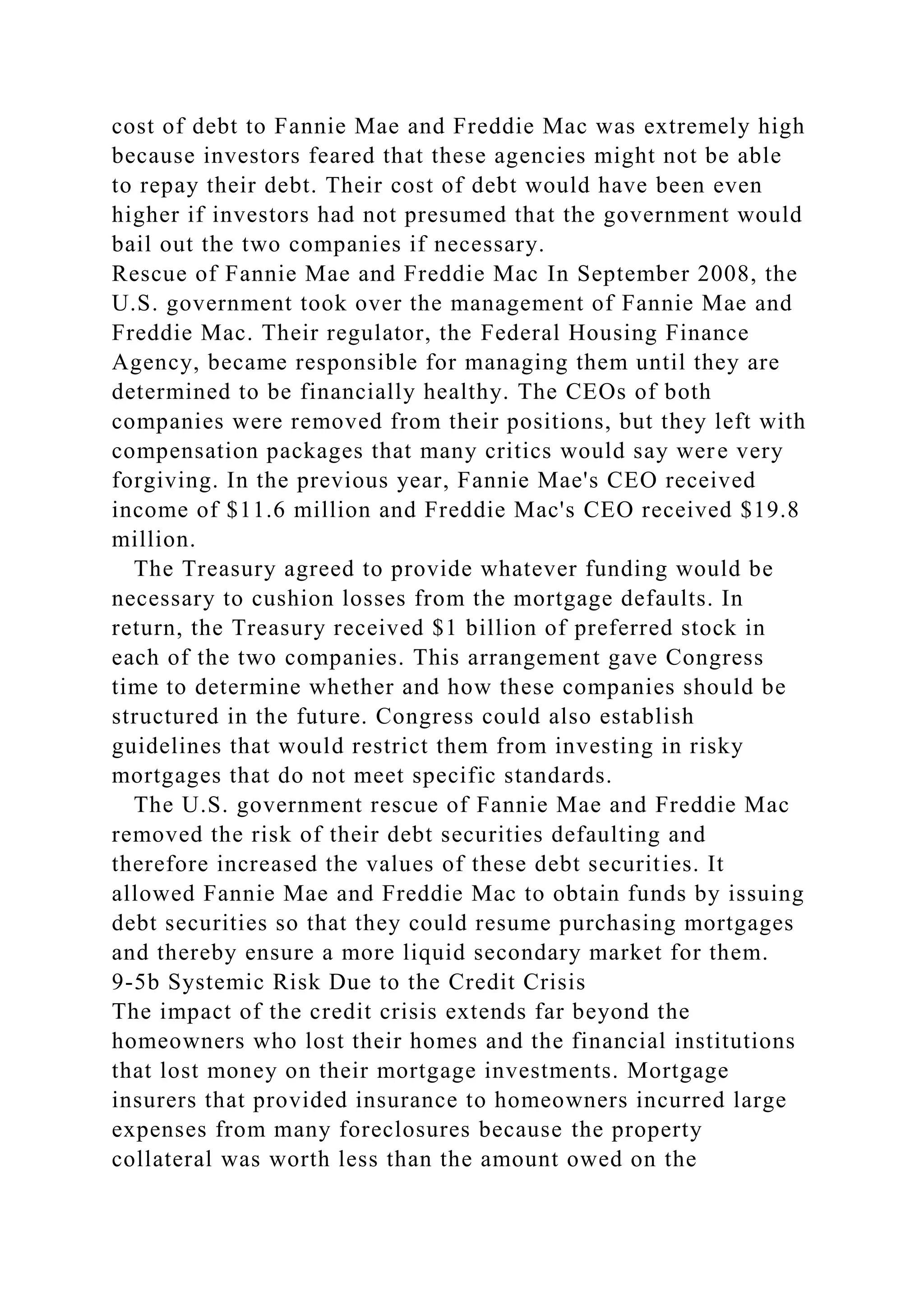 cost of debt to Fannie Mae and Freddie Mac was extremely high
because investors feared that these agencies might not be able
to repay their debt. Their cost of debt would have been even
higher if investors had not presumed that the government would
bail out the two companies if necessary.
Rescue of Fannie Mae and Freddie Mac In September 2008, the
U.S. government took over the management of Fannie Mae and
Freddie Mac. Their regulator, the Federal Housing Finance
Agency, became responsible for managing them until they are
determined to be financially healthy. The CEOs of both
companies were removed from their positions, but they left with
compensation packages that many critics would say were very
forgiving. In the previous year, Fannie Mae's CEO received
income of $11.6 million and Freddie Mac's CEO received $19.8
million.
The Treasury agreed to provide whatever funding would be
necessary to cushion losses from the mortgage defaults. In
return, the Treasury received $1 billion of preferred stock in
each of the two companies. This arrangement gave Congress
time to determine whether and how these companies should be
structured in the future. Congress could also establish
guidelines that would restrict them from investing in risky
mortgages that do not meet specific standards.
The U.S. government rescue of Fannie Mae and Freddie Mac
removed the risk of their debt securities defaulting and
therefore increased the values of these debt securities. It
allowed Fannie Mae and Freddie Mac to obtain funds by issuing
debt securities so that they could resume purchasing mortgages
and thereby ensure a more liquid secondary market for them.
9-5b Systemic Risk Due to the Credit Crisis
The impact of the credit crisis extends far beyond the
homeowners who lost their homes and the financial institutions
that lost money on their mortgage investments. Mortgage
insurers that provided insurance to homeowners incurred large
expenses from many foreclosures because the property
collateral was worth less than the amount owed on the
 