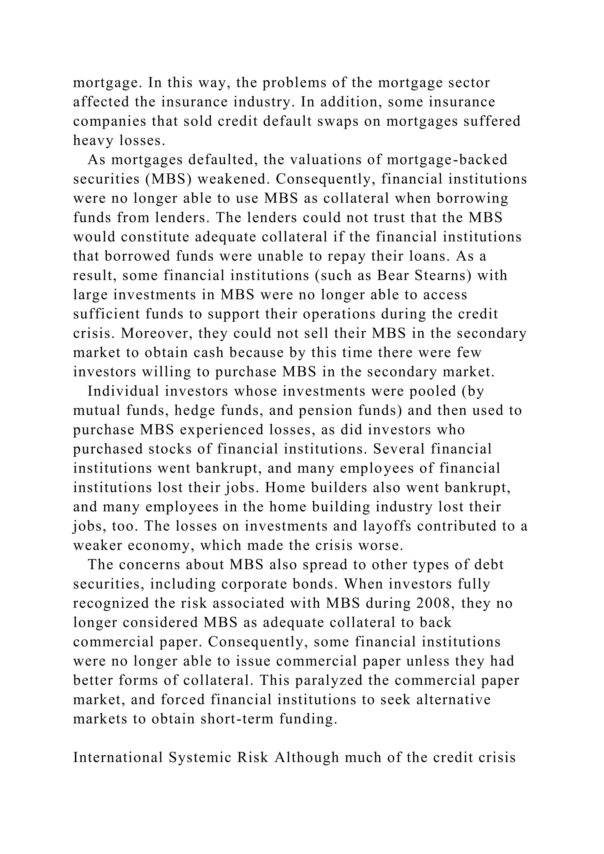 mortgage. In this way, the problems of the mortgage sector
affected the insurance industry. In addition, some insurance
companies that sold credit default swaps on mortgages suffered
heavy losses.
As mortgages defaulted, the valuations of mortgage-backed
securities (MBS) weakened. Consequently, financial institutions
were no longer able to use MBS as collateral when borrowing
funds from lenders. The lenders could not trust that the MBS
would constitute adequate collateral if the financial institutions
that borrowed funds were unable to repay their loans. As a
result, some financial institutions (such as Bear Stearns) with
large investments in MBS were no longer able to access
sufficient funds to support their operations during the credit
crisis. Moreover, they could not sell their MBS in the secondary
market to obtain cash because by this time there were few
investors willing to purchase MBS in the secondary market.
Individual investors whose investments were pooled (by
mutual funds, hedge funds, and pension funds) and then used to
purchase MBS experienced losses, as did investors who
purchased stocks of financial institutions. Several financial
institutions went bankrupt, and many employees of financial
institutions lost their jobs. Home builders also went bankrupt,
and many employees in the home building industry lost their
jobs, too. The losses on investments and layoffs contributed to a
weaker economy, which made the crisis worse.
The concerns about MBS also spread to other types of debt
securities, including corporate bonds. When investors fully
recognized the risk associated with MBS during 2008, they no
longer considered MBS as adequate collateral to back
commercial paper. Consequently, some financial institutions
were no longer able to issue commercial paper unless they had
better forms of collateral. This paralyzed the commercial paper
market, and forced financial institutions to seek alternative
markets to obtain short-term funding.
International Systemic Risk Although much of the credit crisis
 