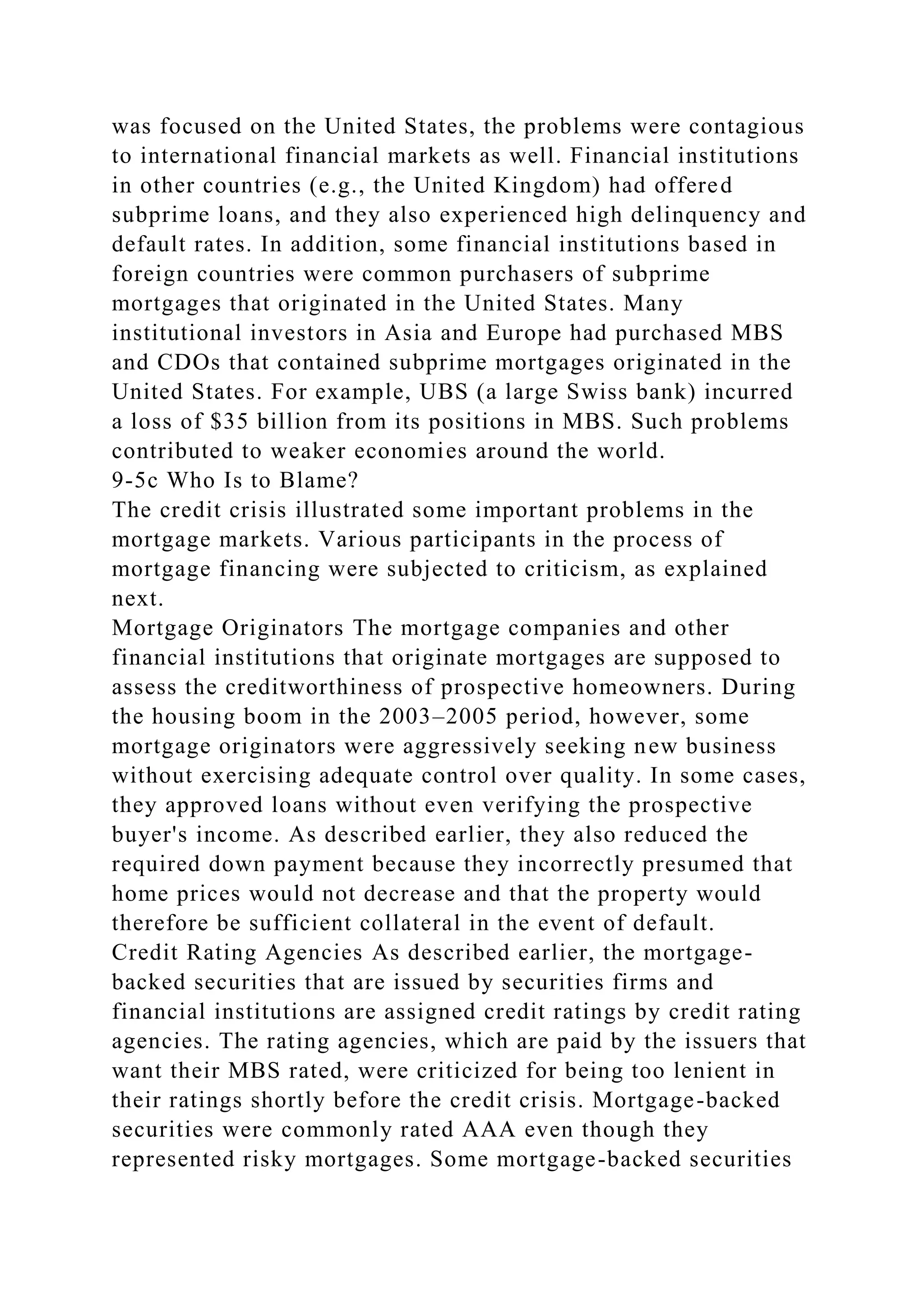 was focused on the United States, the problems were contagious
to international financial markets as well. Financial institutions
in other countries (e.g., the United Kingdom) had offered
subprime loans, and they also experienced high delinquency and
default rates. In addition, some financial institutions based in
foreign countries were common purchasers of subprime
mortgages that originated in the United States. Many
institutional investors in Asia and Europe had purchased MBS
and CDOs that contained subprime mortgages originated in the
United States. For example, UBS (a large Swiss bank) incurred
a loss of $35 billion from its positions in MBS. Such problems
contributed to weaker economies around the world.
9-5c Who Is to Blame?
The credit crisis illustrated some important problems in the
mortgage markets. Various participants in the process of
mortgage financing were subjected to criticism, as explained
next.
Mortgage Originators The mortgage companies and other
financial institutions that originate mortgages are supposed to
assess the creditworthiness of prospective homeowners. During
the housing boom in the 2003–2005 period, however, some
mortgage originators were aggressively seeking new business
without exercising adequate control over quality. In some cases,
they approved loans without even verifying the prospective
buyer's income. As described earlier, they also reduced the
required down payment because they incorrectly presumed that
home prices would not decrease and that the property would
therefore be sufficient collateral in the event of default.
Credit Rating Agencies As described earlier, the mortgage-
backed securities that are issued by securities firms and
financial institutions are assigned credit ratings by credit rating
agencies. The rating agencies, which are paid by the issuers that
want their MBS rated, were criticized for being too lenient in
their ratings shortly before the credit crisis. Mortgage-backed
securities were commonly rated AAA even though they
represented risky mortgages. Some mortgage-backed securities
 