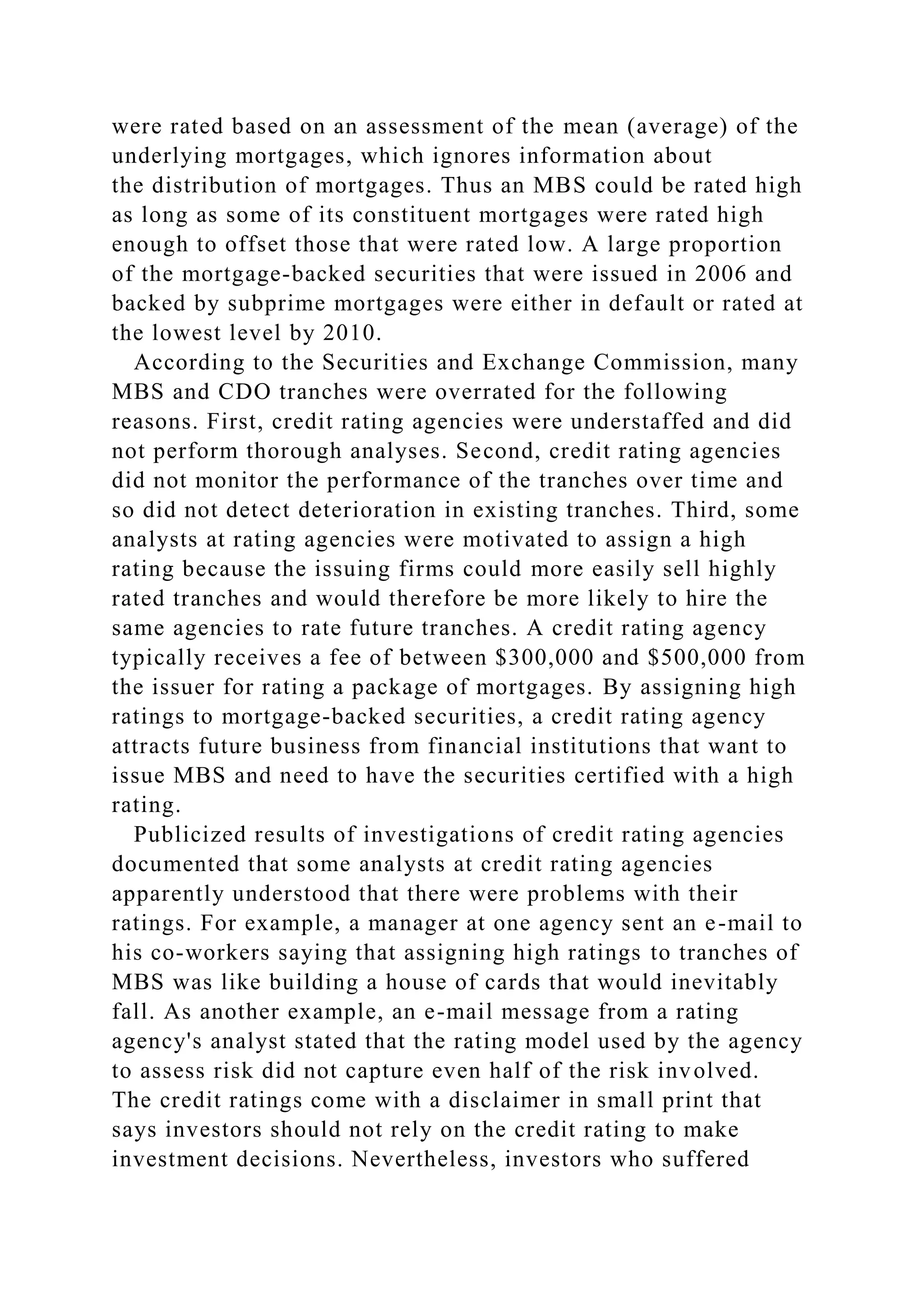 were rated based on an assessment of the mean (average) of the
underlying mortgages, which ignores information about
the distribution of mortgages. Thus an MBS could be rated high
as long as some of its constituent mortgages were rated high
enough to offset those that were rated low. A large proportion
of the mortgage-backed securities that were issued in 2006 and
backed by subprime mortgages were either in default or rated at
the lowest level by 2010.
According to the Securities and Exchange Commission, many
MBS and CDO tranches were overrated for the following
reasons. First, credit rating agencies were understaffed and did
not perform thorough analyses. Second, credit rating agencies
did not monitor the performance of the tranches over time and
so did not detect deterioration in existing tranches. Third, some
analysts at rating agencies were motivated to assign a high
rating because the issuing firms could more easily sell highly
rated tranches and would therefore be more likely to hire the
same agencies to rate future tranches. A credit rating agency
typically receives a fee of between $300,000 and $500,000 from
the issuer for rating a package of mortgages. By assigning high
ratings to mortgage-backed securities, a credit rating agency
attracts future business from financial institutions that want to
issue MBS and need to have the securities certified with a high
rating.
Publicized results of investigations of credit rating agencies
documented that some analysts at credit rating agencies
apparently understood that there were problems with their
ratings. For example, a manager at one agency sent an e-mail to
his co-workers saying that assigning high ratings to tranches of
MBS was like building a house of cards that would inevitably
fall. As another example, an e-mail message from a rating
agency's analyst stated that the rating model used by the agency
to assess risk did not capture even half of the risk involved.
The credit ratings come with a disclaimer in small print that
says investors should not rely on the credit rating to make
investment decisions. Nevertheless, investors who suffered
 