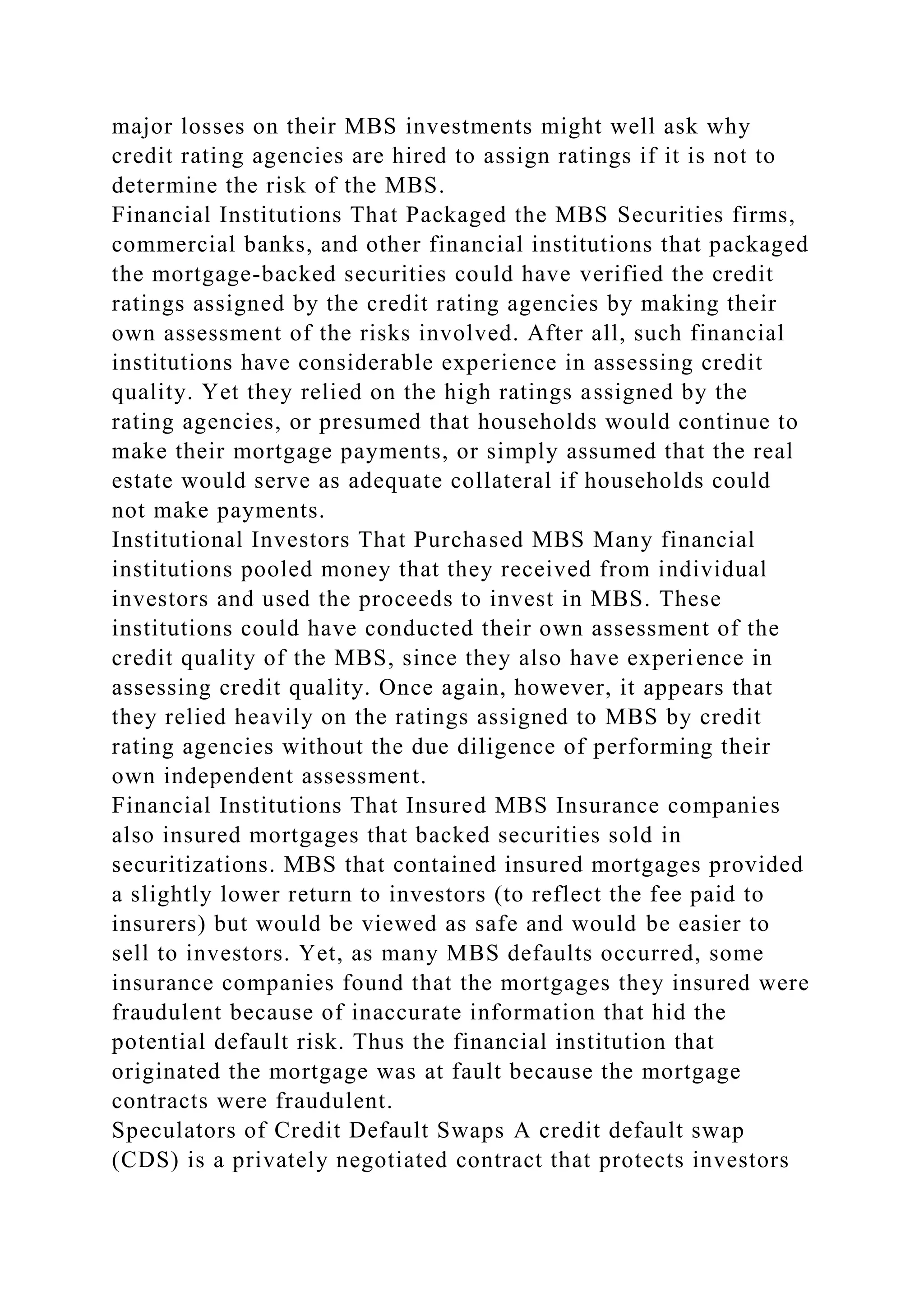 major losses on their MBS investments might well ask why
credit rating agencies are hired to assign ratings if it is not to
determine the risk of the MBS.
Financial Institutions That Packaged the MBS Securities firms,
commercial banks, and other financial institutions that packaged
the mortgage-backed securities could have verified the credit
ratings assigned by the credit rating agencies by making their
own assessment of the risks involved. After all, such financial
institutions have considerable experience in assessing credit
quality. Yet they relied on the high ratings assigned by the
rating agencies, or presumed that households would continue to
make their mortgage payments, or simply assumed that the real
estate would serve as adequate collateral if households could
not make payments.
Institutional Investors That Purchased MBS Many financial
institutions pooled money that they received from individual
investors and used the proceeds to invest in MBS. These
institutions could have conducted their own assessment of the
credit quality of the MBS, since they also have experience in
assessing credit quality. Once again, however, it appears that
they relied heavily on the ratings assigned to MBS by credit
rating agencies without the due diligence of performing their
own independent assessment.
Financial Institutions That Insured MBS Insurance companies
also insured mortgages that backed securities sold in
securitizations. MBS that contained insured mortgages provided
a slightly lower return to investors (to reflect the fee paid to
insurers) but would be viewed as safe and would be easier to
sell to investors. Yet, as many MBS defaults occurred, some
insurance companies found that the mortgages they insured were
fraudulent because of inaccurate information that hid the
potential default risk. Thus the financial institution that
originated the mortgage was at fault because the mortgage
contracts were fraudulent.
Speculators of Credit Default Swaps A credit default swap
(CDS) is a privately negotiated contract that protects investors
 