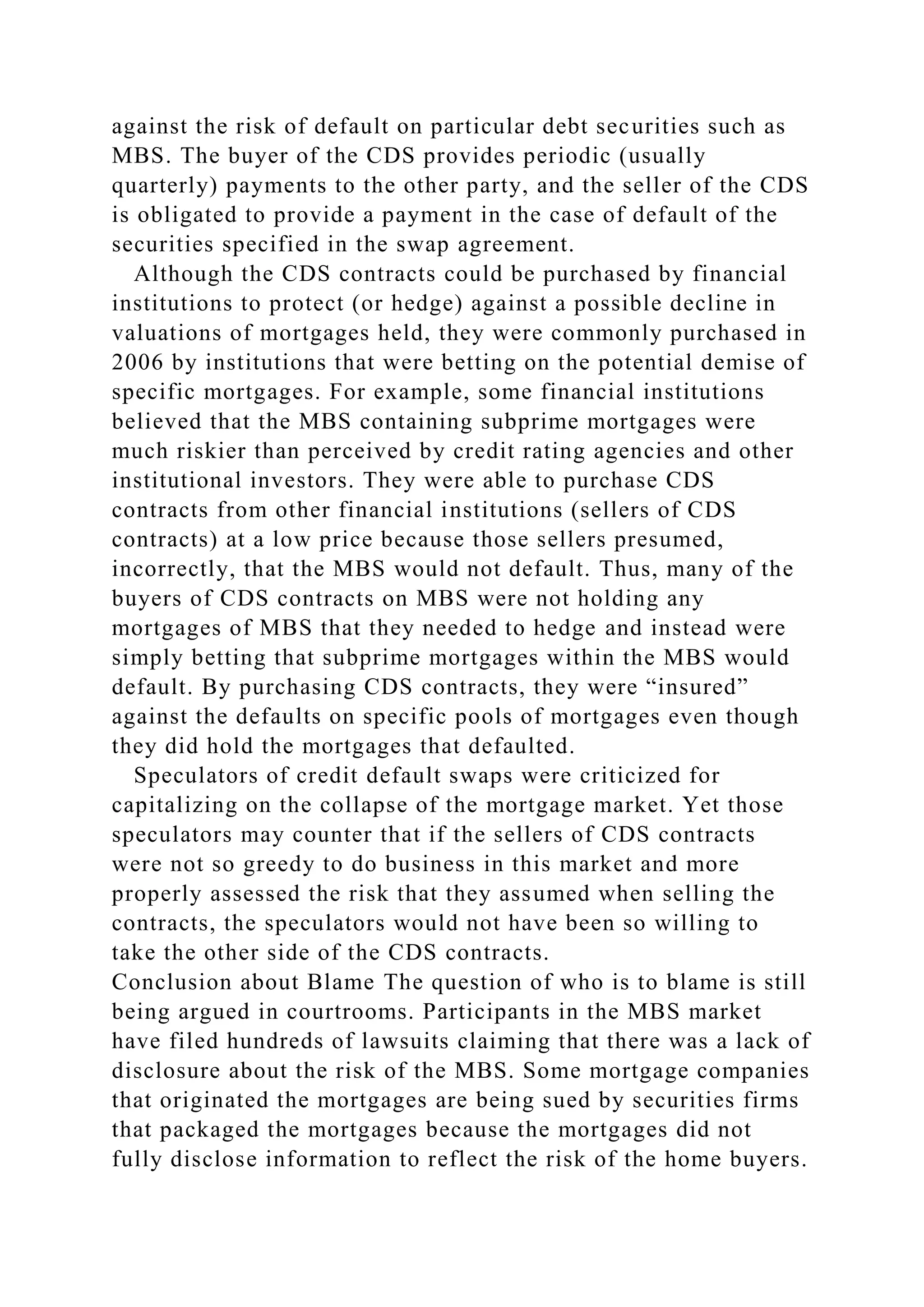 against the risk of default on particular debt securities such as
MBS. The buyer of the CDS provides periodic (usually
quarterly) payments to the other party, and the seller of the CDS
is obligated to provide a payment in the case of default of the
securities specified in the swap agreement.
Although the CDS contracts could be purchased by financial
institutions to protect (or hedge) against a possible decline in
valuations of mortgages held, they were commonly purchased in
2006 by institutions that were betting on the potential demise of
specific mortgages. For example, some financial institutions
believed that the MBS containing subprime mortgages were
much riskier than perceived by credit rating agencies and other
institutional investors. They were able to purchase CDS
contracts from other financial institutions (sellers of CDS
contracts) at a low price because those sellers presumed,
incorrectly, that the MBS would not default. Thus, many of the
buyers of CDS contracts on MBS were not holding any
mortgages of MBS that they needed to hedge and instead were
simply betting that subprime mortgages within the MBS would
default. By purchasing CDS contracts, they were “insured”
against the defaults on specific pools of mortgages even though
they did hold the mortgages that defaulted.
Speculators of credit default swaps were criticized for
capitalizing on the collapse of the mortgage market. Yet those
speculators may counter that if the sellers of CDS contracts
were not so greedy to do business in this market and more
properly assessed the risk that they assumed when selling the
contracts, the speculators would not have been so willing to
take the other side of the CDS contracts.
Conclusion about Blame The question of who is to blame is still
being argued in courtrooms. Participants in the MBS market
have filed hundreds of lawsuits claiming that there was a lack of
disclosure about the risk of the MBS. Some mortgage companies
that originated the mortgages are being sued by securities firms
that packaged the mortgages because the mortgages did not
fully disclose information to reflect the risk of the home buyers.
 
