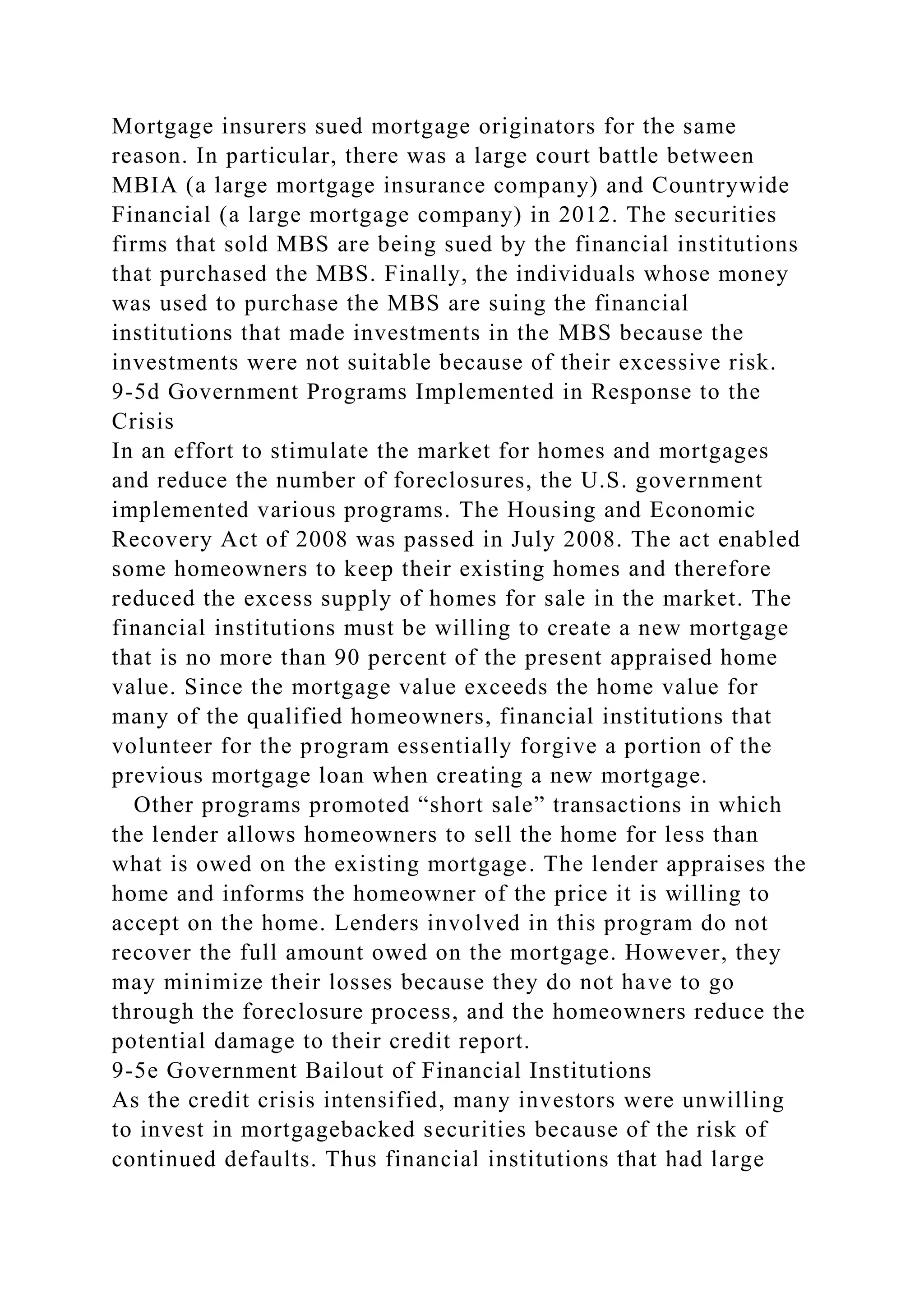 Mortgage insurers sued mortgage originators for the same
reason. In particular, there was a large court battle between
MBIA (a large mortgage insurance company) and Countrywide
Financial (a large mortgage company) in 2012. The securities
firms that sold MBS are being sued by the financial institutions
that purchased the MBS. Finally, the individuals whose money
was used to purchase the MBS are suing the financial
institutions that made investments in the MBS because the
investments were not suitable because of their excessive risk.
9-5d Government Programs Implemented in Response to the
Crisis
In an effort to stimulate the market for homes and mortgages
and reduce the number of foreclosures, the U.S. government
implemented various programs. The Housing and Economic
Recovery Act of 2008 was passed in July 2008. The act enabled
some homeowners to keep their existing homes and therefore
reduced the excess supply of homes for sale in the market. The
financial institutions must be willing to create a new mortgage
that is no more than 90 percent of the present appraised home
value. Since the mortgage value exceeds the home value for
many of the qualified homeowners, financial institutions that
volunteer for the program essentially forgive a portion of the
previous mortgage loan when creating a new mortgage.
Other programs promoted “short sale” transactions in which
the lender allows homeowners to sell the home for less than
what is owed on the existing mortgage. The lender appraises the
home and informs the homeowner of the price it is willing to
accept on the home. Lenders involved in this program do not
recover the full amount owed on the mortgage. However, they
may minimize their losses because they do not have to go
through the foreclosure process, and the homeowners reduce the
potential damage to their credit report.
9-5e Government Bailout of Financial Institutions
As the credit crisis intensified, many investors were unwilling
to invest in mortgagebacked securities because of the risk of
continued defaults. Thus financial institutions that had large
 