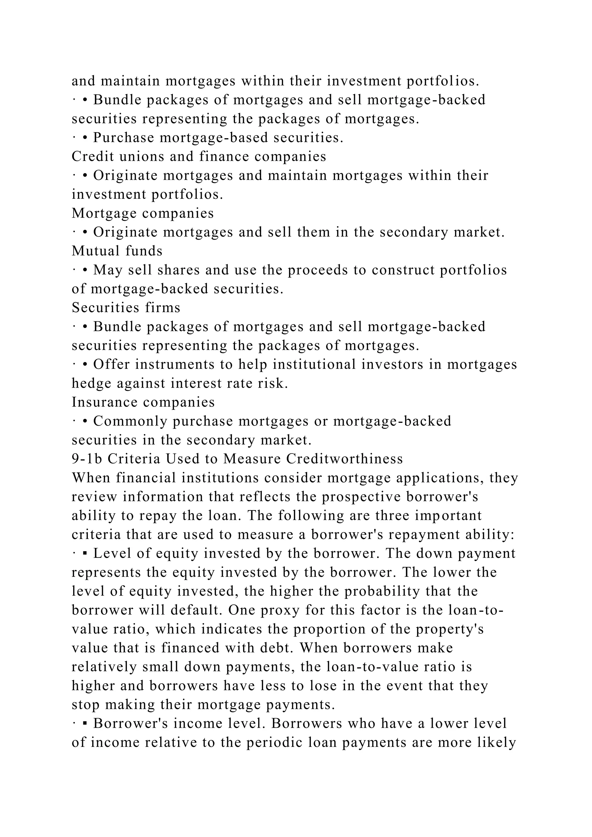 and maintain mortgages within their investment portfolios.
· • Bundle packages of mortgages and sell mortgage-backed
securities representing the packages of mortgages.
· • Purchase mortgage-based securities.
Credit unions and finance companies
· • Originate mortgages and maintain mortgages within their
investment portfolios.
Mortgage companies
· • Originate mortgages and sell them in the secondary market.
Mutual funds
· • May sell shares and use the proceeds to construct portfolios
of mortgage-backed securities.
Securities firms
· • Bundle packages of mortgages and sell mortgage-backed
securities representing the packages of mortgages.
· • Offer instruments to help institutional investors in mortgages
hedge against interest rate risk.
Insurance companies
· • Commonly purchase mortgages or mortgage-backed
securities in the secondary market.
9-1b Criteria Used to Measure Creditworthiness
When financial institutions consider mortgage applications, they
review information that reflects the prospective borrower's
ability to repay the loan. The following are three important
criteria that are used to measure a borrower's repayment ability:
· ▪ Level of equity invested by the borrower. The down payment
represents the equity invested by the borrower. The lower the
level of equity invested, the higher the probability that the
borrower will default. One proxy for this factor is the loan-to-
value ratio, which indicates the proportion of the property's
value that is financed with debt. When borrowers make
relatively small down payments, the loan-to-value ratio is
higher and borrowers have less to lose in the event that they
stop making their mortgage payments.
· ▪ Borrower's income level. Borrowers who have a lower level
of income relative to the periodic loan payments are more likely
 