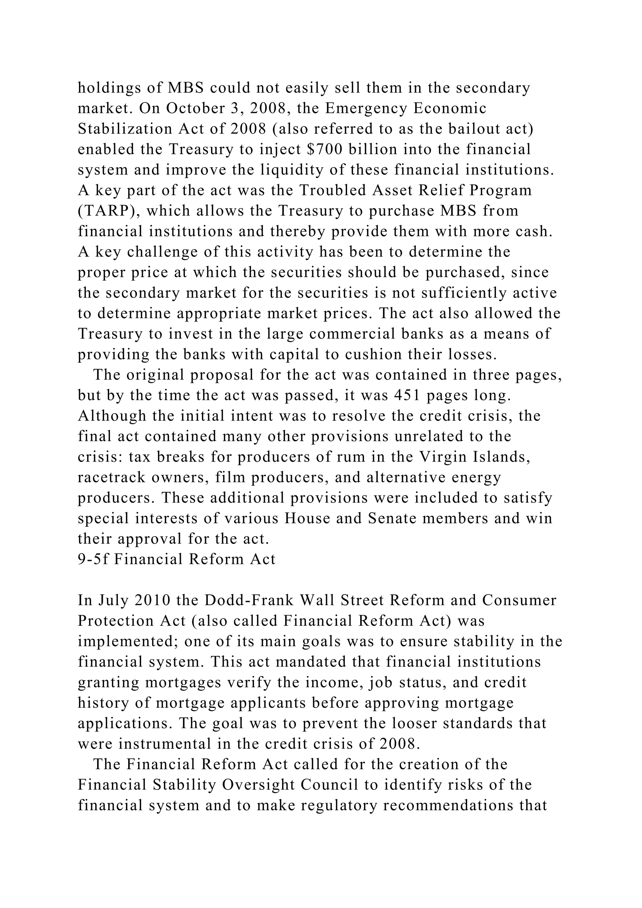 holdings of MBS could not easily sell them in the secondary
market. On October 3, 2008, the Emergency Economic
Stabilization Act of 2008 (also referred to as the bailout act)
enabled the Treasury to inject $700 billion into the financial
system and improve the liquidity of these financial institutions.
A key part of the act was the Troubled Asset Relief Program
(TARP), which allows the Treasury to purchase MBS from
financial institutions and thereby provide them with more cash.
A key challenge of this activity has been to determine the
proper price at which the securities should be purchased, since
the secondary market for the securities is not sufficiently active
to determine appropriate market prices. The act also allowed the
Treasury to invest in the large commercial banks as a means of
providing the banks with capital to cushion their losses.
The original proposal for the act was contained in three pages,
but by the time the act was passed, it was 451 pages long.
Although the initial intent was to resolve the credit crisis, the
final act contained many other provisions unrelated to the
crisis: tax breaks for producers of rum in the Virgin Islands,
racetrack owners, film producers, and alternative energy
producers. These additional provisions were included to satisfy
special interests of various House and Senate members and win
their approval for the act.
9-5f Financial Reform Act
In July 2010 the Dodd-Frank Wall Street Reform and Consumer
Protection Act (also called Financial Reform Act) was
implemented; one of its main goals was to ensure stability in the
financial system. This act mandated that financial institutions
granting mortgages verify the income, job status, and credit
history of mortgage applicants before approving mortgage
applications. The goal was to prevent the looser standards that
were instrumental in the credit crisis of 2008.
The Financial Reform Act called for the creation of the
Financial Stability Oversight Council to identify risks of the
financial system and to make regulatory recommendations that
 