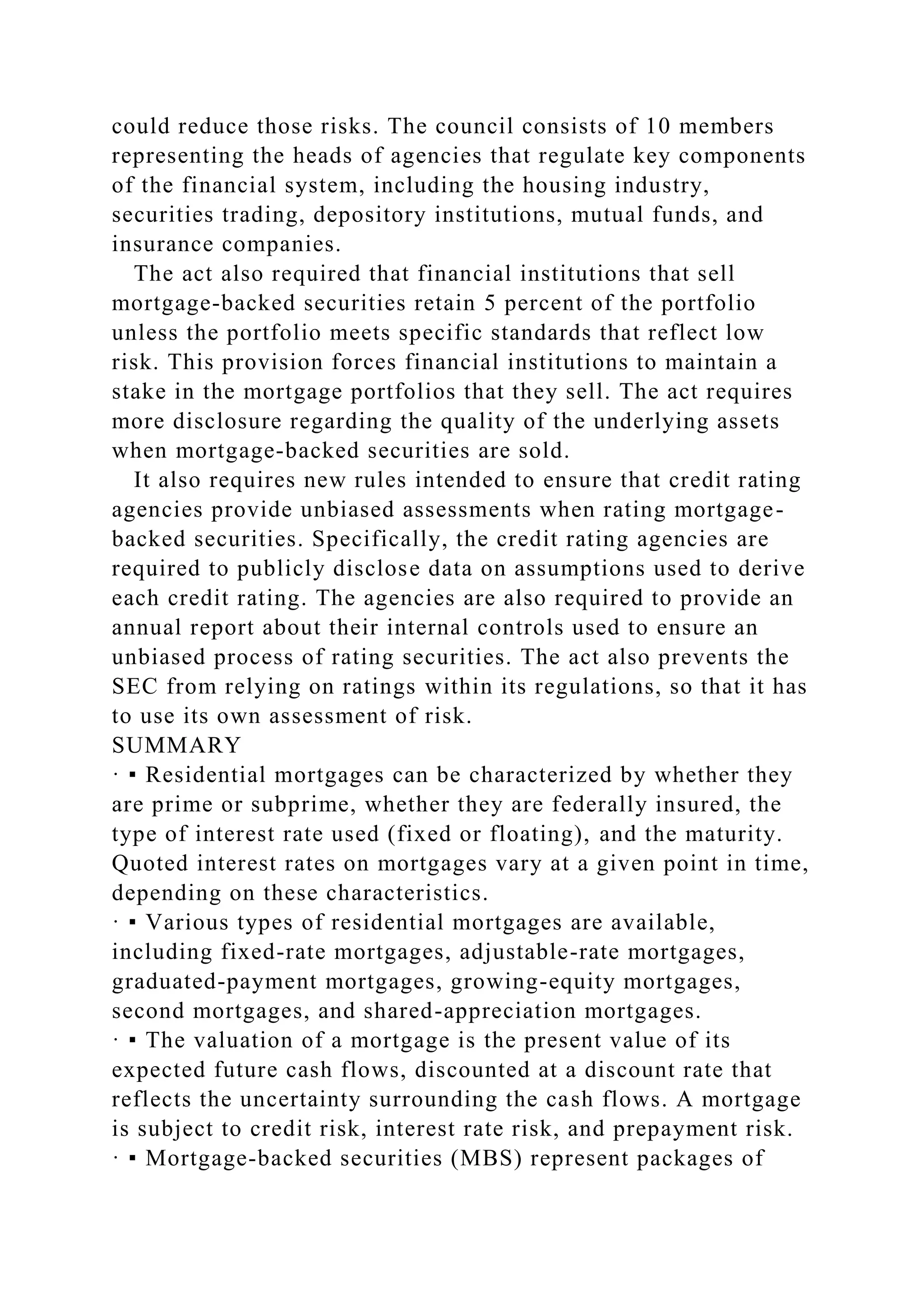 could reduce those risks. The council consists of 10 members
representing the heads of agencies that regulate key components
of the financial system, including the housing industry,
securities trading, depository institutions, mutual funds, and
insurance companies.
The act also required that financial institutions that sell
mortgage-backed securities retain 5 percent of the portfolio
unless the portfolio meets specific standards that reflect low
risk. This provision forces financial institutions to maintain a
stake in the mortgage portfolios that they sell. The act requires
more disclosure regarding the quality of the underlying assets
when mortgage-backed securities are sold.
It also requires new rules intended to ensure that credit rating
agencies provide unbiased assessments when rating mortgage-
backed securities. Specifically, the credit rating agencies are
required to publicly disclose data on assumptions used to derive
each credit rating. The agencies are also required to provide an
annual report about their internal controls used to ensure an
unbiased process of rating securities. The act also prevents the
SEC from relying on ratings within its regulations, so that it has
to use its own assessment of risk.
SUMMARY
· ▪ Residential mortgages can be characterized by whether they
are prime or subprime, whether they are federally insured, the
type of interest rate used (fixed or floating), and the maturity.
Quoted interest rates on mortgages vary at a given point in time,
depending on these characteristics.
· ▪ Various types of residential mortgages are available,
including fixed-rate mortgages, adjustable-rate mortgages,
graduated-payment mortgages, growing-equity mortgages,
second mortgages, and shared-appreciation mortgages.
· ▪ The valuation of a mortgage is the present value of its
expected future cash flows, discounted at a discount rate that
reflects the uncertainty surrounding the cash flows. A mortgage
is subject to credit risk, interest rate risk, and prepayment risk.
· ▪ Mortgage-backed securities (MBS) represent packages of
 