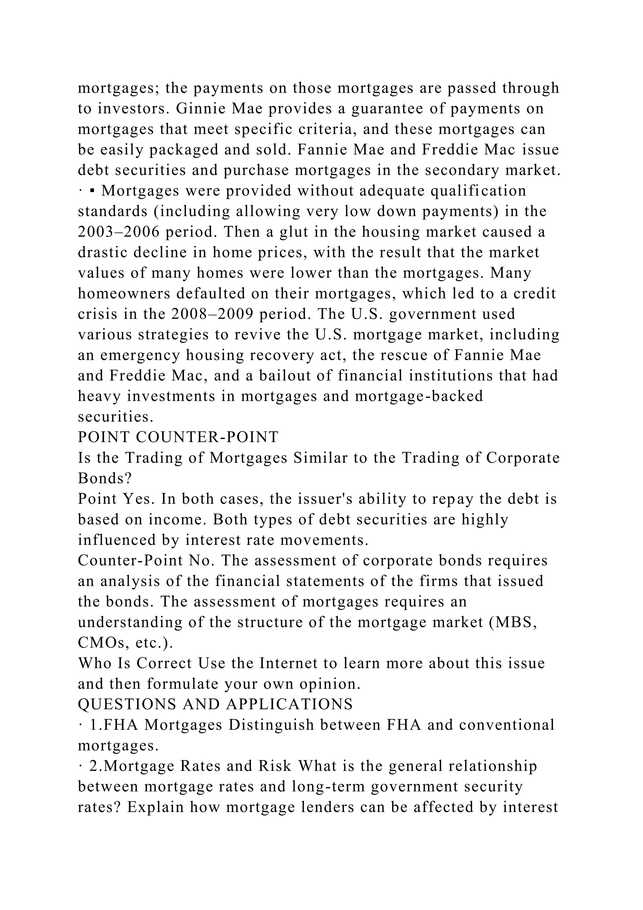 mortgages; the payments on those mortgages are passed through
to investors. Ginnie Mae provides a guarantee of payments on
mortgages that meet specific criteria, and these mortgages can
be easily packaged and sold. Fannie Mae and Freddie Mac issue
debt securities and purchase mortgages in the secondary market.
· ▪ Mortgages were provided without adequate qualification
standards (including allowing very low down payments) in the
2003–2006 period. Then a glut in the housing market caused a
drastic decline in home prices, with the result that the market
values of many homes were lower than the mortgages. Many
homeowners defaulted on their mortgages, which led to a credit
crisis in the 2008–2009 period. The U.S. government used
various strategies to revive the U.S. mortgage market, including
an emergency housing recovery act, the rescue of Fannie Mae
and Freddie Mac, and a bailout of financial institutions that had
heavy investments in mortgages and mortgage-backed
securities.
POINT COUNTER-POINT
Is the Trading of Mortgages Similar to the Trading of Corporate
Bonds?
Point Yes. In both cases, the issuer's ability to repay the debt is
based on income. Both types of debt securities are highly
influenced by interest rate movements.
Counter-Point No. The assessment of corporate bonds requires
an analysis of the financial statements of the firms that issued
the bonds. The assessment of mortgages requires an
understanding of the structure of the mortgage market (MBS,
CMOs, etc.).
Who Is Correct Use the Internet to learn more about this issue
and then formulate your own opinion.
QUESTIONS AND APPLICATIONS
· 1.FHA Mortgages Distinguish between FHA and conventional
mortgages.
· 2.Mortgage Rates and Risk What is the general relationship
between mortgage rates and long-term government security
rates? Explain how mortgage lenders can be affected by interest
 