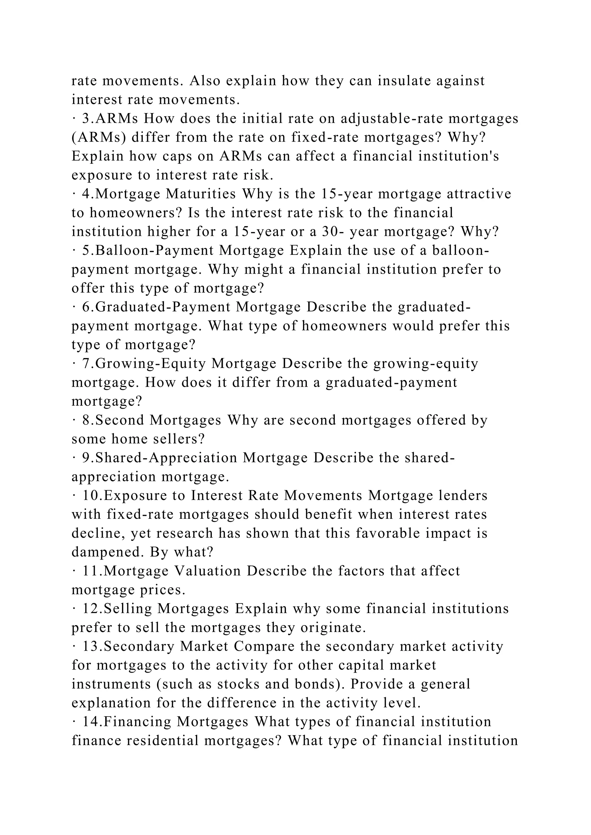 rate movements. Also explain how they can insulate against
interest rate movements.
· 3.ARMs How does the initial rate on adjustable-rate mortgages
(ARMs) differ from the rate on fixed-rate mortgages? Why?
Explain how caps on ARMs can affect a financial institution's
exposure to interest rate risk.
· 4.Mortgage Maturities Why is the 15-year mortgage attractive
to homeowners? Is the interest rate risk to the financial
institution higher for a 15-year or a 30- year mortgage? Why?
· 5.Balloon-Payment Mortgage Explain the use of a balloon-
payment mortgage. Why might a financial institution prefer to
offer this type of mortgage?
· 6.Graduated-Payment Mortgage Describe the graduated-
payment mortgage. What type of homeowners would prefer this
type of mortgage?
· 7.Growing-Equity Mortgage Describe the growing-equity
mortgage. How does it differ from a graduated-payment
mortgage?
· 8.Second Mortgages Why are second mortgages offered by
some home sellers?
· 9.Shared-Appreciation Mortgage Describe the shared-
appreciation mortgage.
· 10.Exposure to Interest Rate Movements Mortgage lenders
with fixed-rate mortgages should benefit when interest rates
decline, yet research has shown that this favorable impact is
dampened. By what?
· 11.Mortgage Valuation Describe the factors that affect
mortgage prices.
· 12.Selling Mortgages Explain why some financial institutions
prefer to sell the mortgages they originate.
· 13.Secondary Market Compare the secondary market activity
for mortgages to the activity for other capital market
instruments (such as stocks and bonds). Provide a general
explanation for the difference in the activity level.
· 14.Financing Mortgages What types of financial institution
finance residential mortgages? What type of financial institution
 