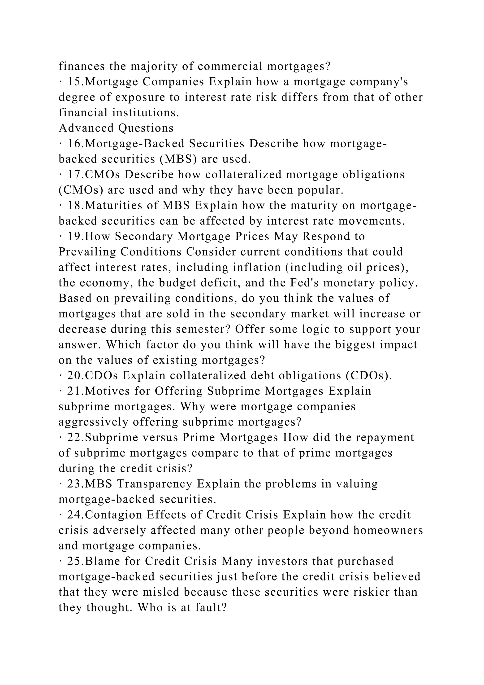 finances the majority of commercial mortgages?
· 15.Mortgage Companies Explain how a mortgage company's
degree of exposure to interest rate risk differs from that of other
financial institutions.
Advanced Questions
· 16.Mortgage-Backed Securities Describe how mortgage-
backed securities (MBS) are used.
· 17.CMOs Describe how collateralized mortgage obligations
(CMOs) are used and why they have been popular.
· 18.Maturities of MBS Explain how the maturity on mortgage-
backed securities can be affected by interest rate movements.
· 19.How Secondary Mortgage Prices May Respond to
Prevailing Conditions Consider current conditions that could
affect interest rates, including inflation (including oil prices),
the economy, the budget deficit, and the Fed's monetary policy.
Based on prevailing conditions, do you think the values of
mortgages that are sold in the secondary market will increase or
decrease during this semester? Offer some logic to support your
answer. Which factor do you think will have the biggest impact
on the values of existing mortgages?
· 20.CDOs Explain collateralized debt obligations (CDOs).
· 21.Motives for Offering Subprime Mortgages Explain
subprime mortgages. Why were mortgage companies
aggressively offering subprime mortgages?
· 22.Subprime versus Prime Mortgages How did the repayment
of subprime mortgages compare to that of prime mortgages
during the credit crisis?
· 23.MBS Transparency Explain the problems in valuing
mortgage-backed securities.
· 24.Contagion Effects of Credit Crisis Explain how the credit
crisis adversely affected many other people beyond homeowners
and mortgage companies.
· 25.Blame for Credit Crisis Many investors that purchased
mortgage-backed securities just before the credit crisis believed
that they were misled because these securities were riskier than
they thought. Who is at fault?
 