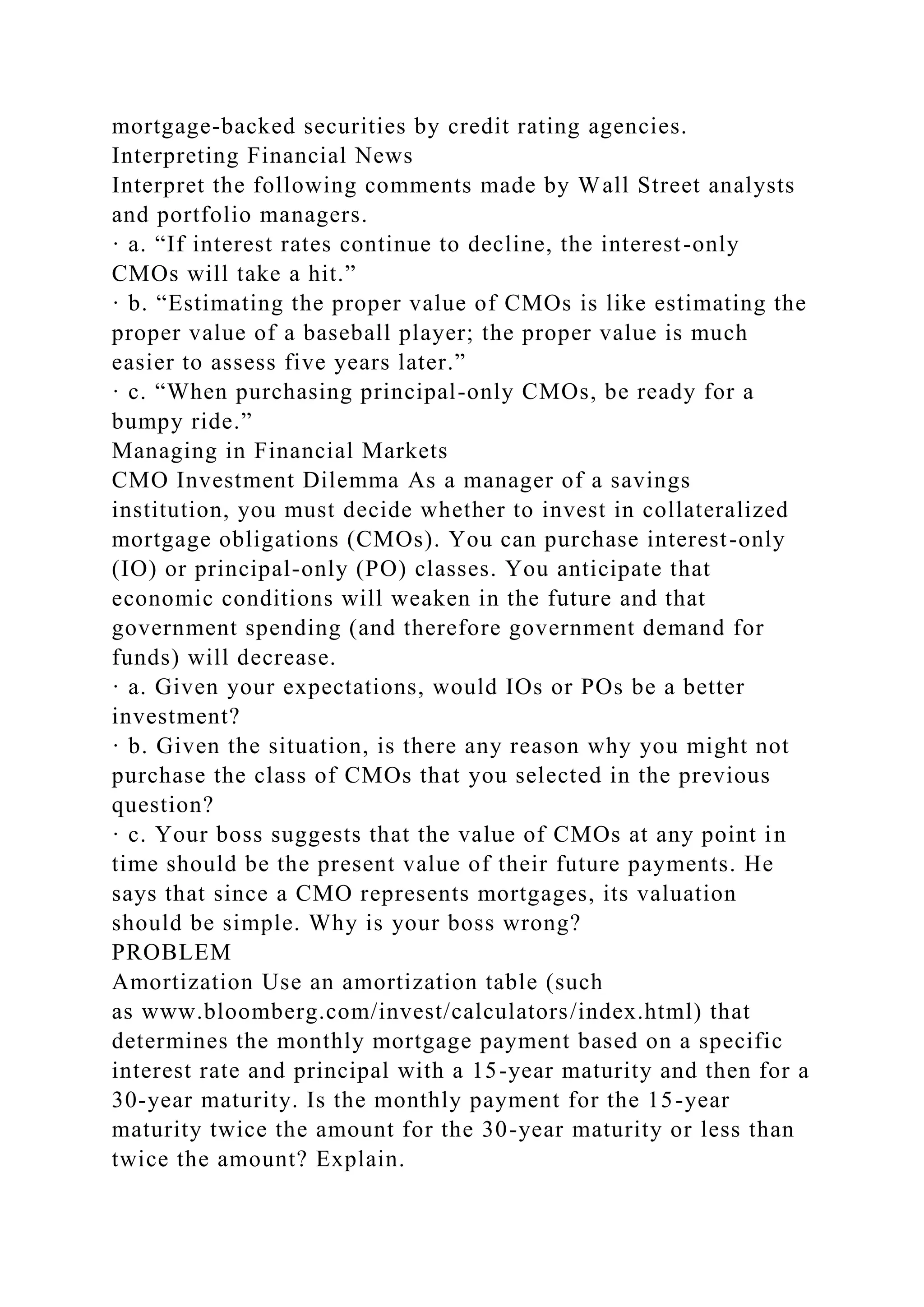 mortgage-backed securities by credit rating agencies.
Interpreting Financial News
Interpret the following comments made by Wall Street analysts
and portfolio managers.
· a. “If interest rates continue to decline, the interest-only
CMOs will take a hit.”
· b. “Estimating the proper value of CMOs is like estimating the
proper value of a baseball player; the proper value is much
easier to assess five years later.”
· c. “When purchasing principal-only CMOs, be ready for a
bumpy ride.”
Managing in Financial Markets
CMO Investment Dilemma As a manager of a savings
institution, you must decide whether to invest in collateralized
mortgage obligations (CMOs). You can purchase interest-only
(IO) or principal-only (PO) classes. You anticipate that
economic conditions will weaken in the future and that
government spending (and therefore government demand for
funds) will decrease.
· a. Given your expectations, would IOs or POs be a better
investment?
· b. Given the situation, is there any reason why you might not
purchase the class of CMOs that you selected in the previous
question?
· c. Your boss suggests that the value of CMOs at any point in
time should be the present value of their future payments. He
says that since a CMO represents mortgages, its valuation
should be simple. Why is your boss wrong?
PROBLEM
Amortization Use an amortization table (such
as www.bloomberg.com/invest/calculators/index.html) that
determines the monthly mortgage payment based on a specific
interest rate and principal with a 15-year maturity and then for a
30-year maturity. Is the monthly payment for the 15-year
maturity twice the amount for the 30-year maturity or less than
twice the amount? Explain.
 