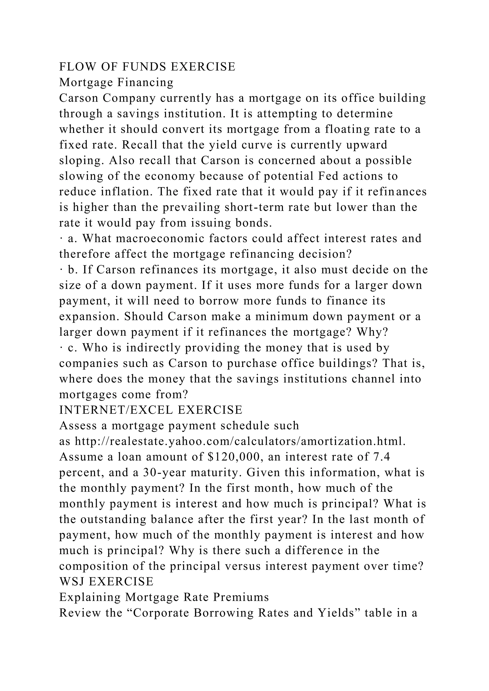 FLOW OF FUNDS EXERCISE
Mortgage Financing
Carson Company currently has a mortgage on its office building
through a savings institution. It is attempting to determine
whether it should convert its mortgage from a floating rate to a
fixed rate. Recall that the yield curve is currently upward
sloping. Also recall that Carson is concerned about a possible
slowing of the economy because of potential Fed actions to
reduce inflation. The fixed rate that it would pay if it refinances
is higher than the prevailing short-term rate but lower than the
rate it would pay from issuing bonds.
· a. What macroeconomic factors could affect interest rates and
therefore affect the mortgage refinancing decision?
· b. If Carson refinances its mortgage, it also must decide on the
size of a down payment. If it uses more funds for a larger down
payment, it will need to borrow more funds to finance its
expansion. Should Carson make a minimum down payment or a
larger down payment if it refinances the mortgage? Why?
· c. Who is indirectly providing the money that is used by
companies such as Carson to purchase office buildings? That is,
where does the money that the savings institutions channel into
mortgages come from?
INTERNET/EXCEL EXERCISE
Assess a mortgage payment schedule such
as http://realestate.yahoo.com/calculators/amortization.html.
Assume a loan amount of $120,000, an interest rate of 7.4
percent, and a 30-year maturity. Given this information, what is
the monthly payment? In the first month, how much of the
monthly payment is interest and how much is principal? What is
the outstanding balance after the first year? In the last month of
payment, how much of the monthly payment is interest and how
much is principal? Why is there such a difference in the
composition of the principal versus interest payment over time?
WSJ EXERCISE
Explaining Mortgage Rate Premiums
Review the “Corporate Borrowing Rates and Yields” table in a
 