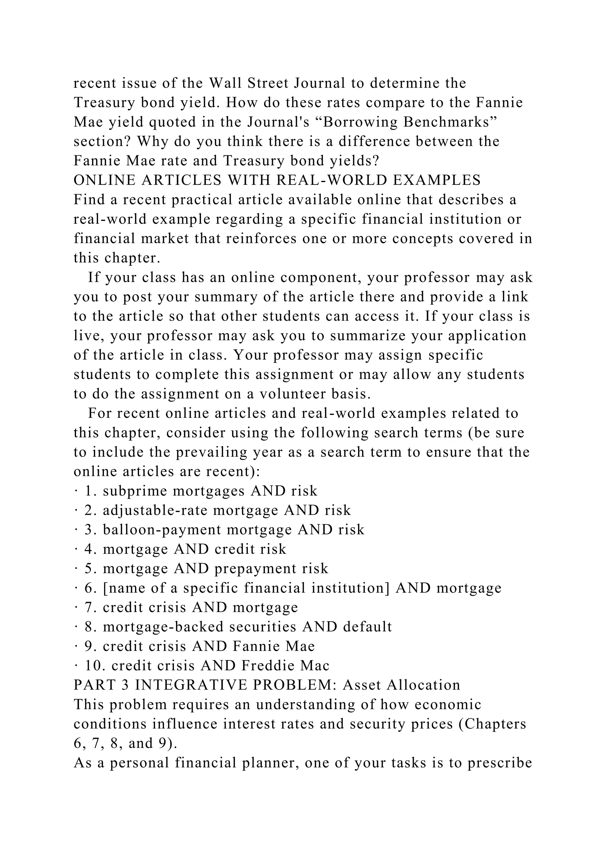 recent issue of the Wall Street Journal to determine the
Treasury bond yield. How do these rates compare to the Fannie
Mae yield quoted in the Journal's “Borrowing Benchmarks”
section? Why do you think there is a difference between the
Fannie Mae rate and Treasury bond yields?
ONLINE ARTICLES WITH REAL-WORLD EXAMPLES
Find a recent practical article available online that describes a
real-world example regarding a specific financial institution or
financial market that reinforces one or more concepts covered in
this chapter.
If your class has an online component, your professor may ask
you to post your summary of the article there and provide a link
to the article so that other students can access it. If your class is
live, your professor may ask you to summarize your application
of the article in class. Your professor may assign specific
students to complete this assignment or may allow any students
to do the assignment on a volunteer basis.
For recent online articles and real-world examples related to
this chapter, consider using the following search terms (be sure
to include the prevailing year as a search term to ensure that the
online articles are recent):
· 1. subprime mortgages AND risk
· 2. adjustable-rate mortgage AND risk
· 3. balloon-payment mortgage AND risk
· 4. mortgage AND credit risk
· 5. mortgage AND prepayment risk
· 6. [name of a specific financial institution] AND mortgage
· 7. credit crisis AND mortgage
· 8. mortgage-backed securities AND default
· 9. credit crisis AND Fannie Mae
· 10. credit crisis AND Freddie Mac
PART 3 INTEGRATIVE PROBLEM: Asset Allocation
This problem requires an understanding of how economic
conditions influence interest rates and security prices (Chapters
6, 7, 8, and 9).
As a personal financial planner, one of your tasks is to prescribe
 