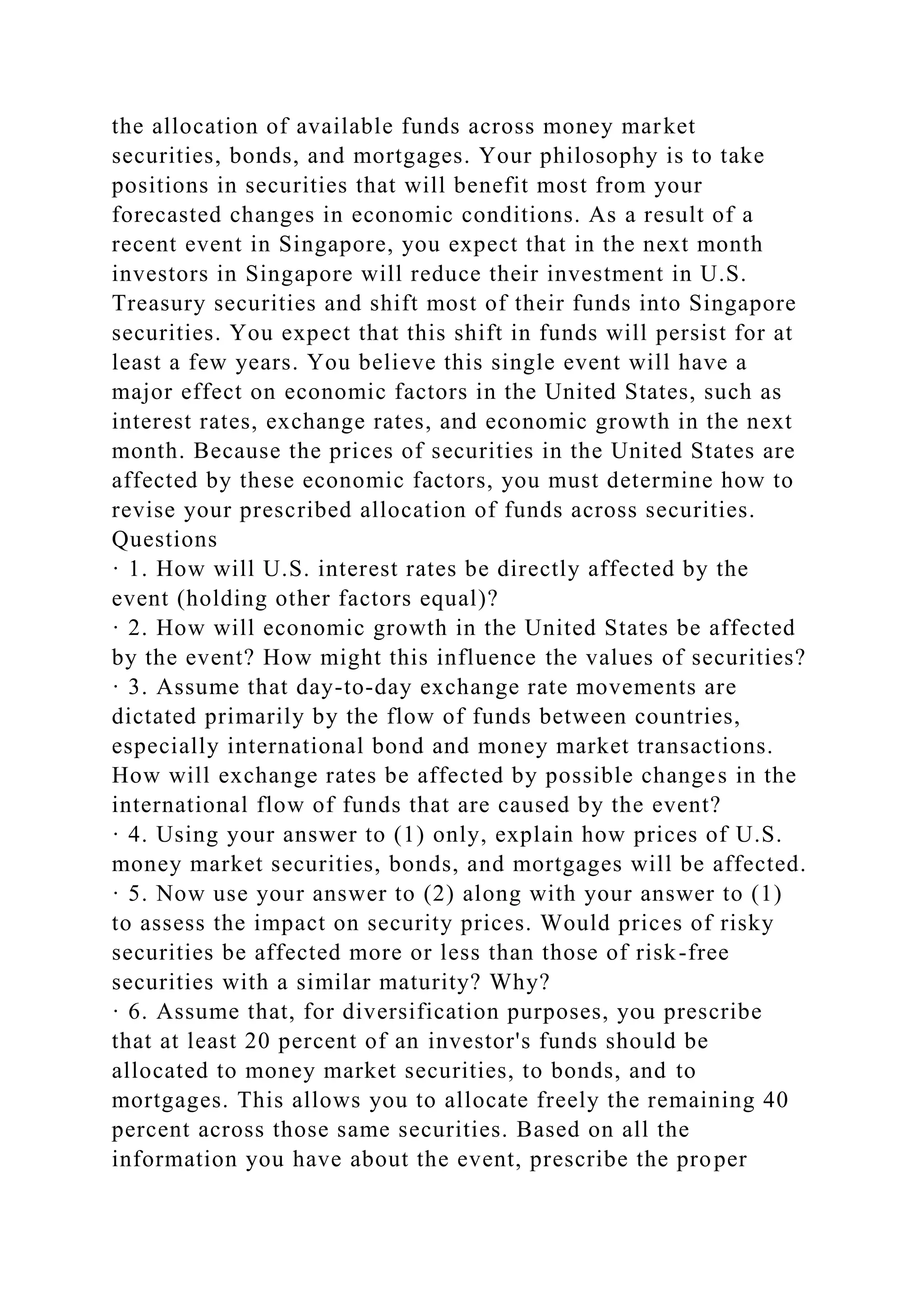 the allocation of available funds across money market
securities, bonds, and mortgages. Your philosophy is to take
positions in securities that will benefit most from your
forecasted changes in economic conditions. As a result of a
recent event in Singapore, you expect that in the next month
investors in Singapore will reduce their investment in U.S.
Treasury securities and shift most of their funds into Singapore
securities. You expect that this shift in funds will persist for at
least a few years. You believe this single event will have a
major effect on economic factors in the United States, such as
interest rates, exchange rates, and economic growth in the next
month. Because the prices of securities in the United States are
affected by these economic factors, you must determine how to
revise your prescribed allocation of funds across securities.
Questions
· 1. How will U.S. interest rates be directly affected by the
event (holding other factors equal)?
· 2. How will economic growth in the United States be affected
by the event? How might this influence the values of securities?
· 3. Assume that day-to-day exchange rate movements are
dictated primarily by the flow of funds between countries,
especially international bond and money market transactions.
How will exchange rates be affected by possible changes in the
international flow of funds that are caused by the event?
· 4. Using your answer to (1) only, explain how prices of U.S.
money market securities, bonds, and mortgages will be affected.
· 5. Now use your answer to (2) along with your answer to (1)
to assess the impact on security prices. Would prices of risky
securities be affected more or less than those of risk-free
securities with a similar maturity? Why?
· 6. Assume that, for diversification purposes, you prescribe
that at least 20 percent of an investor's funds should be
allocated to money market securities, to bonds, and to
mortgages. This allows you to allocate freely the remaining 40
percent across those same securities. Based on all the
information you have about the event, prescribe the proper
 