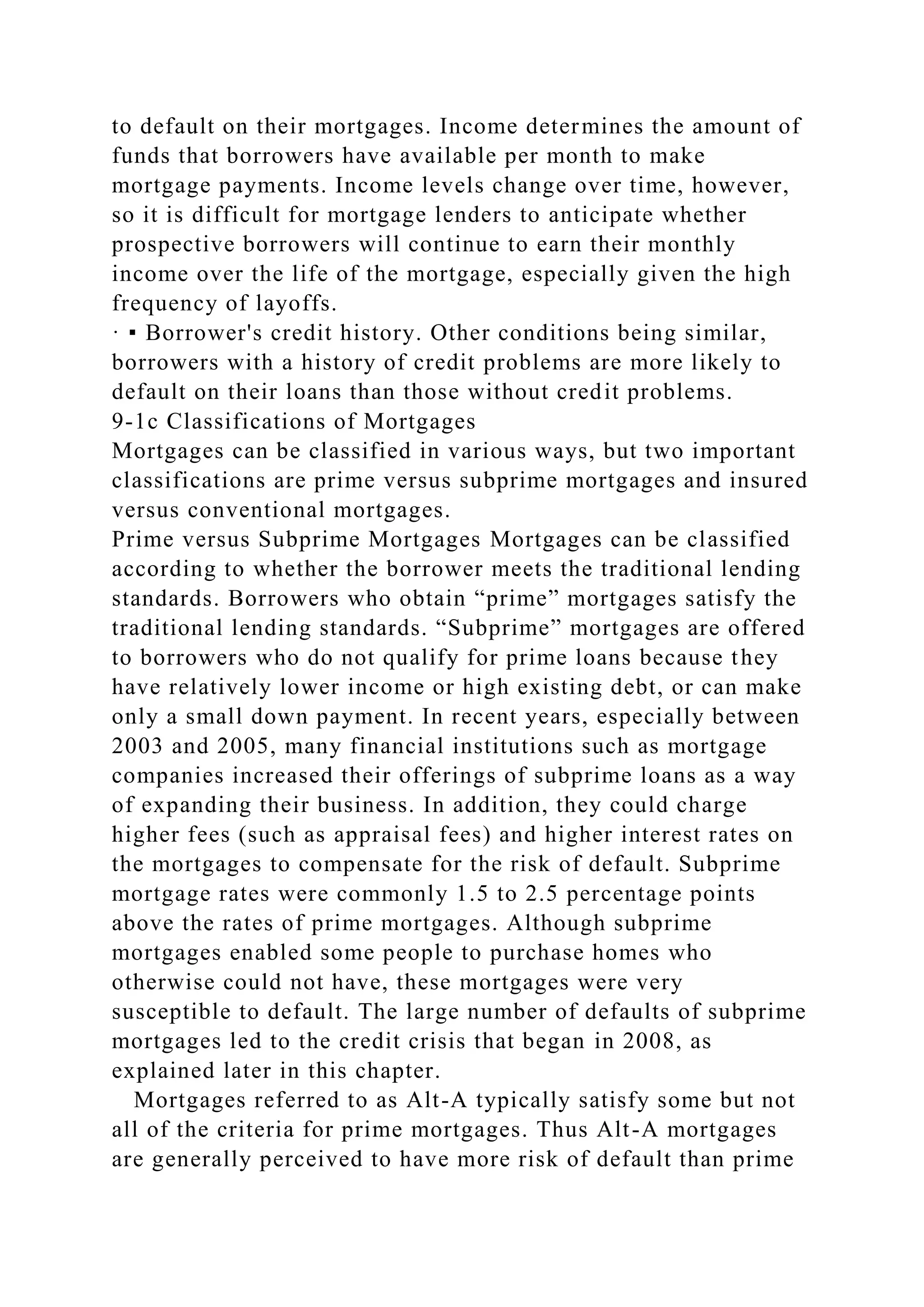 to default on their mortgages. Income determines the amount of
funds that borrowers have available per month to make
mortgage payments. Income levels change over time, however,
so it is difficult for mortgage lenders to anticipate whether
prospective borrowers will continue to earn their monthly
income over the life of the mortgage, especially given the high
frequency of layoffs.
· ▪ Borrower's credit history. Other conditions being similar,
borrowers with a history of credit problems are more likely to
default on their loans than those without credit problems.
9-1c Classifications of Mortgages
Mortgages can be classified in various ways, but two important
classifications are prime versus subprime mortgages and insured
versus conventional mortgages.
Prime versus Subprime Mortgages Mortgages can be classified
according to whether the borrower meets the traditional lending
standards. Borrowers who obtain “prime” mortgages satisfy the
traditional lending standards. “Subprime” mortgages are offered
to borrowers who do not qualify for prime loans because they
have relatively lower income or high existing debt, or can make
only a small down payment. In recent years, especially between
2003 and 2005, many financial institutions such as mortgage
companies increased their offerings of subprime loans as a way
of expanding their business. In addition, they could charge
higher fees (such as appraisal fees) and higher interest rates on
the mortgages to compensate for the risk of default. Subprime
mortgage rates were commonly 1.5 to 2.5 percentage points
above the rates of prime mortgages. Although subprime
mortgages enabled some people to purchase homes who
otherwise could not have, these mortgages were very
susceptible to default. The large number of defaults of subprime
mortgages led to the credit crisis that began in 2008, as
explained later in this chapter.
Mortgages referred to as Alt-A typically satisfy some but not
all of the criteria for prime mortgages. Thus Alt-A mortgages
are generally perceived to have more risk of default than prime
 