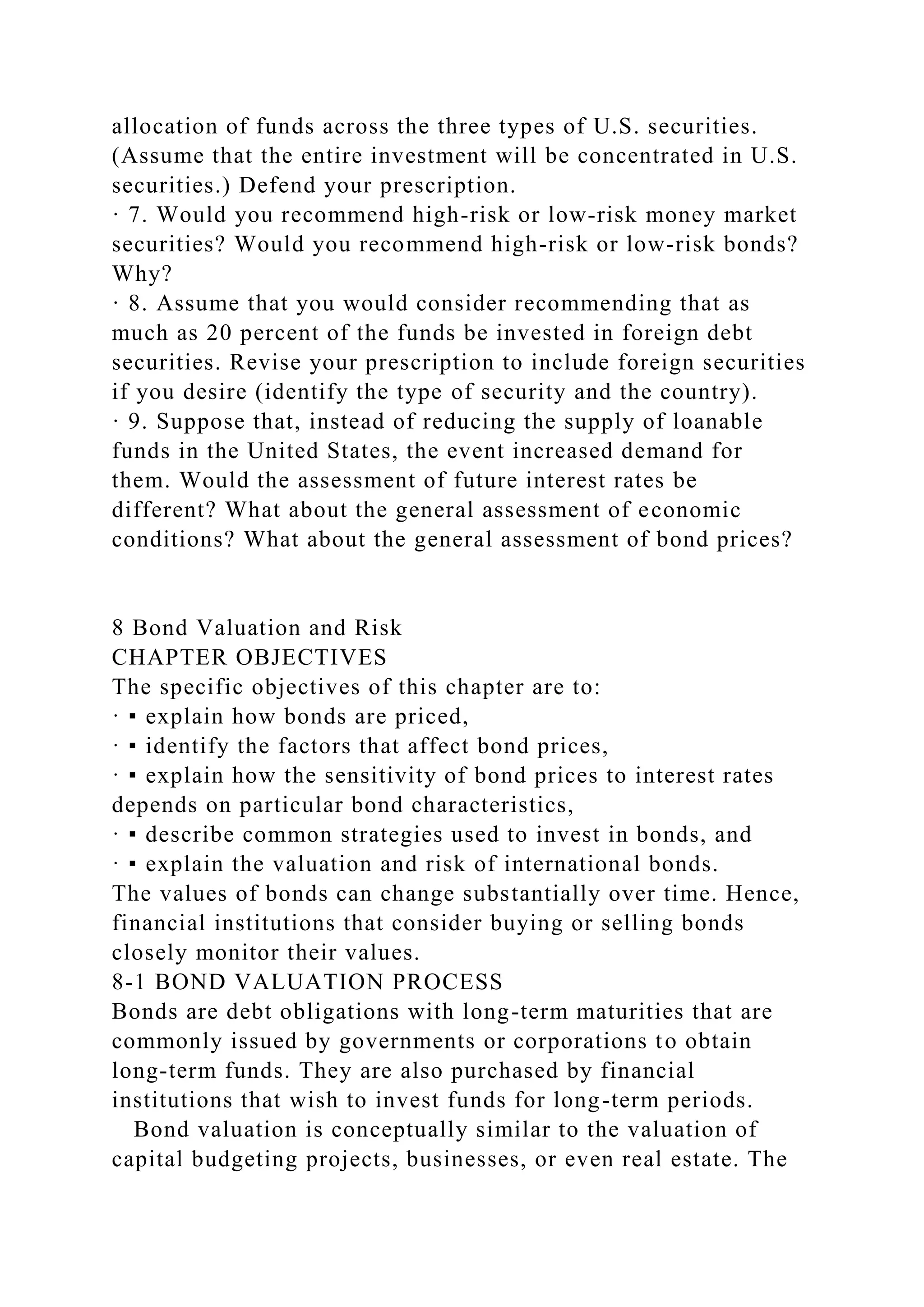allocation of funds across the three types of U.S. securities.
(Assume that the entire investment will be concentrated in U.S.
securities.) Defend your prescription.
· 7. Would you recommend high-risk or low-risk money market
securities? Would you recommend high-risk or low-risk bonds?
Why?
· 8. Assume that you would consider recommending that as
much as 20 percent of the funds be invested in foreign debt
securities. Revise your prescription to include foreign securities
if you desire (identify the type of security and the country).
· 9. Suppose that, instead of reducing the supply of loanable
funds in the United States, the event increased demand for
them. Would the assessment of future interest rates be
different? What about the general assessment of economic
conditions? What about the general assessment of bond prices?
8 Bond Valuation and Risk
CHAPTER OBJECTIVES
The specific objectives of this chapter are to:
· ▪ explain how bonds are priced,
· ▪ identify the factors that affect bond prices,
· ▪ explain how the sensitivity of bond prices to interest rates
depends on particular bond characteristics,
· ▪ describe common strategies used to invest in bonds, and
· ▪ explain the valuation and risk of international bonds.
The values of bonds can change substantially over time. Hence,
financial institutions that consider buying or selling bonds
closely monitor their values.
8-1 BOND VALUATION PROCESS
Bonds are debt obligations with long-term maturities that are
commonly issued by governments or corporations to obtain
long-term funds. They are also purchased by financial
institutions that wish to invest funds for long-term periods.
Bond valuation is conceptually similar to the valuation of
capital budgeting projects, businesses, or even real estate. The
 