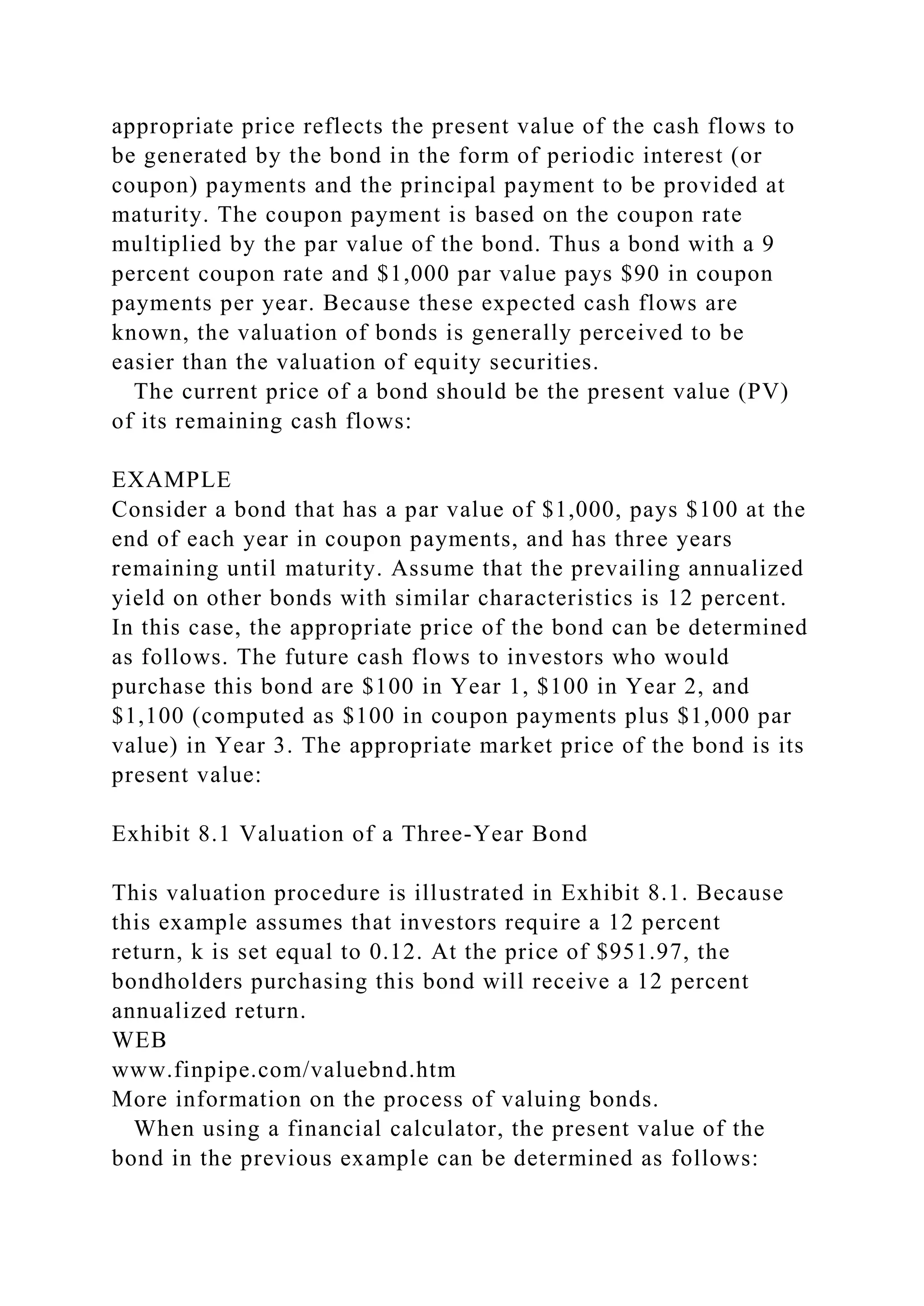 appropriate price reflects the present value of the cash flows to
be generated by the bond in the form of periodic interest (or
coupon) payments and the principal payment to be provided at
maturity. The coupon payment is based on the coupon rate
multiplied by the par value of the bond. Thus a bond with a 9
percent coupon rate and $1,000 par value pays $90 in coupon
payments per year. Because these expected cash flows are
known, the valuation of bonds is generally perceived to be
easier than the valuation of equity securities.
The current price of a bond should be the present value (PV)
of its remaining cash flows:
EXAMPLE
Consider a bond that has a par value of $1,000, pays $100 at the
end of each year in coupon payments, and has three years
remaining until maturity. Assume that the prevailing annualized
yield on other bonds with similar characteristics is 12 percent.
In this case, the appropriate price of the bond can be determined
as follows. The future cash flows to investors who would
purchase this bond are $100 in Year 1, $100 in Year 2, and
$1,100 (computed as $100 in coupon payments plus $1,000 par
value) in Year 3. The appropriate market price of the bond is its
present value:
Exhibit 8.1 Valuation of a Three-Year Bond
This valuation procedure is illustrated in Exhibit 8.1. Because
this example assumes that investors require a 12 percent
return, k is set equal to 0.12. At the price of $951.97, the
bondholders purchasing this bond will receive a 12 percent
annualized return.
WEB
www.finpipe.com/valuebnd.htm
More information on the process of valuing bonds.
When using a financial calculator, the present value of the
bond in the previous example can be determined as follows:
 