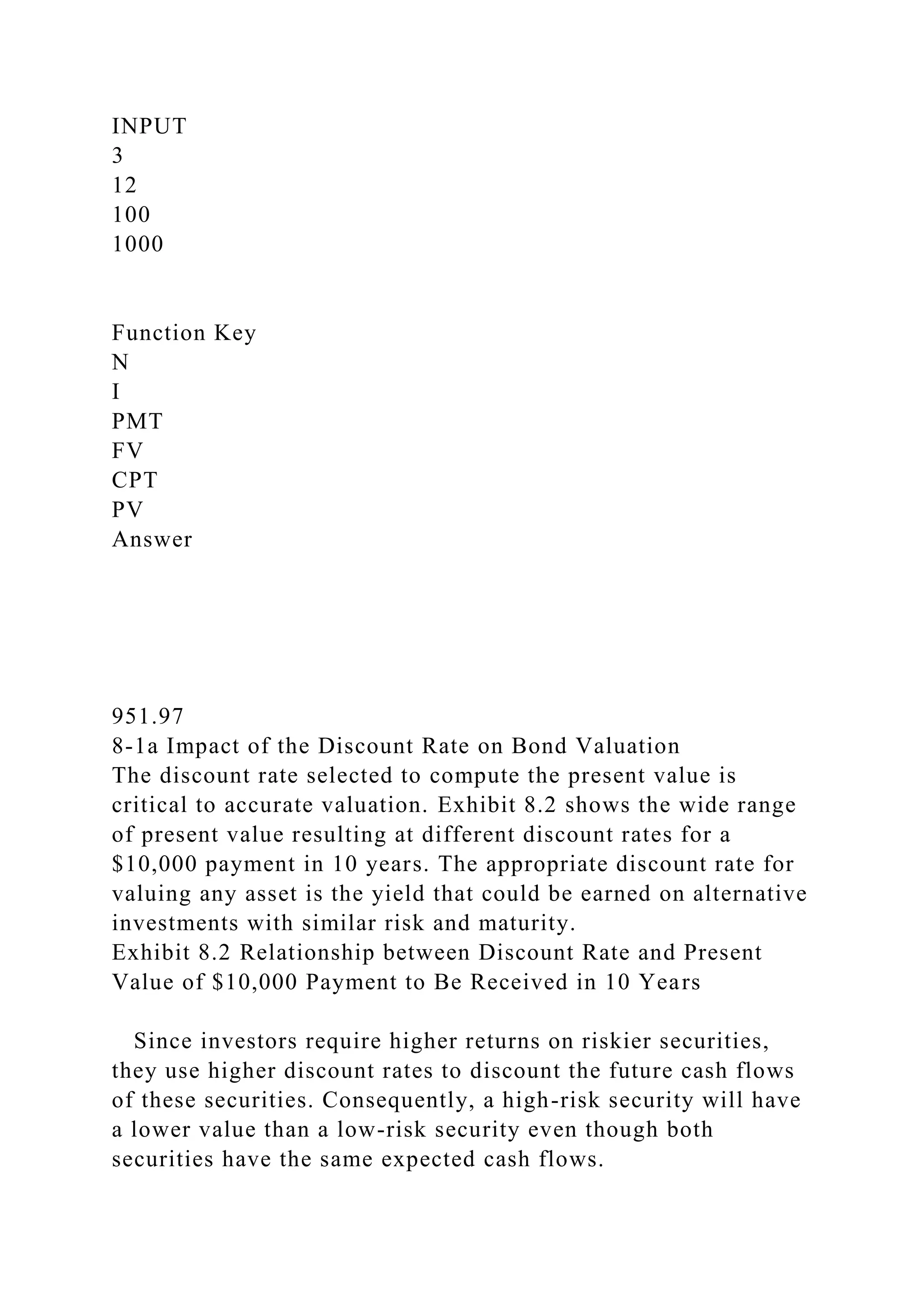 INPUT
3
12
100
1000
Function Key
N
I
PMT
FV
CPT
PV
Answer
951.97
8-1a Impact of the Discount Rate on Bond Valuation
The discount rate selected to compute the present value is
critical to accurate valuation. Exhibit 8.2 shows the wide range
of present value resulting at different discount rates for a
$10,000 payment in 10 years. The appropriate discount rate for
valuing any asset is the yield that could be earned on alternative
investments with similar risk and maturity.
Exhibit 8.2 Relationship between Discount Rate and Present
Value of $10,000 Payment to Be Received in 10 Years
Since investors require higher returns on riskier securities,
they use higher discount rates to discount the future cash flows
of these securities. Consequently, a high-risk security will have
a lower value than a low-risk security even though both
securities have the same expected cash flows.
 