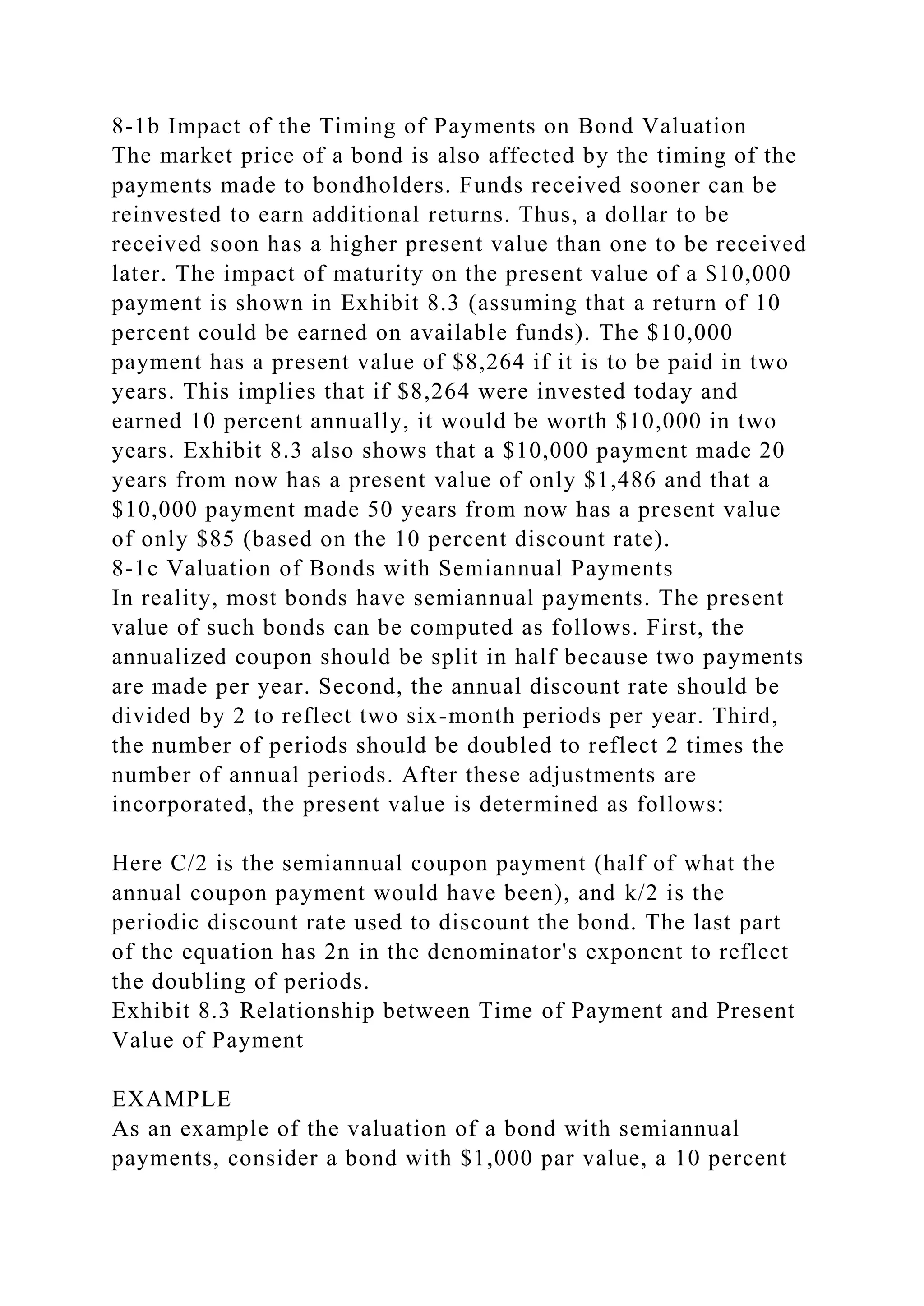 8-1b Impact of the Timing of Payments on Bond Valuation
The market price of a bond is also affected by the timing of the
payments made to bondholders. Funds received sooner can be
reinvested to earn additional returns. Thus, a dollar to be
received soon has a higher present value than one to be received
later. The impact of maturity on the present value of a $10,000
payment is shown in Exhibit 8.3 (assuming that a return of 10
percent could be earned on available funds). The $10,000
payment has a present value of $8,264 if it is to be paid in two
years. This implies that if $8,264 were invested today and
earned 10 percent annually, it would be worth $10,000 in two
years. Exhibit 8.3 also shows that a $10,000 payment made 20
years from now has a present value of only $1,486 and that a
$10,000 payment made 50 years from now has a present value
of only $85 (based on the 10 percent discount rate).
8-1c Valuation of Bonds with Semiannual Payments
In reality, most bonds have semiannual payments. The present
value of such bonds can be computed as follows. First, the
annualized coupon should be split in half because two payments
are made per year. Second, the annual discount rate should be
divided by 2 to reflect two six-month periods per year. Third,
the number of periods should be doubled to reflect 2 times the
number of annual periods. After these adjustments are
incorporated, the present value is determined as follows:
Here C/2 is the semiannual coupon payment (half of what the
annual coupon payment would have been), and k/2 is the
periodic discount rate used to discount the bond. The last part
of the equation has 2n in the denominator's exponent to reflect
the doubling of periods.
Exhibit 8.3 Relationship between Time of Payment and Present
Value of Payment
EXAMPLE
As an example of the valuation of a bond with semiannual
payments, consider a bond with $1,000 par value, a 10 percent
 