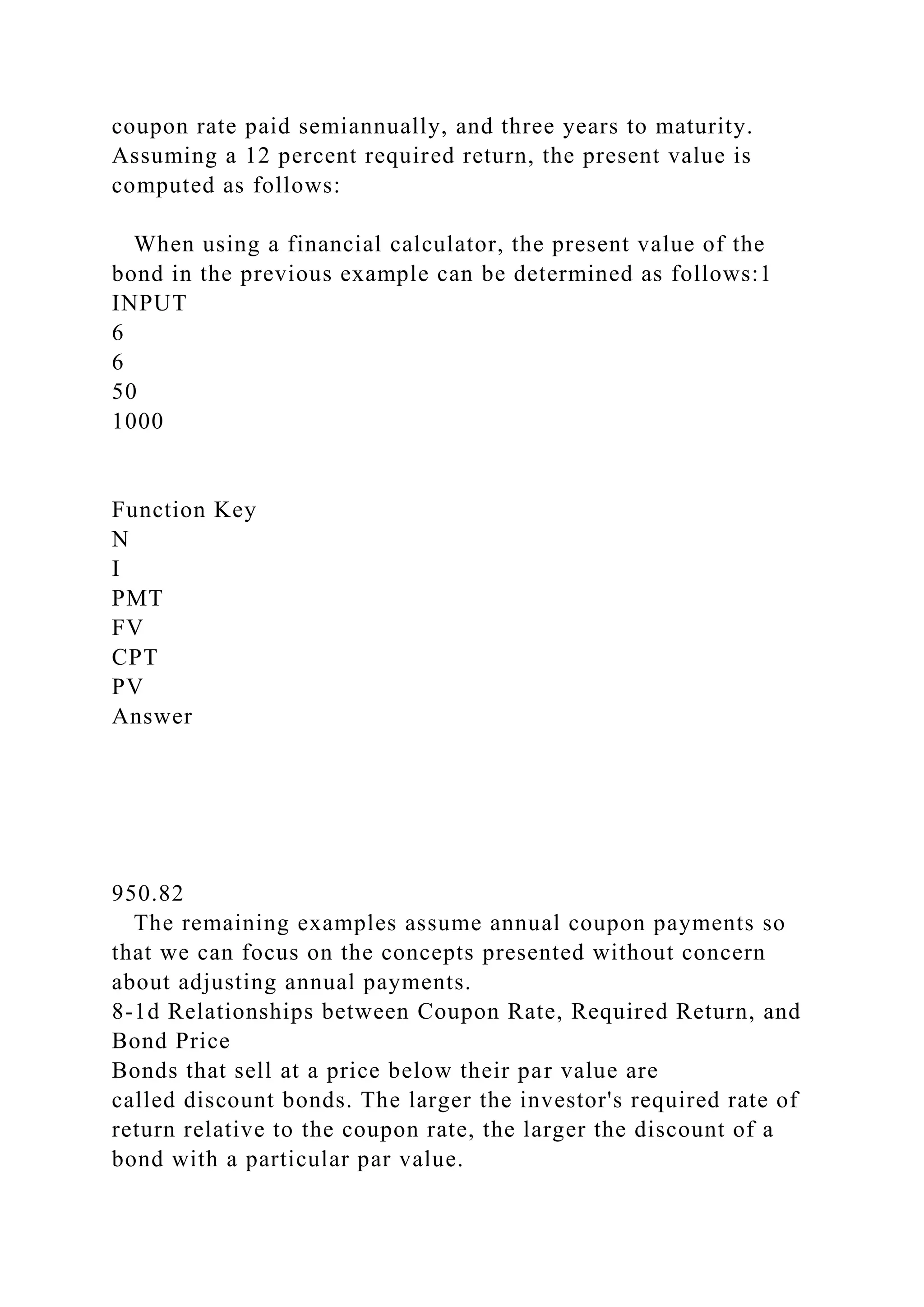coupon rate paid semiannually, and three years to maturity.
Assuming a 12 percent required return, the present value is
computed as follows:
When using a financial calculator, the present value of the
bond in the previous example can be determined as follows:1
INPUT
6
6
50
1000
Function Key
N
I
PMT
FV
CPT
PV
Answer
950.82
The remaining examples assume annual coupon payments so
that we can focus on the concepts presented without concern
about adjusting annual payments.
8-1d Relationships between Coupon Rate, Required Return, and
Bond Price
Bonds that sell at a price below their par value are
called discount bonds. The larger the investor's required rate of
return relative to the coupon rate, the larger the discount of a
bond with a particular par value.
 