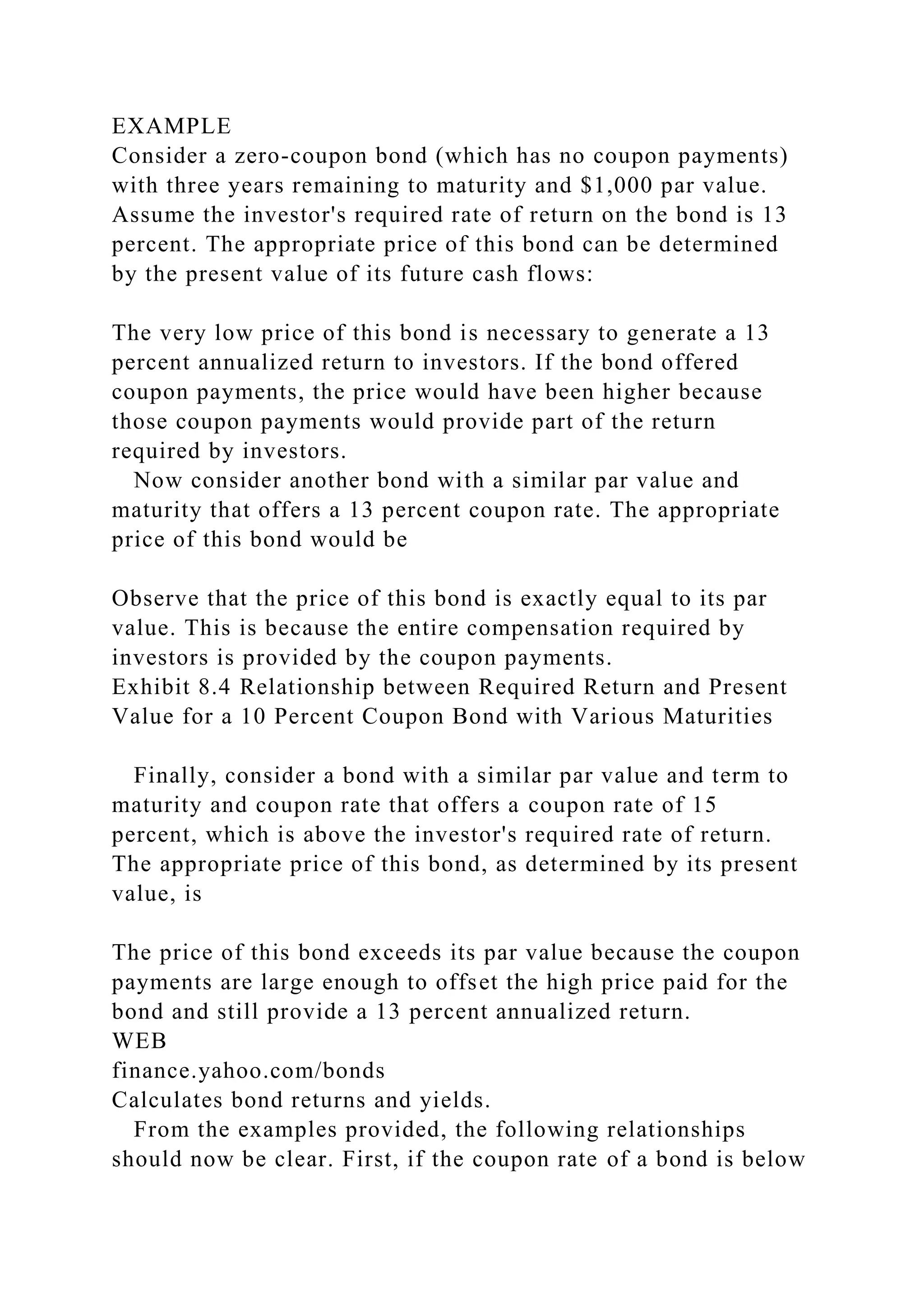 EXAMPLE
Consider a zero-coupon bond (which has no coupon payments)
with three years remaining to maturity and $1,000 par value.
Assume the investor's required rate of return on the bond is 13
percent. The appropriate price of this bond can be determined
by the present value of its future cash flows:
The very low price of this bond is necessary to generate a 13
percent annualized return to investors. If the bond offered
coupon payments, the price would have been higher because
those coupon payments would provide part of the return
required by investors.
Now consider another bond with a similar par value and
maturity that offers a 13 percent coupon rate. The appropriate
price of this bond would be
Observe that the price of this bond is exactly equal to its par
value. This is because the entire compensation required by
investors is provided by the coupon payments.
Exhibit 8.4 Relationship between Required Return and Present
Value for a 10 Percent Coupon Bond with Various Maturities
Finally, consider a bond with a similar par value and term to
maturity and coupon rate that offers a coupon rate of 15
percent, which is above the investor's required rate of return.
The appropriate price of this bond, as determined by its present
value, is
The price of this bond exceeds its par value because the coupon
payments are large enough to offset the high price paid for the
bond and still provide a 13 percent annualized return.
WEB
finance.yahoo.com/bonds
Calculates bond returns and yields.
From the examples provided, the following relationships
should now be clear. First, if the coupon rate of a bond is below
 