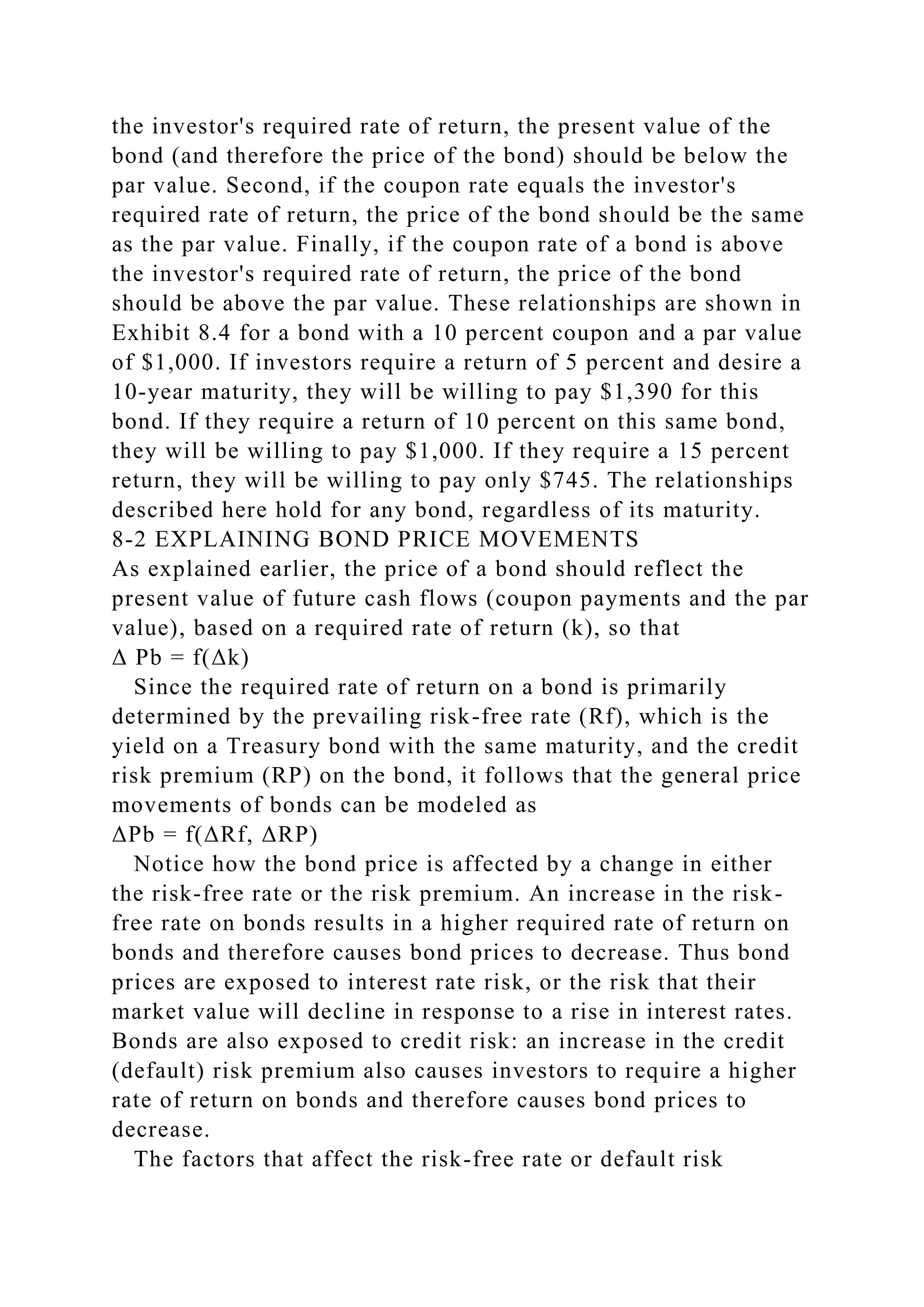 the investor's required rate of return, the present value of the
bond (and therefore the price of the bond) should be below the
par value. Second, if the coupon rate equals the investor's
required rate of return, the price of the bond should be the same
as the par value. Finally, if the coupon rate of a bond is above
the investor's required rate of return, the price of the bond
should be above the par value. These relationships are shown in
Exhibit 8.4 for a bond with a 10 percent coupon and a par value
of $1,000. If investors require a return of 5 percent and desire a
10-year maturity, they will be willing to pay $1,390 for this
bond. If they require a return of 10 percent on this same bond,
they will be willing to pay $1,000. If they require a 15 percent
return, they will be willing to pay only $745. The relationships
described here hold for any bond, regardless of its maturity.
8-2 EXPLAINING BOND PRICE MOVEMENTS
As explained earlier, the price of a bond should reflect the
present value of future cash flows (coupon payments and the par
value), based on a required rate of return (k), so that
Δ Pb = f(Δk)
Since the required rate of return on a bond is primarily
determined by the prevailing risk-free rate (Rf), which is the
yield on a Treasury bond with the same maturity, and the credit
risk premium (RP) on the bond, it follows that the general price
movements of bonds can be modeled as
ΔPb = f(ΔRf, ΔRP)
Notice how the bond price is affected by a change in either
the risk-free rate or the risk premium. An increase in the risk-
free rate on bonds results in a higher required rate of return on
bonds and therefore causes bond prices to decrease. Thus bond
prices are exposed to interest rate risk, or the risk that their
market value will decline in response to a rise in interest rates.
Bonds are also exposed to credit risk: an increase in the credit
(default) risk premium also causes investors to require a higher
rate of return on bonds and therefore causes bond prices to
decrease.
The factors that affect the risk-free rate or default risk
 