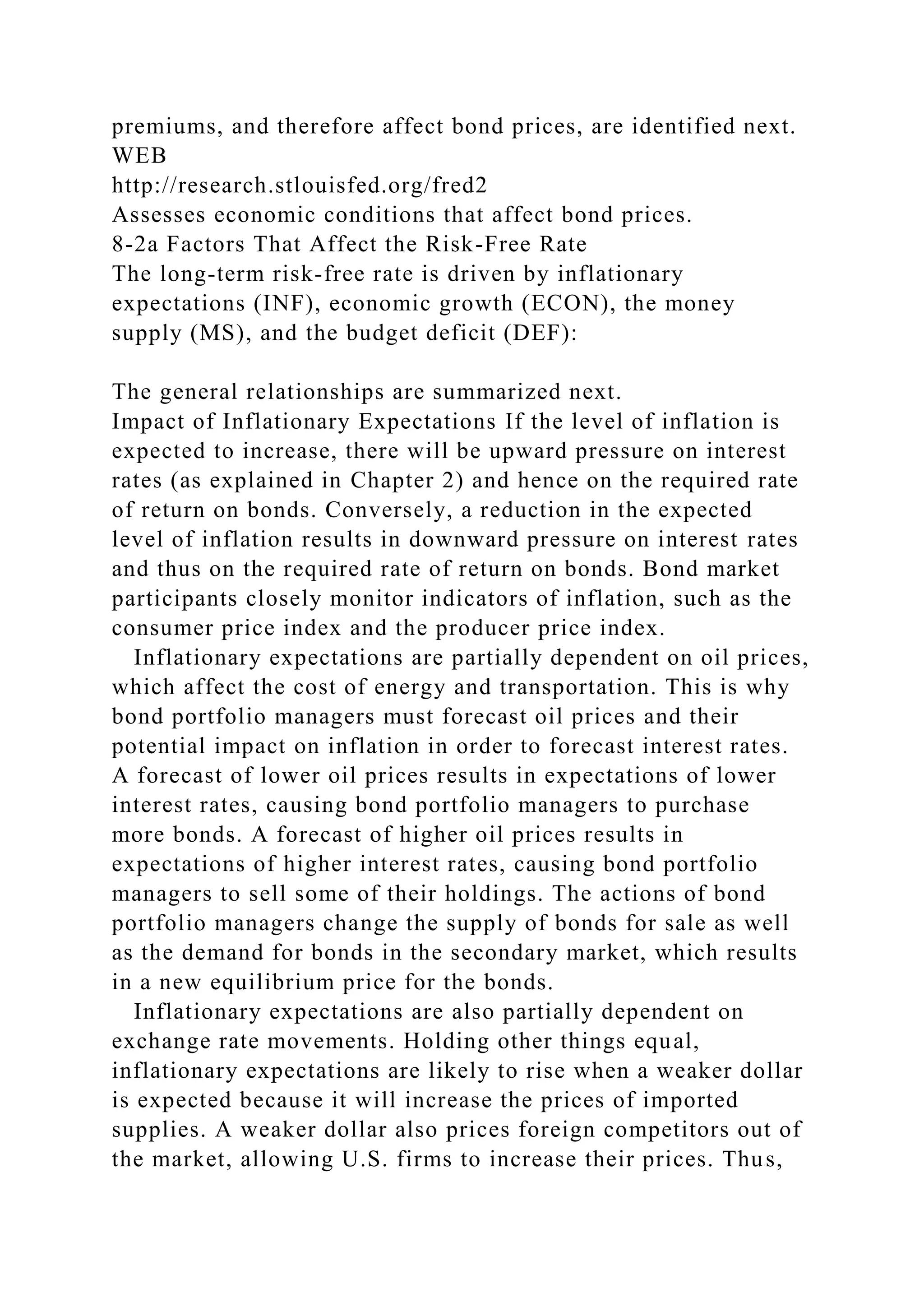 premiums, and therefore affect bond prices, are identified next.
WEB
http://research.stlouisfed.org/fred2
Assesses economic conditions that affect bond prices.
8-2a Factors That Affect the Risk-Free Rate
The long-term risk-free rate is driven by inflationary
expectations (INF), economic growth (ECON), the money
supply (MS), and the budget deficit (DEF):
The general relationships are summarized next.
Impact of Inflationary Expectations If the level of inflation is
expected to increase, there will be upward pressure on interest
rates (as explained in Chapter 2) and hence on the required rate
of return on bonds. Conversely, a reduction in the expected
level of inflation results in downward pressure on interest rates
and thus on the required rate of return on bonds. Bond market
participants closely monitor indicators of inflation, such as the
consumer price index and the producer price index.
Inflationary expectations are partially dependent on oil prices,
which affect the cost of energy and transportation. This is why
bond portfolio managers must forecast oil prices and their
potential impact on inflation in order to forecast interest rates.
A forecast of lower oil prices results in expectations of lower
interest rates, causing bond portfolio managers to purchase
more bonds. A forecast of higher oil prices results in
expectations of higher interest rates, causing bond portfolio
managers to sell some of their holdings. The actions of bond
portfolio managers change the supply of bonds for sale as well
as the demand for bonds in the secondary market, which results
in a new equilibrium price for the bonds.
Inflationary expectations are also partially dependent on
exchange rate movements. Holding other things equal,
inflationary expectations are likely to rise when a weaker dollar
is expected because it will increase the prices of imported
supplies. A weaker dollar also prices foreign competitors out of
the market, allowing U.S. firms to increase their prices. Thus,
 