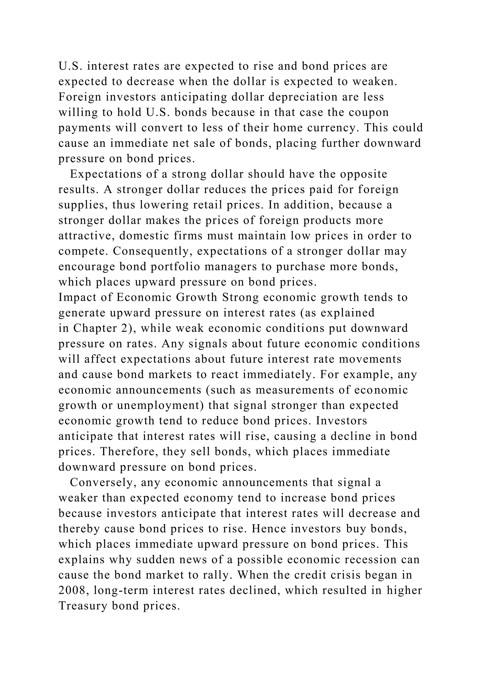 U.S. interest rates are expected to rise and bond prices are
expected to decrease when the dollar is expected to weaken.
Foreign investors anticipating dollar depreciation are less
willing to hold U.S. bonds because in that case the coupon
payments will convert to less of their home currency. This could
cause an immediate net sale of bonds, placing further downward
pressure on bond prices.
Expectations of a strong dollar should have the opposite
results. A stronger dollar reduces the prices paid for foreign
supplies, thus lowering retail prices. In addition, because a
stronger dollar makes the prices of foreign products more
attractive, domestic firms must maintain low prices in order to
compete. Consequently, expectations of a stronger dollar may
encourage bond portfolio managers to purchase more bonds,
which places upward pressure on bond prices.
Impact of Economic Growth Strong economic growth tends to
generate upward pressure on interest rates (as explained
in Chapter 2), while weak economic conditions put downward
pressure on rates. Any signals about future economic conditions
will affect expectations about future interest rate movements
and cause bond markets to react immediately. For example, any
economic announcements (such as measurements of economic
growth or unemployment) that signal stronger than expected
economic growth tend to reduce bond prices. Investors
anticipate that interest rates will rise, causing a decline in bond
prices. Therefore, they sell bonds, which places immediate
downward pressure on bond prices.
Conversely, any economic announcements that signal a
weaker than expected economy tend to increase bond prices
because investors anticipate that interest rates will decrease and
thereby cause bond prices to rise. Hence investors buy bonds,
which places immediate upward pressure on bond prices. This
explains why sudden news of a possible economic recession can
cause the bond market to rally. When the credit crisis began in
2008, long-term interest rates declined, which resulted in higher
Treasury bond prices.
 