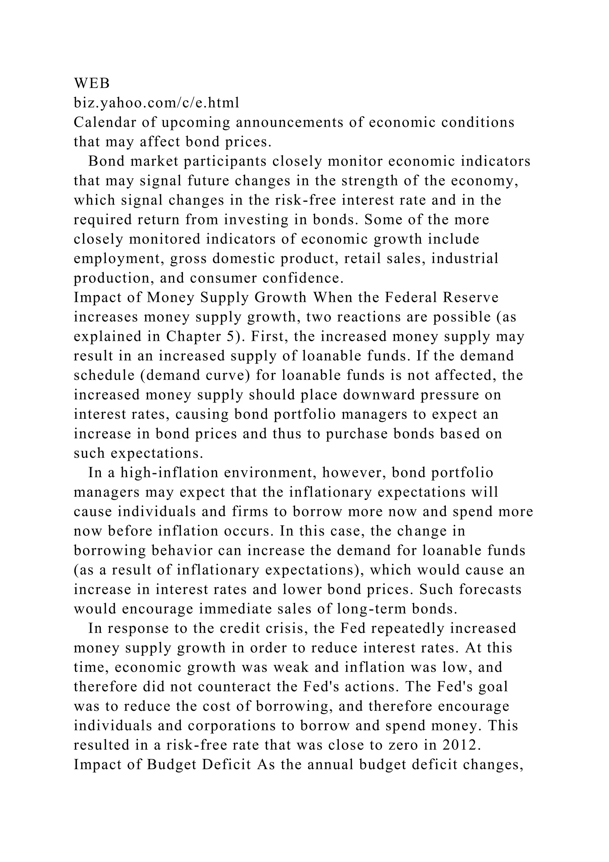 WEB
biz.yahoo.com/c/e.html
Calendar of upcoming announcements of economic conditions
that may affect bond prices.
Bond market participants closely monitor economic indicators
that may signal future changes in the strength of the economy,
which signal changes in the risk-free interest rate and in the
required return from investing in bonds. Some of the more
closely monitored indicators of economic growth include
employment, gross domestic product, retail sales, industrial
production, and consumer confidence.
Impact of Money Supply Growth When the Federal Reserve
increases money supply growth, two reactions are possible (as
explained in Chapter 5). First, the increased money supply may
result in an increased supply of loanable funds. If the demand
schedule (demand curve) for loanable funds is not affected, the
increased money supply should place downward pressure on
interest rates, causing bond portfolio managers to expect an
increase in bond prices and thus to purchase bonds based on
such expectations.
In a high-inflation environment, however, bond portfolio
managers may expect that the inflationary expectations will
cause individuals and firms to borrow more now and spend more
now before inflation occurs. In this case, the change in
borrowing behavior can increase the demand for loanable funds
(as a result of inflationary expectations), which would cause an
increase in interest rates and lower bond prices. Such forecasts
would encourage immediate sales of long-term bonds.
In response to the credit crisis, the Fed repeatedly increased
money supply growth in order to reduce interest rates. At this
time, economic growth was weak and inflation was low, and
therefore did not counteract the Fed's actions. The Fed's goal
was to reduce the cost of borrowing, and therefore encourage
individuals and corporations to borrow and spend money. This
resulted in a risk-free rate that was close to zero in 2012.
Impact of Budget Deficit As the annual budget deficit changes,
 