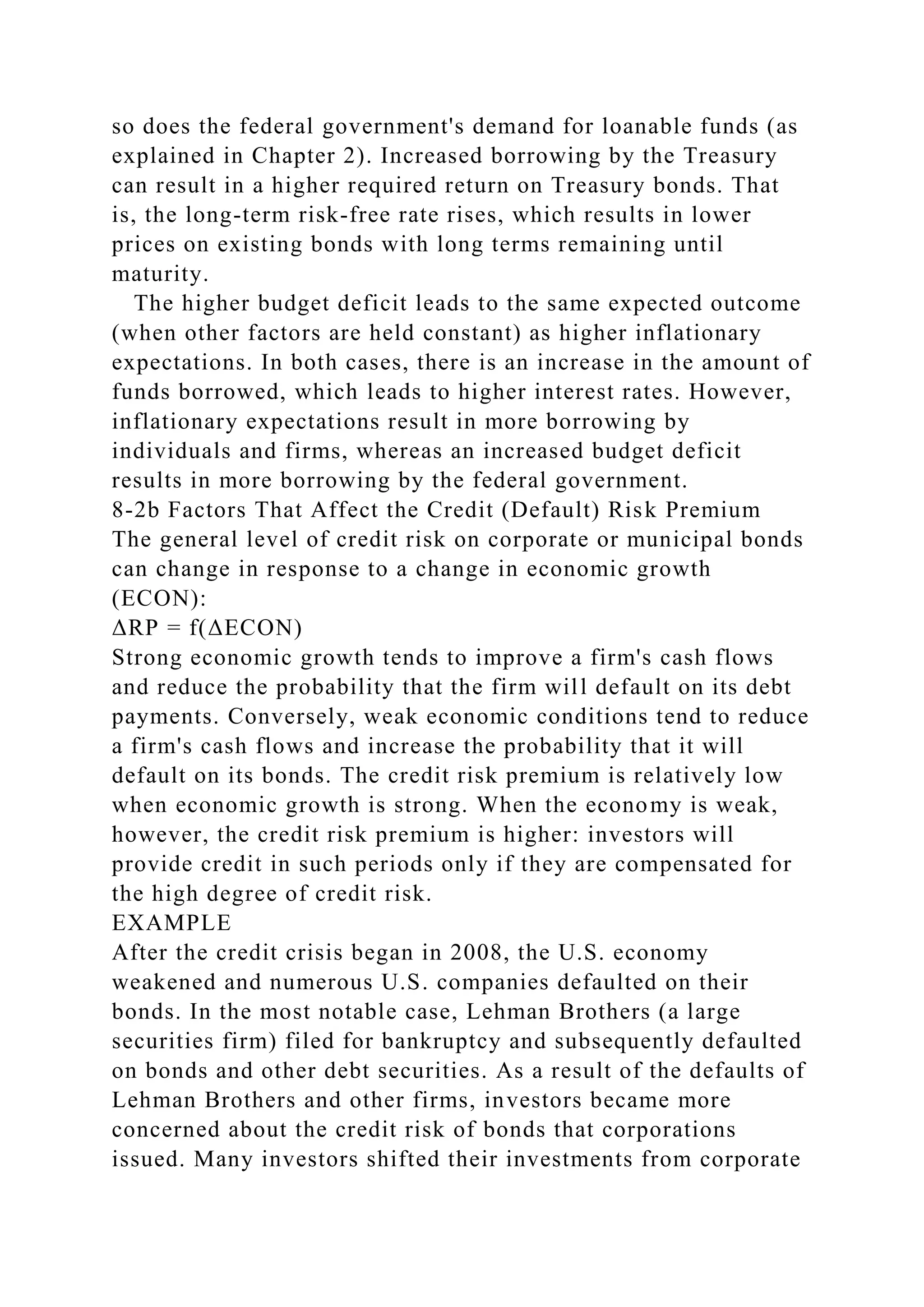so does the federal government's demand for loanable funds (as
explained in Chapter 2). Increased borrowing by the Treasury
can result in a higher required return on Treasury bonds. That
is, the long-term risk-free rate rises, which results in lower
prices on existing bonds with long terms remaining until
maturity.
The higher budget deficit leads to the same expected outcome
(when other factors are held constant) as higher inflationary
expectations. In both cases, there is an increase in the amount of
funds borrowed, which leads to higher interest rates. However,
inflationary expectations result in more borrowing by
individuals and firms, whereas an increased budget deficit
results in more borrowing by the federal government.
8-2b Factors That Affect the Credit (Default) Risk Premium
The general level of credit risk on corporate or municipal bonds
can change in response to a change in economic growth
(ECON):
ΔRP = f(ΔECON)
Strong economic growth tends to improve a firm's cash flows
and reduce the probability that the firm will default on its debt
payments. Conversely, weak economic conditions tend to reduce
a firm's cash flows and increase the probability that it will
default on its bonds. The credit risk premium is relatively low
when economic growth is strong. When the economy is weak,
however, the credit risk premium is higher: investors will
provide credit in such periods only if they are compensated for
the high degree of credit risk.
EXAMPLE
After the credit crisis began in 2008, the U.S. economy
weakened and numerous U.S. companies defaulted on their
bonds. In the most notable case, Lehman Brothers (a large
securities firm) filed for bankruptcy and subsequently defaulted
on bonds and other debt securities. As a result of the defaults of
Lehman Brothers and other firms, investors became more
concerned about the credit risk of bonds that corporations
issued. Many investors shifted their investments from corporate
 