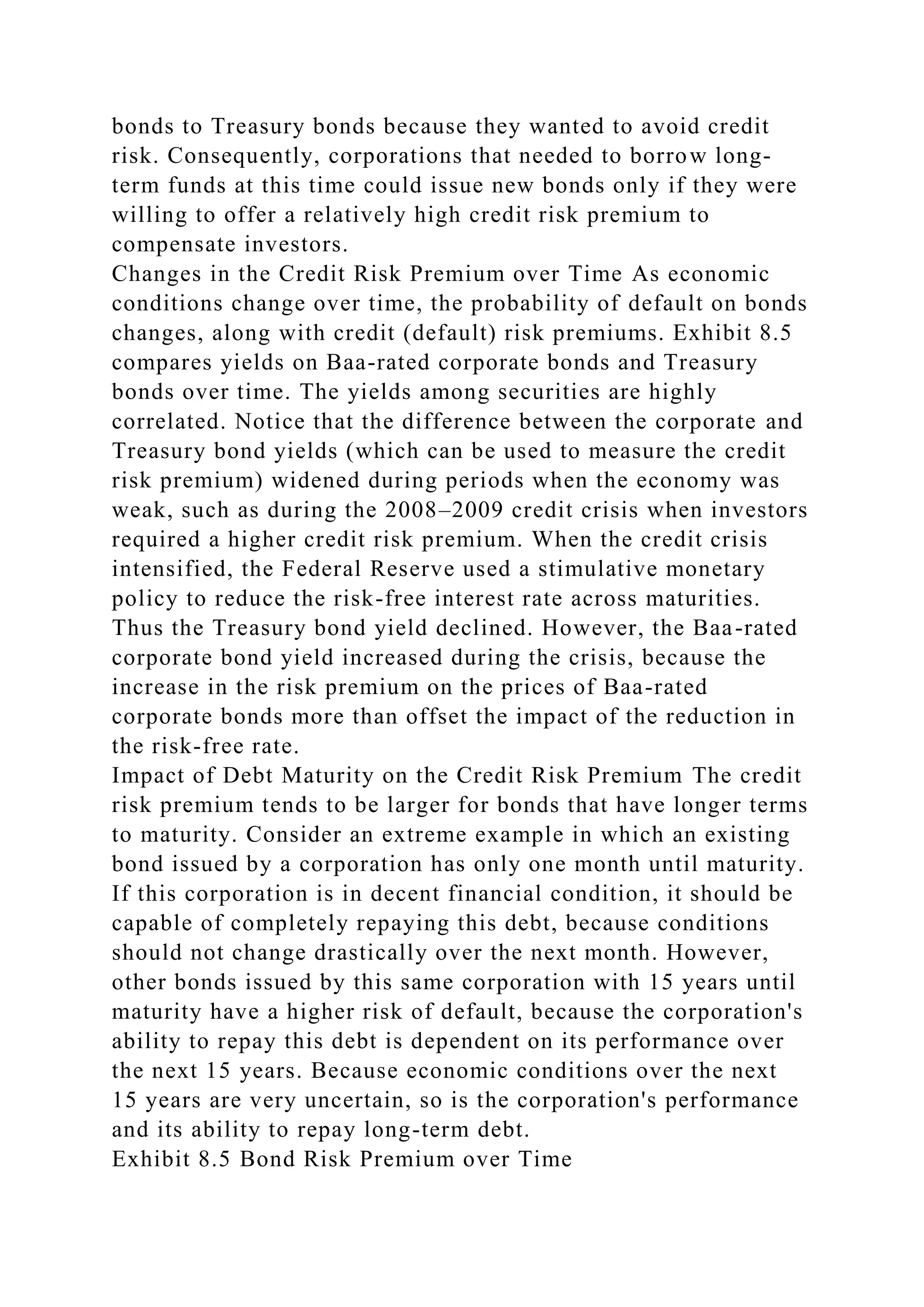 bonds to Treasury bonds because they wanted to avoid credit
risk. Consequently, corporations that needed to borrow long-
term funds at this time could issue new bonds only if they were
willing to offer a relatively high credit risk premium to
compensate investors.
Changes in the Credit Risk Premium over Time As economic
conditions change over time, the probability of default on bonds
changes, along with credit (default) risk premiums. Exhibit 8.5
compares yields on Baa-rated corporate bonds and Treasury
bonds over time. The yields among securities are highly
correlated. Notice that the difference between the corporate and
Treasury bond yields (which can be used to measure the credit
risk premium) widened during periods when the economy was
weak, such as during the 2008–2009 credit crisis when investors
required a higher credit risk premium. When the credit crisis
intensified, the Federal Reserve used a stimulative monetary
policy to reduce the risk-free interest rate across maturities.
Thus the Treasury bond yield declined. However, the Baa-rated
corporate bond yield increased during the crisis, because the
increase in the risk premium on the prices of Baa-rated
corporate bonds more than offset the impact of the reduction in
the risk-free rate.
Impact of Debt Maturity on the Credit Risk Premium The credit
risk premium tends to be larger for bonds that have longer terms
to maturity. Consider an extreme example in which an existing
bond issued by a corporation has only one month until maturity.
If this corporation is in decent financial condition, it should be
capable of completely repaying this debt, because conditions
should not change drastically over the next month. However,
other bonds issued by this same corporation with 15 years until
maturity have a higher risk of default, because the corporation's
ability to repay this debt is dependent on its performance over
the next 15 years. Because economic conditions over the next
15 years are very uncertain, so is the corporation's performance
and its ability to repay long-term debt.
Exhibit 8.5 Bond Risk Premium over Time
 