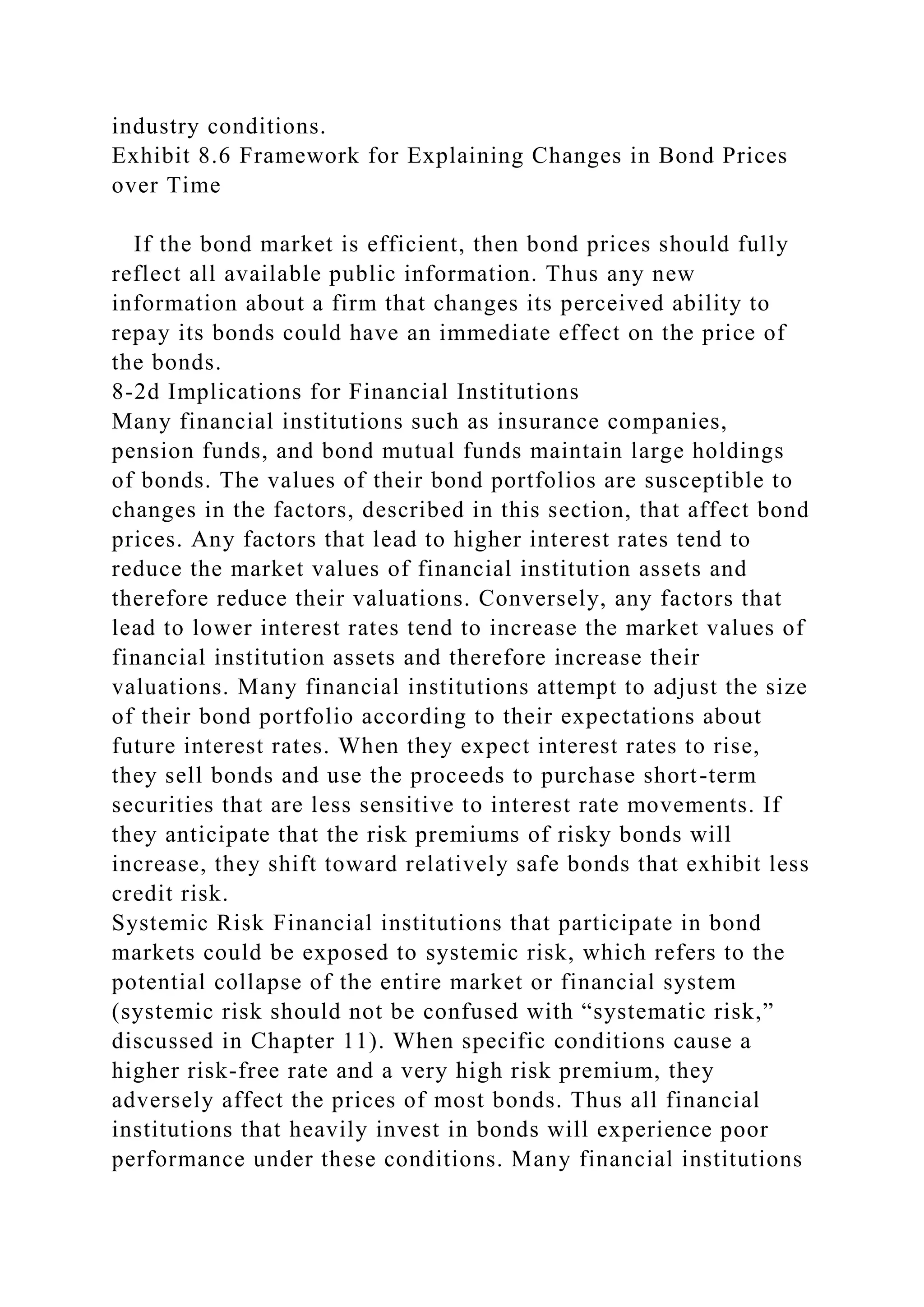 industry conditions.
Exhibit 8.6 Framework for Explaining Changes in Bond Prices
over Time
If the bond market is efficient, then bond prices should fully
reflect all available public information. Thus any new
information about a firm that changes its perceived ability to
repay its bonds could have an immediate effect on the price of
the bonds.
8-2d Implications for Financial Institutions
Many financial institutions such as insurance companies,
pension funds, and bond mutual funds maintain large holdings
of bonds. The values of their bond portfolios are susceptible to
changes in the factors, described in this section, that affect bond
prices. Any factors that lead to higher interest rates tend to
reduce the market values of financial institution assets and
therefore reduce their valuations. Conversely, any factors that
lead to lower interest rates tend to increase the market values of
financial institution assets and therefore increase their
valuations. Many financial institutions attempt to adjust the size
of their bond portfolio according to their expectations about
future interest rates. When they expect interest rates to rise,
they sell bonds and use the proceeds to purchase short-term
securities that are less sensitive to interest rate movements. If
they anticipate that the risk premiums of risky bonds will
increase, they shift toward relatively safe bonds that exhibit less
credit risk.
Systemic Risk Financial institutions that participate in bond
markets could be exposed to systemic risk, which refers to the
potential collapse of the entire market or financial system
(systemic risk should not be confused with “systematic risk,”
discussed in Chapter 11). When specific conditions cause a
higher risk-free rate and a very high risk premium, they
adversely affect the prices of most bonds. Thus all financial
institutions that heavily invest in bonds will experience poor
performance under these conditions. Many financial institutions
 