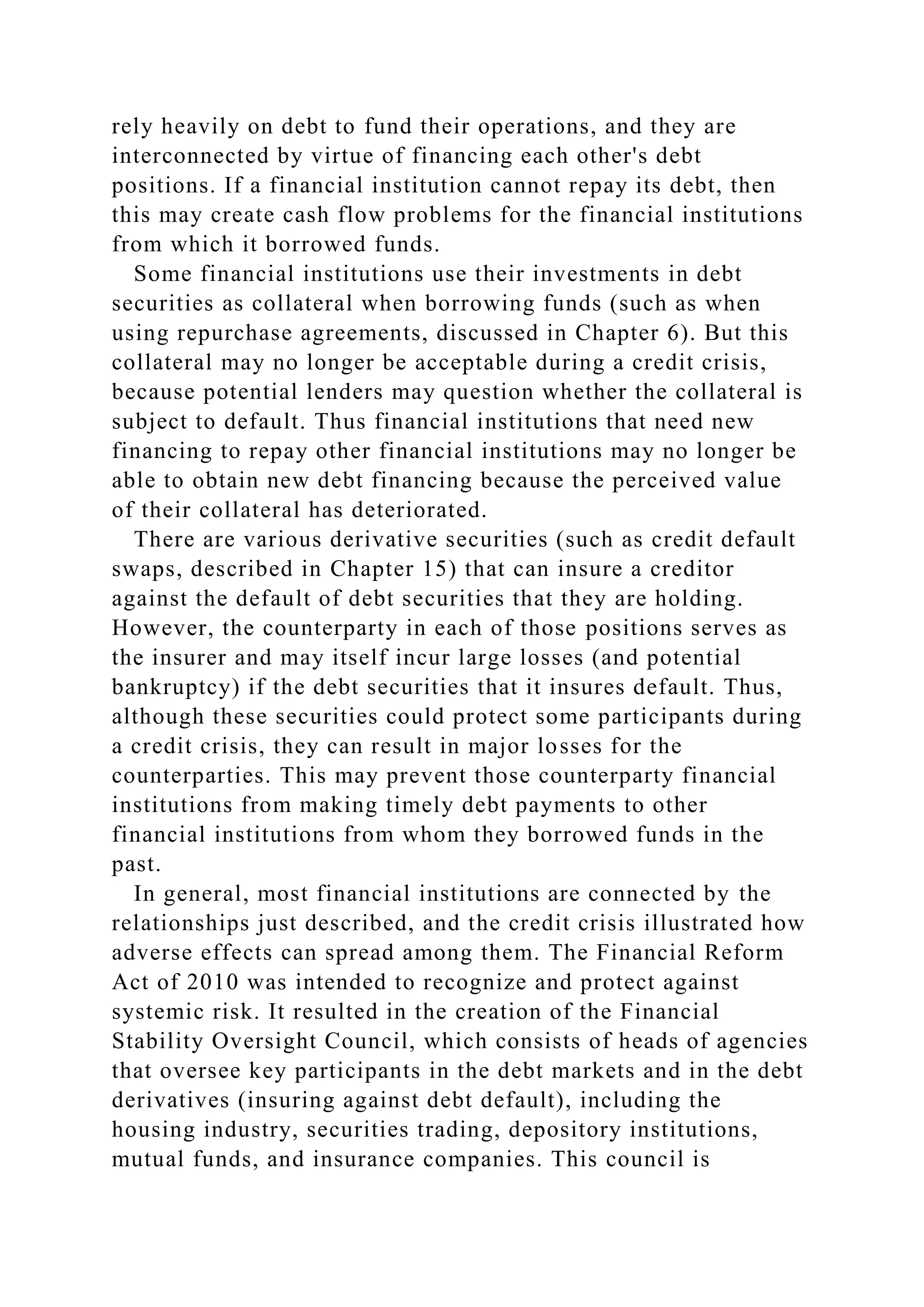 rely heavily on debt to fund their operations, and they are
interconnected by virtue of financing each other's debt
positions. If a financial institution cannot repay its debt, then
this may create cash flow problems for the financial institutions
from which it borrowed funds.
Some financial institutions use their investments in debt
securities as collateral when borrowing funds (such as when
using repurchase agreements, discussed in Chapter 6). But this
collateral may no longer be acceptable during a credit crisis,
because potential lenders may question whether the collateral is
subject to default. Thus financial institutions that need new
financing to repay other financial institutions may no longer be
able to obtain new debt financing because the perceived value
of their collateral has deteriorated.
There are various derivative securities (such as credit default
swaps, described in Chapter 15) that can insure a creditor
against the default of debt securities that they are holding.
However, the counterparty in each of those positions serves as
the insurer and may itself incur large losses (and potential
bankruptcy) if the debt securities that it insures default. Thus,
although these securities could protect some participants during
a credit crisis, they can result in major losses for the
counterparties. This may prevent those counterparty financial
institutions from making timely debt payments to other
financial institutions from whom they borrowed funds in the
past.
In general, most financial institutions are connected by the
relationships just described, and the credit crisis illustrated how
adverse effects can spread among them. The Financial Reform
Act of 2010 was intended to recognize and protect against
systemic risk. It resulted in the creation of the Financial
Stability Oversight Council, which consists of heads of agencies
that oversee key participants in the debt markets and in the debt
derivatives (insuring against debt default), including the
housing industry, securities trading, depository institutions,
mutual funds, and insurance companies. This council is
 