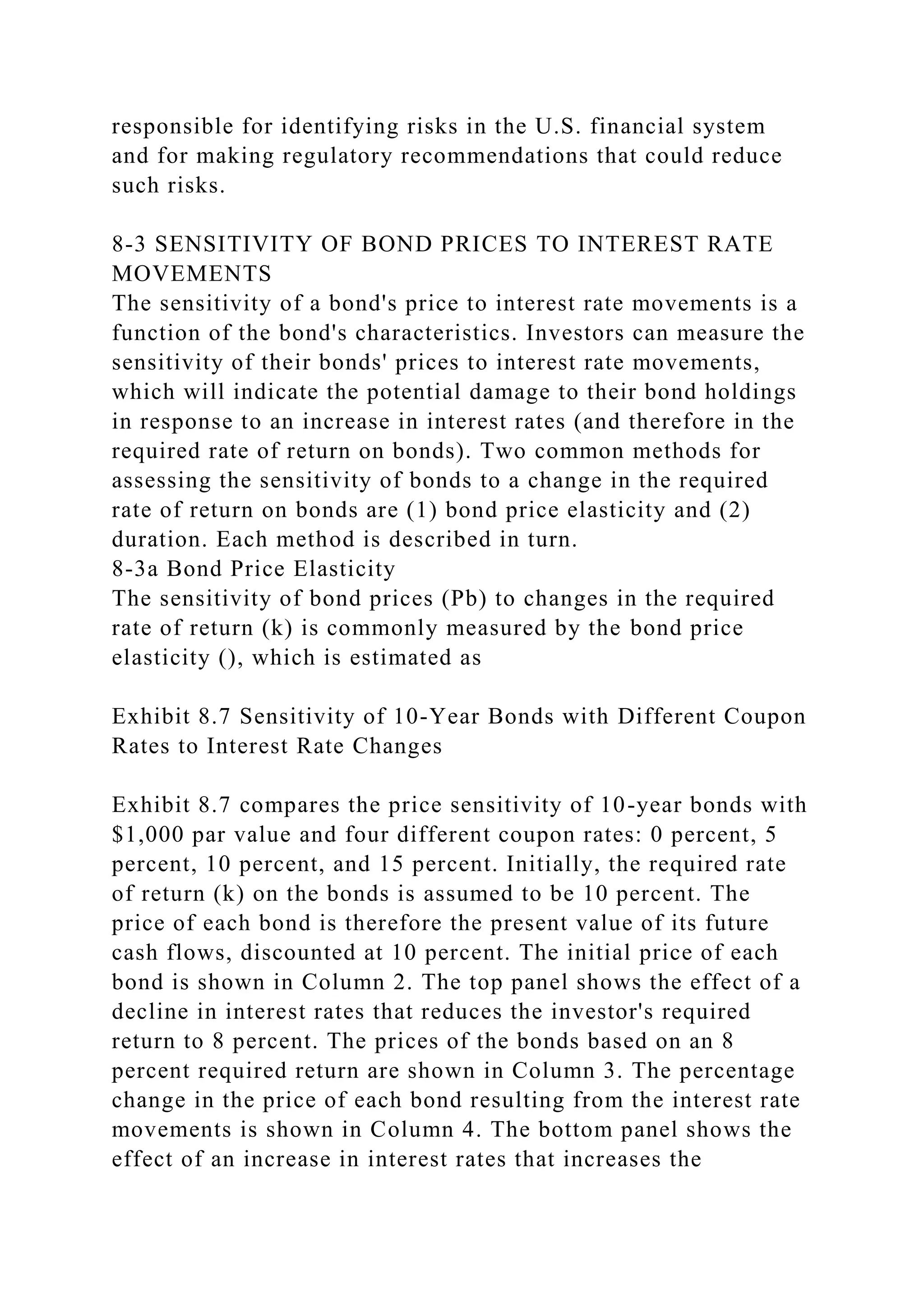 responsible for identifying risks in the U.S. financial system
and for making regulatory recommendations that could reduce
such risks.
8-3 SENSITIVITY OF BOND PRICES TO INTEREST RATE
MOVEMENTS
The sensitivity of a bond's price to interest rate movements is a
function of the bond's characteristics. Investors can measure the
sensitivity of their bonds' prices to interest rate movements,
which will indicate the potential damage to their bond holdings
in response to an increase in interest rates (and therefore in the
required rate of return on bonds). Two common methods for
assessing the sensitivity of bonds to a change in the required
rate of return on bonds are (1) bond price elasticity and (2)
duration. Each method is described in turn.
8-3a Bond Price Elasticity
The sensitivity of bond prices (Pb) to changes in the required
rate of return (k) is commonly measured by the bond price
elasticity (), which is estimated as
Exhibit 8.7 Sensitivity of 10-Year Bonds with Different Coupon
Rates to Interest Rate Changes
Exhibit 8.7 compares the price sensitivity of 10-year bonds with
$1,000 par value and four different coupon rates: 0 percent, 5
percent, 10 percent, and 15 percent. Initially, the required rate
of return (k) on the bonds is assumed to be 10 percent. The
price of each bond is therefore the present value of its future
cash flows, discounted at 10 percent. The initial price of each
bond is shown in Column 2. The top panel shows the effect of a
decline in interest rates that reduces the investor's required
return to 8 percent. The prices of the bonds based on an 8
percent required return are shown in Column 3. The percentage
change in the price of each bond resulting from the interest rate
movements is shown in Column 4. The bottom panel shows the
effect of an increase in interest rates that increases the
 