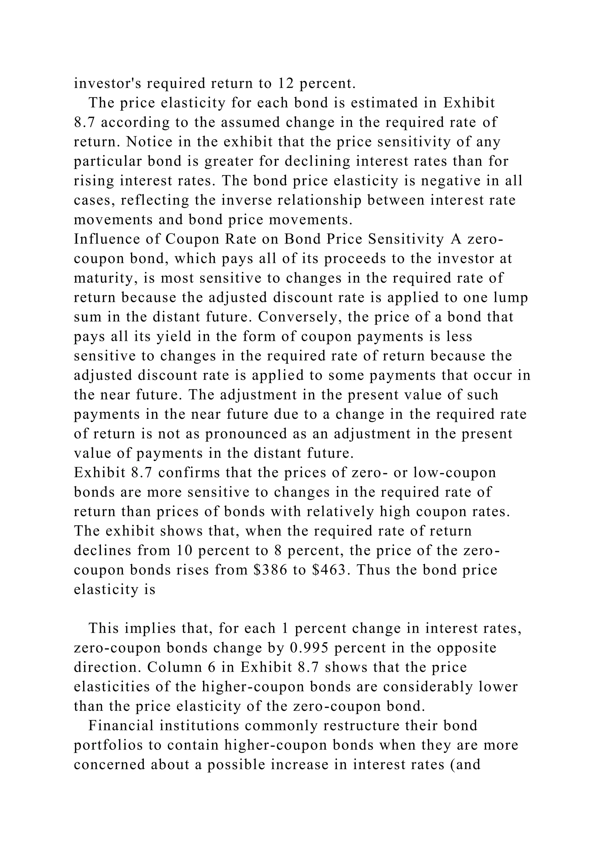 investor's required return to 12 percent.
The price elasticity for each bond is estimated in Exhibit
8.7 according to the assumed change in the required rate of
return. Notice in the exhibit that the price sensitivity of any
particular bond is greater for declining interest rates than for
rising interest rates. The bond price elasticity is negative in all
cases, reflecting the inverse relationship between interest rate
movements and bond price movements.
Influence of Coupon Rate on Bond Price Sensitivity A zero-
coupon bond, which pays all of its proceeds to the investor at
maturity, is most sensitive to changes in the required rate of
return because the adjusted discount rate is applied to one lump
sum in the distant future. Conversely, the price of a bond that
pays all its yield in the form of coupon payments is less
sensitive to changes in the required rate of return because the
adjusted discount rate is applied to some payments that occur in
the near future. The adjustment in the present value of such
payments in the near future due to a change in the required rate
of return is not as pronounced as an adjustment in the present
value of payments in the distant future.
Exhibit 8.7 confirms that the prices of zero- or low-coupon
bonds are more sensitive to changes in the required rate of
return than prices of bonds with relatively high coupon rates.
The exhibit shows that, when the required rate of return
declines from 10 percent to 8 percent, the price of the zero-
coupon bonds rises from $386 to $463. Thus the bond price
elasticity is
This implies that, for each 1 percent change in interest rates,
zero-coupon bonds change by 0.995 percent in the opposite
direction. Column 6 in Exhibit 8.7 shows that the price
elasticities of the higher-coupon bonds are considerably lower
than the price elasticity of the zero-coupon bond.
Financial institutions commonly restructure their bond
portfolios to contain higher-coupon bonds when they are more
concerned about a possible increase in interest rates (and
 