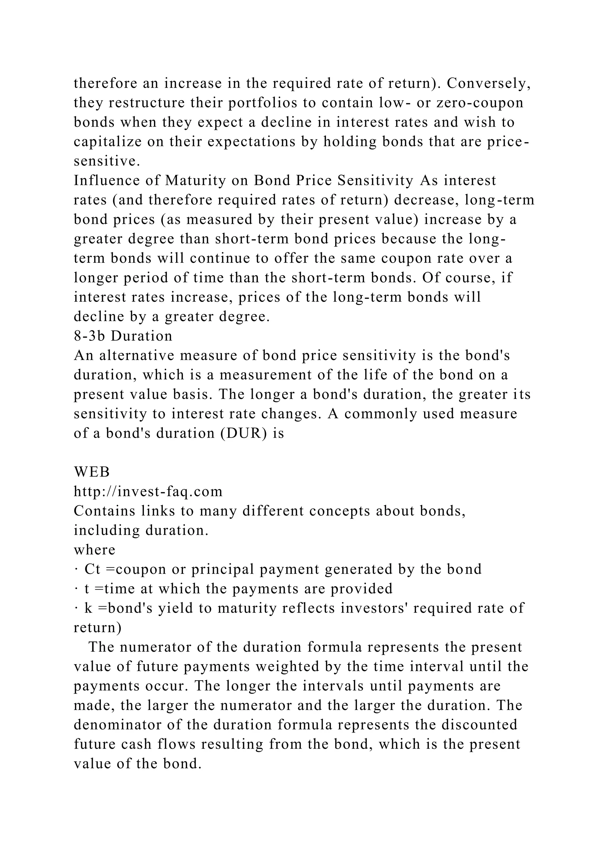 therefore an increase in the required rate of return). Conversely,
they restructure their portfolios to contain low- or zero-coupon
bonds when they expect a decline in interest rates and wish to
capitalize on their expectations by holding bonds that are price-
sensitive.
Influence of Maturity on Bond Price Sensitivity As interest
rates (and therefore required rates of return) decrease, long-term
bond prices (as measured by their present value) increase by a
greater degree than short-term bond prices because the long-
term bonds will continue to offer the same coupon rate over a
longer period of time than the short-term bonds. Of course, if
interest rates increase, prices of the long-term bonds will
decline by a greater degree.
8-3b Duration
An alternative measure of bond price sensitivity is the bond's
duration, which is a measurement of the life of the bond on a
present value basis. The longer a bond's duration, the greater its
sensitivity to interest rate changes. A commonly used measure
of a bond's duration (DUR) is
WEB
http://invest-faq.com
Contains links to many different concepts about bonds,
including duration.
where
· Ct =coupon or principal payment generated by the bond
· t =time at which the payments are provided
· k =bond's yield to maturity reflects investors' required rate of
return)
The numerator of the duration formula represents the present
value of future payments weighted by the time interval until the
payments occur. The longer the intervals until payments are
made, the larger the numerator and the larger the duration. The
denominator of the duration formula represents the discounted
future cash flows resulting from the bond, which is the present
value of the bond.
 
