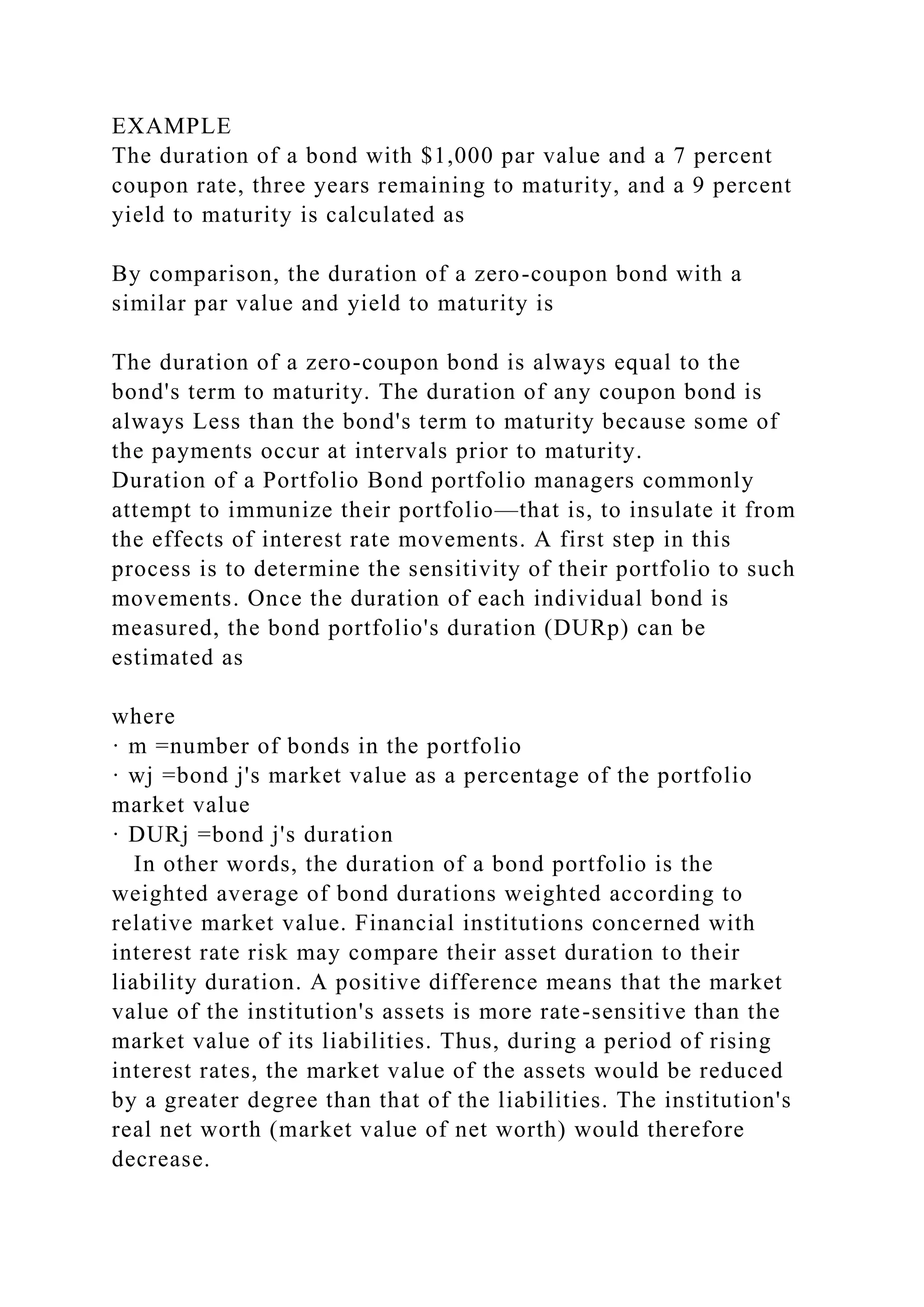 EXAMPLE
The duration of a bond with $1,000 par value and a 7 percent
coupon rate, three years remaining to maturity, and a 9 percent
yield to maturity is calculated as
By comparison, the duration of a zero-coupon bond with a
similar par value and yield to maturity is
The duration of a zero-coupon bond is always equal to the
bond's term to maturity. The duration of any coupon bond is
always Less than the bond's term to maturity because some of
the payments occur at intervals prior to maturity.
Duration of a Portfolio Bond portfolio managers commonly
attempt to immunize their portfolio—that is, to insulate it from
the effects of interest rate movements. A first step in this
process is to determine the sensitivity of their portfolio to such
movements. Once the duration of each individual bond is
measured, the bond portfolio's duration (DURp) can be
estimated as
where
· m =number of bonds in the portfolio
· wj =bond j's market value as a percentage of the portfolio
market value
· DURj =bond j's duration
In other words, the duration of a bond portfolio is the
weighted average of bond durations weighted according to
relative market value. Financial institutions concerned with
interest rate risk may compare their asset duration to their
liability duration. A positive difference means that the market
value of the institution's assets is more rate-sensitive than the
market value of its liabilities. Thus, during a period of rising
interest rates, the market value of the assets would be reduced
by a greater degree than that of the liabilities. The institution's
real net worth (market value of net worth) would therefore
decrease.
 
