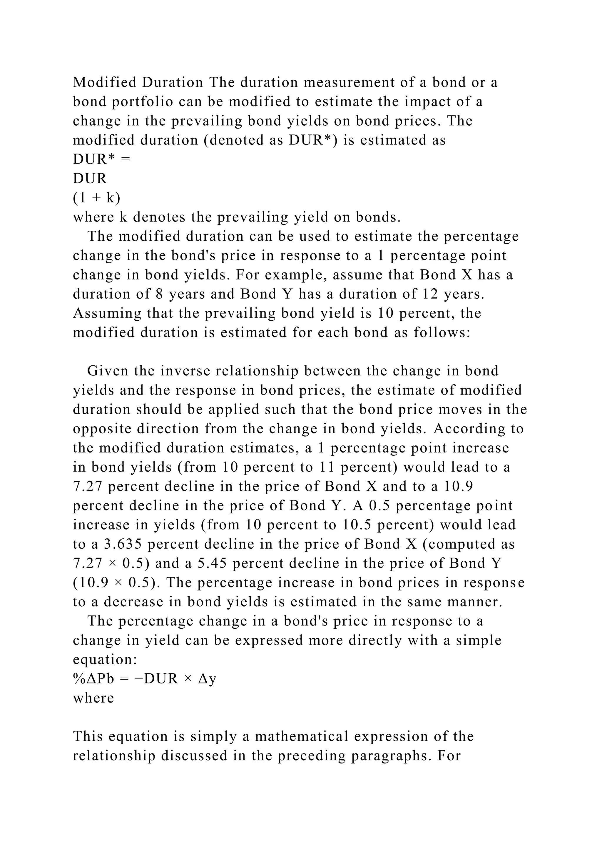 Modified Duration The duration measurement of a bond or a
bond portfolio can be modified to estimate the impact of a
change in the prevailing bond yields on bond prices. The
modified duration (denoted as DUR*) is estimated as
DUR* =
DUR
(1 + k)
where k denotes the prevailing yield on bonds.
The modified duration can be used to estimate the percentage
change in the bond's price in response to a 1 percentage point
change in bond yields. For example, assume that Bond X has a
duration of 8 years and Bond Y has a duration of 12 years.
Assuming that the prevailing bond yield is 10 percent, the
modified duration is estimated for each bond as follows:
Given the inverse relationship between the change in bond
yields and the response in bond prices, the estimate of modified
duration should be applied such that the bond price moves in the
opposite direction from the change in bond yields. According to
the modified duration estimates, a 1 percentage point increase
in bond yields (from 10 percent to 11 percent) would lead to a
7.27 percent decline in the price of Bond X and to a 10.9
percent decline in the price of Bond Y. A 0.5 percentage point
increase in yields (from 10 percent to 10.5 percent) would lead
to a 3.635 percent decline in the price of Bond X (computed as
7.27 × 0.5) and a 5.45 percent decline in the price of Bond Y
(10.9 × 0.5). The percentage increase in bond prices in response
to a decrease in bond yields is estimated in the same manner.
The percentage change in a bond's price in response to a
change in yield can be expressed more directly with a simple
equation:
%ΔPb = −DUR × Δy
where
This equation is simply a mathematical expression of the
relationship discussed in the preceding paragraphs. For
 