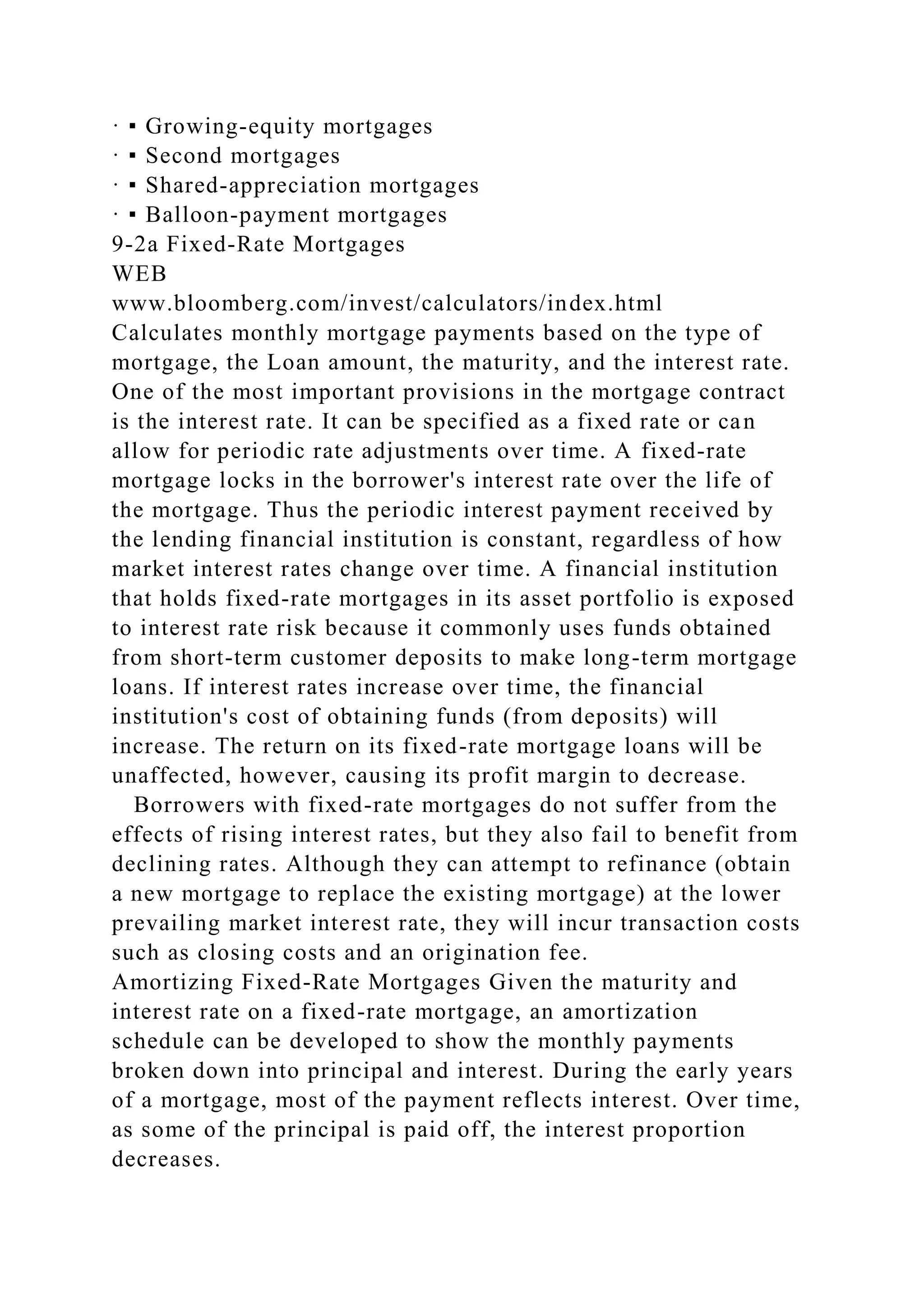 · ▪ Growing-equity mortgages
· ▪ Second mortgages
· ▪ Shared-appreciation mortgages
· ▪ Balloon-payment mortgages
9-2a Fixed-Rate Mortgages
WEB
www.bloomberg.com/invest/calculators/index.html
Calculates monthly mortgage payments based on the type of
mortgage, the Loan amount, the maturity, and the interest rate.
One of the most important provisions in the mortgage contract
is the interest rate. It can be specified as a fixed rate or can
allow for periodic rate adjustments over time. A fixed-rate
mortgage locks in the borrower's interest rate over the life of
the mortgage. Thus the periodic interest payment received by
the lending financial institution is constant, regardless of how
market interest rates change over time. A financial institution
that holds fixed-rate mortgages in its asset portfolio is exposed
to interest rate risk because it commonly uses funds obtained
from short-term customer deposits to make long-term mortgage
loans. If interest rates increase over time, the financial
institution's cost of obtaining funds (from deposits) will
increase. The return on its fixed-rate mortgage loans will be
unaffected, however, causing its profit margin to decrease.
Borrowers with fixed-rate mortgages do not suffer from the
effects of rising interest rates, but they also fail to benefit from
declining rates. Although they can attempt to refinance (obtain
a new mortgage to replace the existing mortgage) at the lower
prevailing market interest rate, they will incur transaction costs
such as closing costs and an origination fee.
Amortizing Fixed-Rate Mortgages Given the maturity and
interest rate on a fixed-rate mortgage, an amortization
schedule can be developed to show the monthly payments
broken down into principal and interest. During the early years
of a mortgage, most of the payment reflects interest. Over time,
as some of the principal is paid off, the interest proportion
decreases.
 