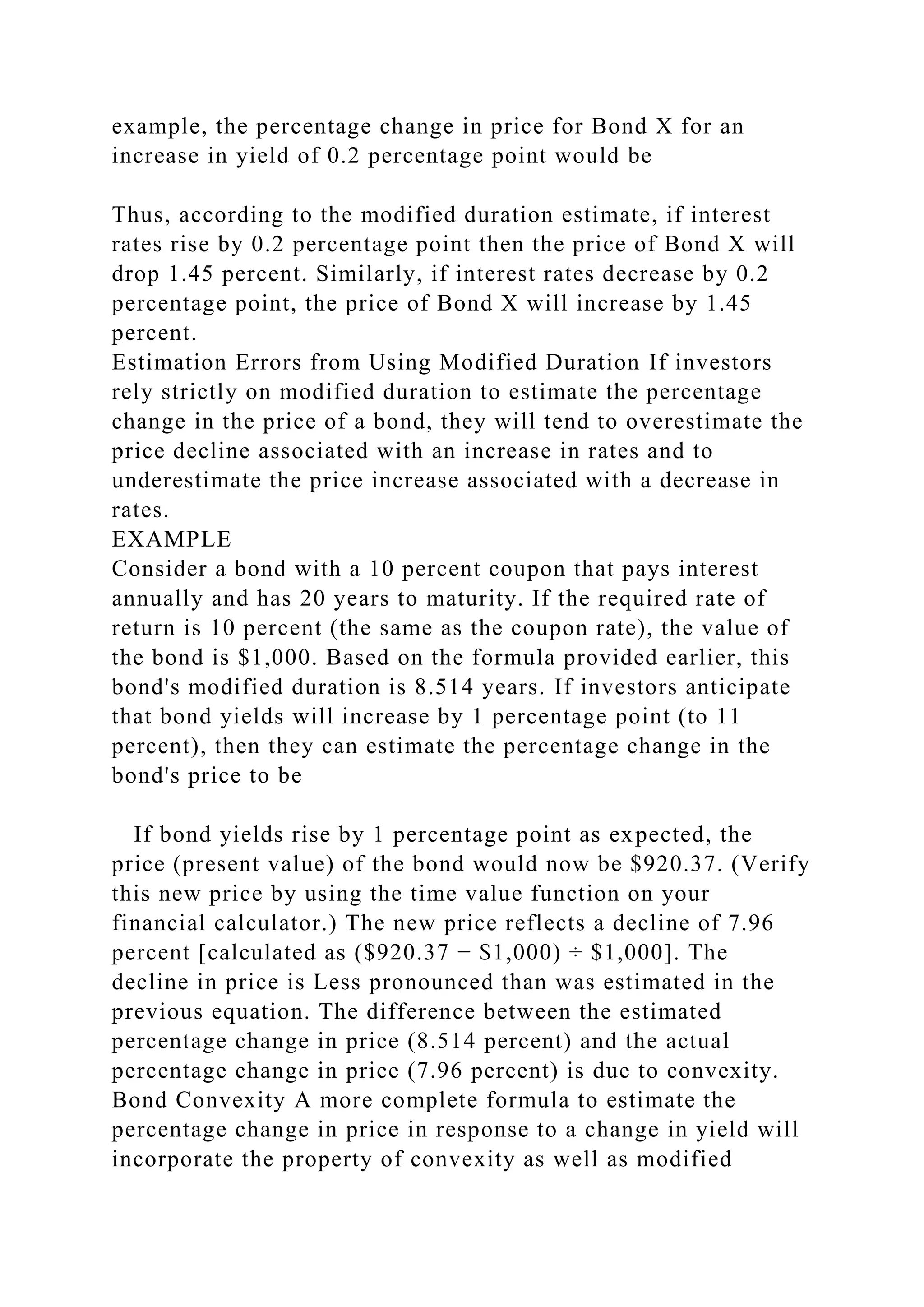 example, the percentage change in price for Bond X for an
increase in yield of 0.2 percentage point would be
Thus, according to the modified duration estimate, if interest
rates rise by 0.2 percentage point then the price of Bond X will
drop 1.45 percent. Similarly, if interest rates decrease by 0.2
percentage point, the price of Bond X will increase by 1.45
percent.
Estimation Errors from Using Modified Duration If investors
rely strictly on modified duration to estimate the percentage
change in the price of a bond, they will tend to overestimate the
price decline associated with an increase in rates and to
underestimate the price increase associated with a decrease in
rates.
EXAMPLE
Consider a bond with a 10 percent coupon that pays interest
annually and has 20 years to maturity. If the required rate of
return is 10 percent (the same as the coupon rate), the value of
the bond is $1,000. Based on the formula provided earlier, this
bond's modified duration is 8.514 years. If investors anticipate
that bond yields will increase by 1 percentage point (to 11
percent), then they can estimate the percentage change in the
bond's price to be
If bond yields rise by 1 percentage point as expected, the
price (present value) of the bond would now be $920.37. (Verify
this new price by using the time value function on your
financial calculator.) The new price reflects a decline of 7.96
percent [calculated as ($920.37 − $1,000) ÷ $1,000]. The
decline in price is Less pronounced than was estimated in the
previous equation. The difference between the estimated
percentage change in price (8.514 percent) and the actual
percentage change in price (7.96 percent) is due to convexity.
Bond Convexity A more complete formula to estimate the
percentage change in price in response to a change in yield will
incorporate the property of convexity as well as modified
 