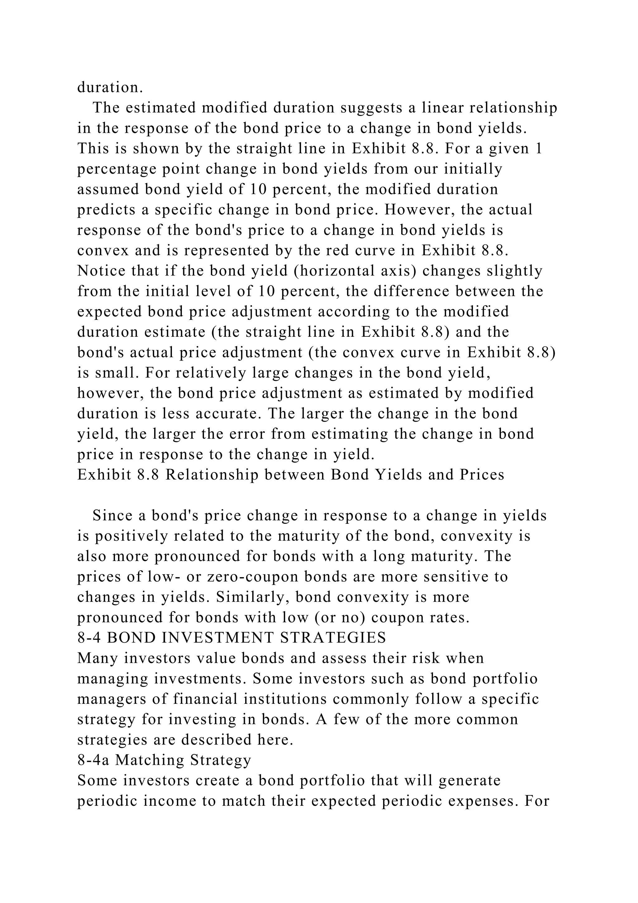 duration.
The estimated modified duration suggests a linear relationship
in the response of the bond price to a change in bond yields.
This is shown by the straight line in Exhibit 8.8. For a given 1
percentage point change in bond yields from our initially
assumed bond yield of 10 percent, the modified duration
predicts a specific change in bond price. However, the actual
response of the bond's price to a change in bond yields is
convex and is represented by the red curve in Exhibit 8.8.
Notice that if the bond yield (horizontal axis) changes slightly
from the initial level of 10 percent, the difference between the
expected bond price adjustment according to the modified
duration estimate (the straight line in Exhibit 8.8) and the
bond's actual price adjustment (the convex curve in Exhibit 8.8)
is small. For relatively large changes in the bond yield,
however, the bond price adjustment as estimated by modified
duration is less accurate. The larger the change in the bond
yield, the larger the error from estimating the change in bond
price in response to the change in yield.
Exhibit 8.8 Relationship between Bond Yields and Prices
Since a bond's price change in response to a change in yields
is positively related to the maturity of the bond, convexity is
also more pronounced for bonds with a long maturity. The
prices of low- or zero-coupon bonds are more sensitive to
changes in yields. Similarly, bond convexity is more
pronounced for bonds with low (or no) coupon rates.
8-4 BOND INVESTMENT STRATEGIES
Many investors value bonds and assess their risk when
managing investments. Some investors such as bond portfolio
managers of financial institutions commonly follow a specific
strategy for investing in bonds. A few of the more common
strategies are described here.
8-4a Matching Strategy
Some investors create a bond portfolio that will generate
periodic income to match their expected periodic expenses. For
 