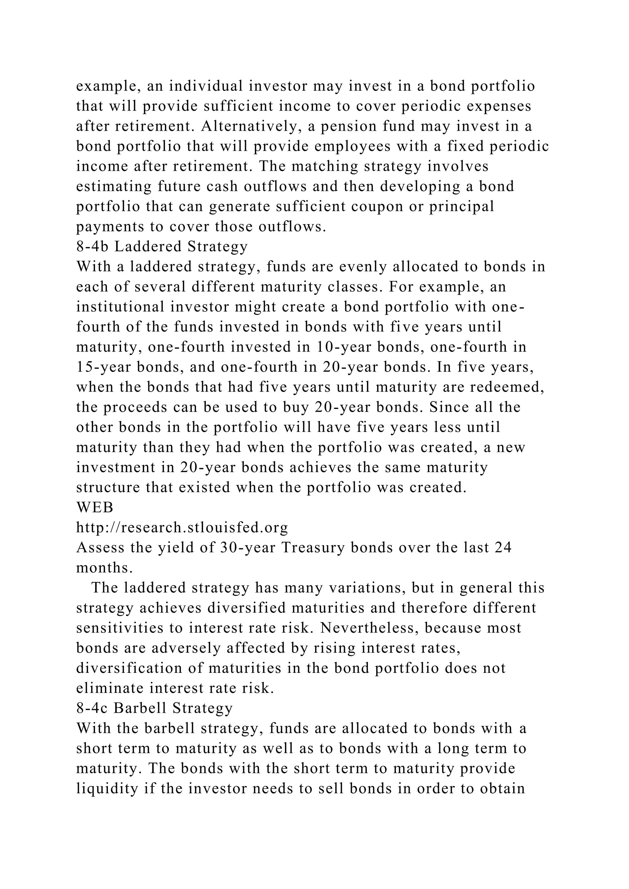 example, an individual investor may invest in a bond portfolio
that will provide sufficient income to cover periodic expenses
after retirement. Alternatively, a pension fund may invest in a
bond portfolio that will provide employees with a fixed periodic
income after retirement. The matching strategy involves
estimating future cash outflows and then developing a bond
portfolio that can generate sufficient coupon or principal
payments to cover those outflows.
8-4b Laddered Strategy
With a laddered strategy, funds are evenly allocated to bonds in
each of several different maturity classes. For example, an
institutional investor might create a bond portfolio with one-
fourth of the funds invested in bonds with five years until
maturity, one-fourth invested in 10-year bonds, one-fourth in
15-year bonds, and one-fourth in 20-year bonds. In five years,
when the bonds that had five years until maturity are redeemed,
the proceeds can be used to buy 20-year bonds. Since all the
other bonds in the portfolio will have five years less until
maturity than they had when the portfolio was created, a new
investment in 20-year bonds achieves the same maturity
structure that existed when the portfolio was created.
WEB
http://research.stlouisfed.org
Assess the yield of 30-year Treasury bonds over the last 24
months.
The laddered strategy has many variations, but in general this
strategy achieves diversified maturities and therefore different
sensitivities to interest rate risk. Nevertheless, because most
bonds are adversely affected by rising interest rates,
diversification of maturities in the bond portfolio does not
eliminate interest rate risk.
8-4c Barbell Strategy
With the barbell strategy, funds are allocated to bonds with a
short term to maturity as well as to bonds with a long term to
maturity. The bonds with the short term to maturity provide
liquidity if the investor needs to sell bonds in order to obtain
 