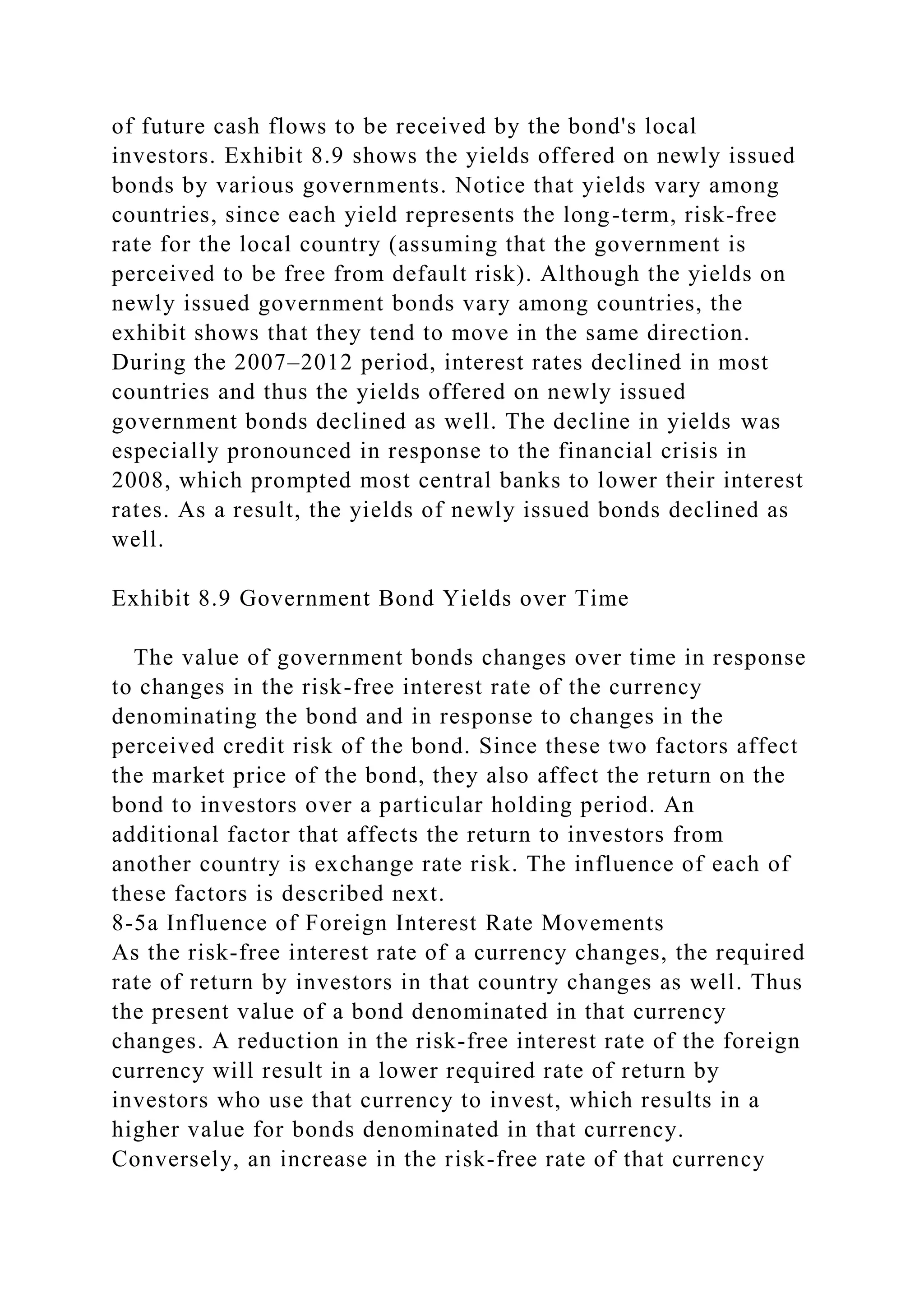 of future cash flows to be received by the bond's local
investors. Exhibit 8.9 shows the yields offered on newly issued
bonds by various governments. Notice that yields vary among
countries, since each yield represents the long-term, risk-free
rate for the local country (assuming that the government is
perceived to be free from default risk). Although the yields on
newly issued government bonds vary among countries, the
exhibit shows that they tend to move in the same direction.
During the 2007–2012 period, interest rates declined in most
countries and thus the yields offered on newly issued
government bonds declined as well. The decline in yields was
especially pronounced in response to the financial crisis in
2008, which prompted most central banks to lower their interest
rates. As a result, the yields of newly issued bonds declined as
well.
Exhibit 8.9 Government Bond Yields over Time
The value of government bonds changes over time in response
to changes in the risk-free interest rate of the currency
denominating the bond and in response to changes in the
perceived credit risk of the bond. Since these two factors affect
the market price of the bond, they also affect the return on the
bond to investors over a particular holding period. An
additional factor that affects the return to investors from
another country is exchange rate risk. The influence of each of
these factors is described next.
8-5a Influence of Foreign Interest Rate Movements
As the risk-free interest rate of a currency changes, the required
rate of return by investors in that country changes as well. Thus
the present value of a bond denominated in that currency
changes. A reduction in the risk-free interest rate of the foreign
currency will result in a lower required rate of return by
investors who use that currency to invest, which results in a
higher value for bonds denominated in that currency.
Conversely, an increase in the risk-free rate of that currency
 