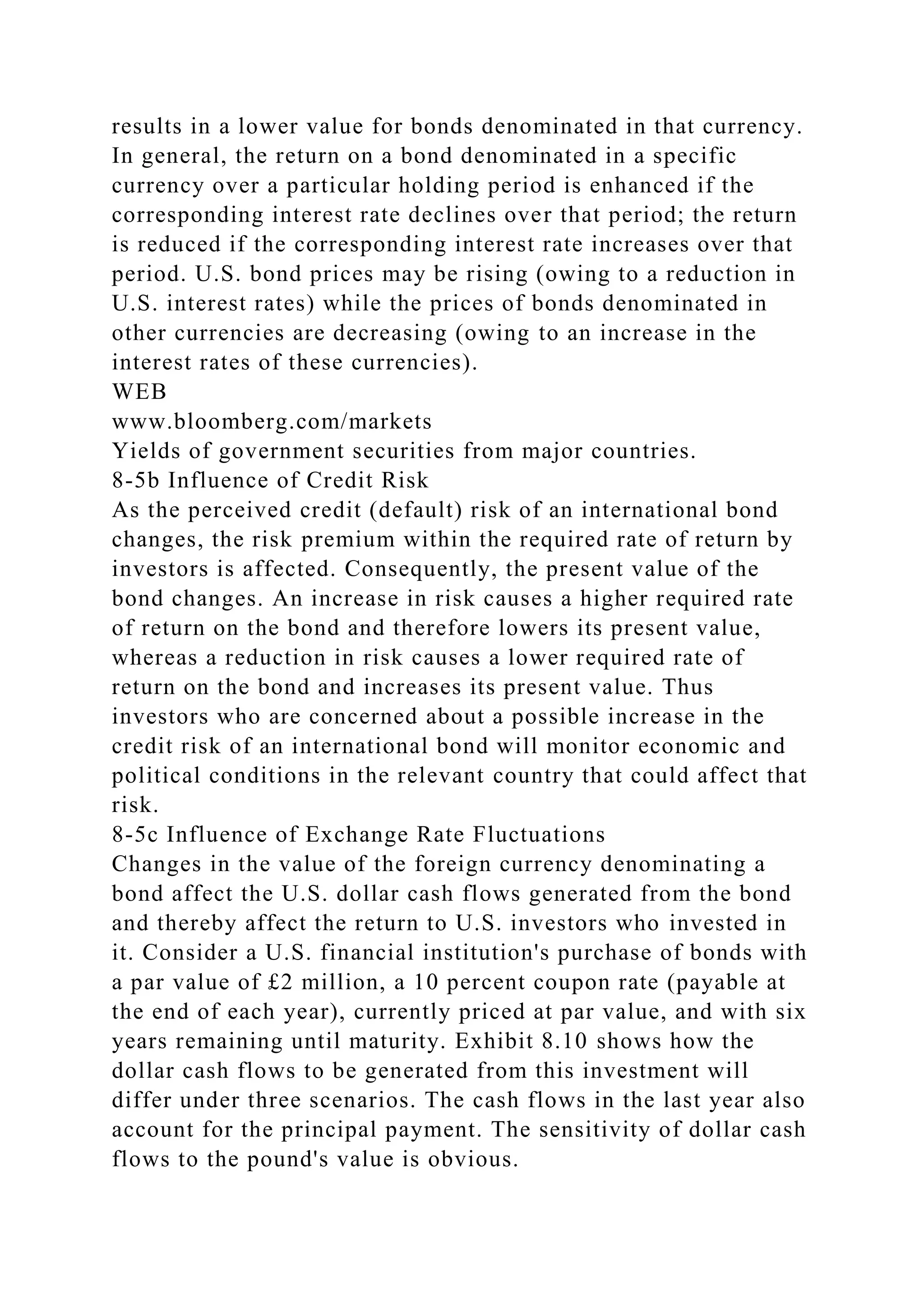 results in a lower value for bonds denominated in that currency.
In general, the return on a bond denominated in a specific
currency over a particular holding period is enhanced if the
corresponding interest rate declines over that period; the return
is reduced if the corresponding interest rate increases over that
period. U.S. bond prices may be rising (owing to a reduction in
U.S. interest rates) while the prices of bonds denominated in
other currencies are decreasing (owing to an increase in the
interest rates of these currencies).
WEB
www.bloomberg.com/markets
Yields of government securities from major countries.
8-5b Influence of Credit Risk
As the perceived credit (default) risk of an international bond
changes, the risk premium within the required rate of return by
investors is affected. Consequently, the present value of the
bond changes. An increase in risk causes a higher required rate
of return on the bond and therefore lowers its present value,
whereas a reduction in risk causes a lower required rate of
return on the bond and increases its present value. Thus
investors who are concerned about a possible increase in the
credit risk of an international bond will monitor economic and
political conditions in the relevant country that could affect that
risk.
8-5c Influence of Exchange Rate Fluctuations
Changes in the value of the foreign currency denominating a
bond affect the U.S. dollar cash flows generated from the bond
and thereby affect the return to U.S. investors who invested in
it. Consider a U.S. financial institution's purchase of bonds with
a par value of £2 million, a 10 percent coupon rate (payable at
the end of each year), currently priced at par value, and with six
years remaining until maturity. Exhibit 8.10 shows how the
dollar cash flows to be generated from this investment will
differ under three scenarios. The cash flows in the last year also
account for the principal payment. The sensitivity of dollar cash
flows to the pound's value is obvious.
 