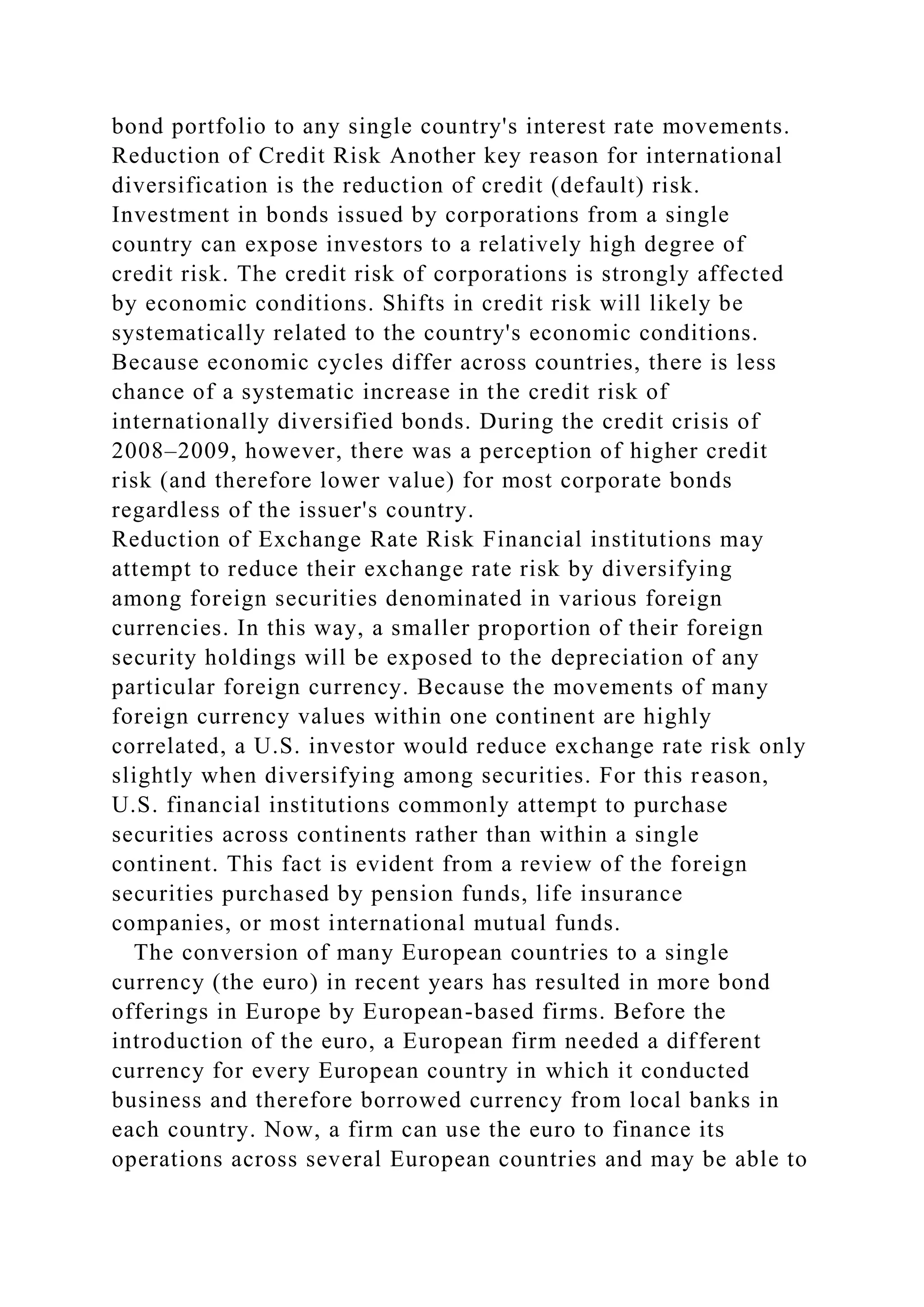bond portfolio to any single country's interest rate movements.
Reduction of Credit Risk Another key reason for international
diversification is the reduction of credit (default) risk.
Investment in bonds issued by corporations from a single
country can expose investors to a relatively high degree of
credit risk. The credit risk of corporations is strongly affected
by economic conditions. Shifts in credit risk will likely be
systematically related to the country's economic conditions.
Because economic cycles differ across countries, there is less
chance of a systematic increase in the credit risk of
internationally diversified bonds. During the credit crisis of
2008–2009, however, there was a perception of higher credit
risk (and therefore lower value) for most corporate bonds
regardless of the issuer's country.
Reduction of Exchange Rate Risk Financial institutions may
attempt to reduce their exchange rate risk by diversifying
among foreign securities denominated in various foreign
currencies. In this way, a smaller proportion of their foreign
security holdings will be exposed to the depreciation of any
particular foreign currency. Because the movements of many
foreign currency values within one continent are highly
correlated, a U.S. investor would reduce exchange rate risk only
slightly when diversifying among securities. For this reason,
U.S. financial institutions commonly attempt to purchase
securities across continents rather than within a single
continent. This fact is evident from a review of the foreign
securities purchased by pension funds, life insurance
companies, or most international mutual funds.
The conversion of many European countries to a single
currency (the euro) in recent years has resulted in more bond
offerings in Europe by European-based firms. Before the
introduction of the euro, a European firm needed a different
currency for every European country in which it conducted
business and therefore borrowed currency from local banks in
each country. Now, a firm can use the euro to finance its
operations across several European countries and may be able to
 